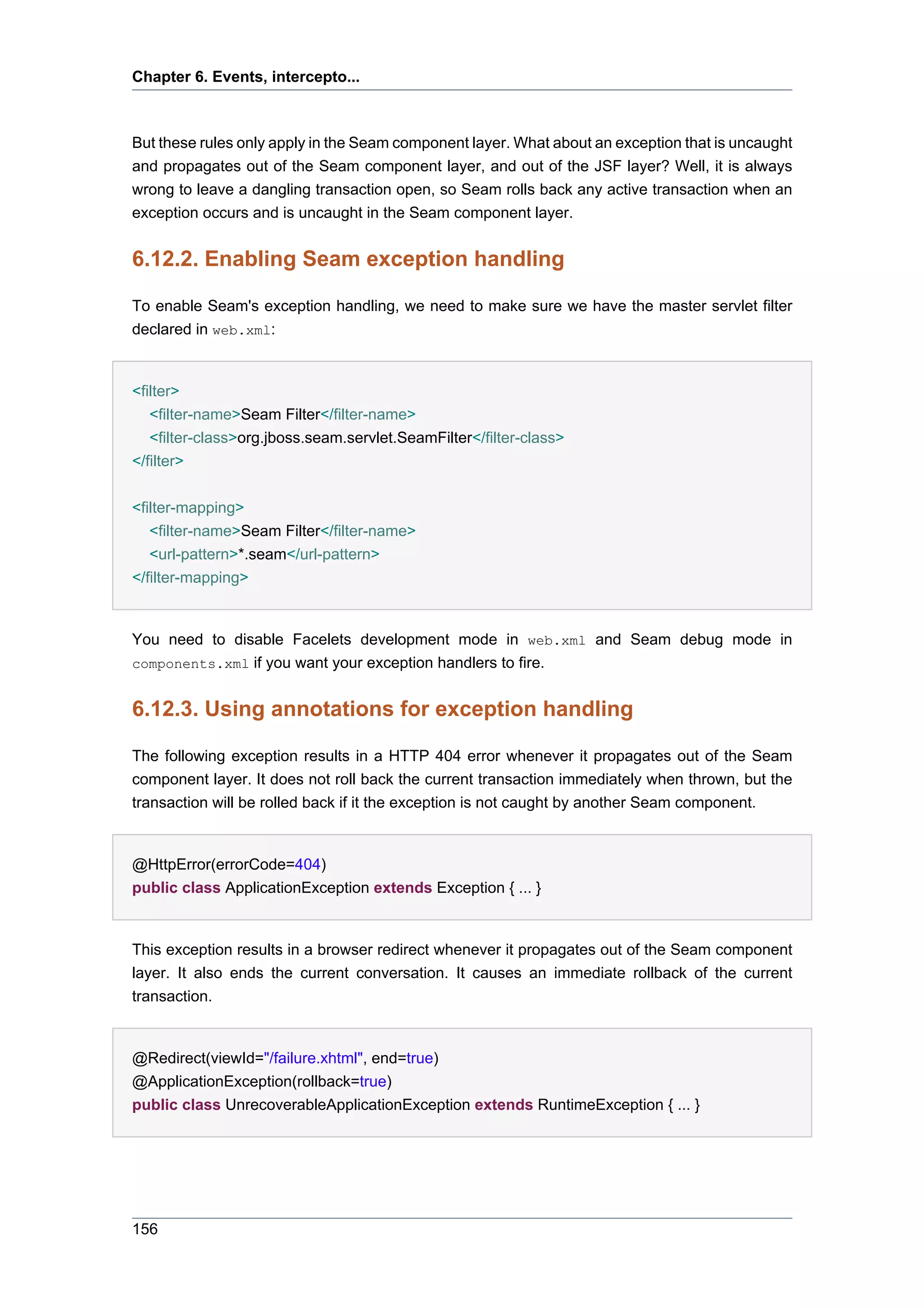 Chapter 6. Events, intercepto...



But these rules only apply in the Seam component layer. What about an exception that is uncaught
and propagates out of the Seam component layer, and out of the JSF layer? Well, it is always
wrong to leave a dangling transaction open, so Seam rolls back any active transaction when an
exception occurs and is uncaught in the Seam component layer.


6.12.2. Enabling Seam exception handling

To enable Seam's exception handling, we need to make sure we have the master servlet filter
declared in web.xml:


<filter>
   <filter-name>Seam Filter</filter-name>
   <filter-class>org.jboss.seam.servlet.SeamFilter</filter-class>
</filter>


<filter-mapping>
   <filter-name>Seam Filter</filter-name>
   <url-pattern>*.seam</url-pattern>
</filter-mapping>


You need to disable Facelets development mode in web.xml and Seam debug mode in
components.xml if you want your exception handlers to fire.


6.12.3. Using annotations for exception handling

The following exception results in a HTTP 404 error whenever it propagates out of the Seam
component layer. It does not roll back the current transaction immediately when thrown, but the
transaction will be rolled back if it the exception is not caught by another Seam component.


@HttpError(errorCode=404)
public class ApplicationException extends Exception { ... }


This exception results in a browser redirect whenever it propagates out of the Seam component
layer. It also ends the current conversation. It causes an immediate rollback of the current
transaction.


@Redirect(viewId="/failure.xhtml", end=true)
@ApplicationException(rollback=true)
public class UnrecoverableApplicationException extends RuntimeException { ... }




156
 