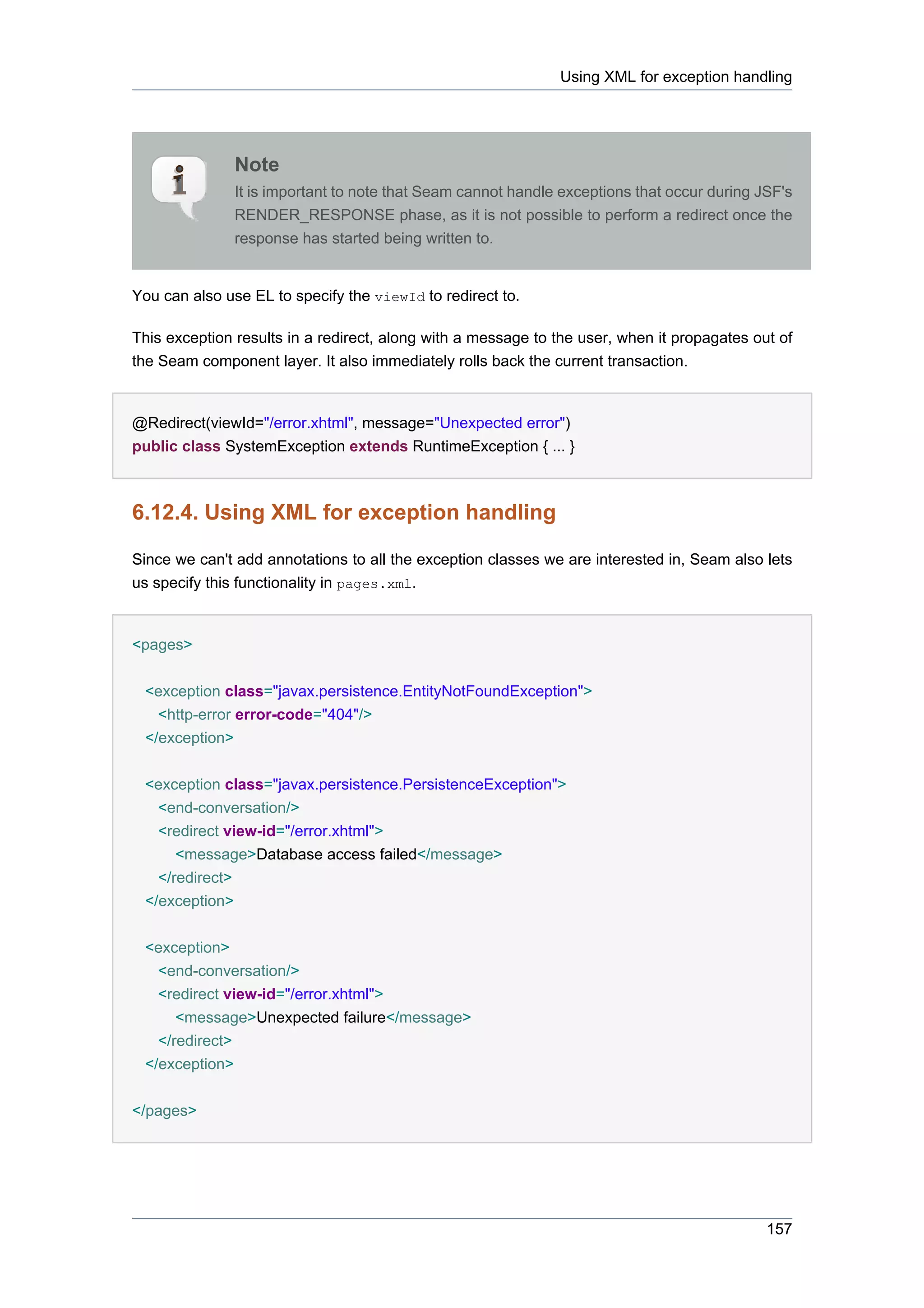 Using XML for exception handling




               Note
               It is important to note that Seam cannot handle exceptions that occur during JSF's
               RENDER_RESPONSE phase, as it is not possible to perform a redirect once the
               response has started being written to.


You can also use EL to specify the viewId to redirect to.

This exception results in a redirect, along with a message to the user, when it propagates out of
the Seam component layer. It also immediately rolls back the current transaction.


@Redirect(viewId="/error.xhtml", message="Unexpected error")
public class SystemException extends RuntimeException { ... }



6.12.4. Using XML for exception handling

Since we can't add annotations to all the exception classes we are interested in, Seam also lets
us specify this functionality in pages.xml.


<pages>


 <exception class="javax.persistence.EntityNotFoundException">
   <http-error error-code="404"/>
 </exception>


 <exception class="javax.persistence.PersistenceException">
   <end-conversation/>
   <redirect view-id="/error.xhtml">
      <message>Database access failed</message>
   </redirect>
 </exception>

 <exception>
   <end-conversation/>
   <redirect view-id="/error.xhtml">
      <message>Unexpected failure</message>
   </redirect>
 </exception>


</pages>




                                                                                             157
 