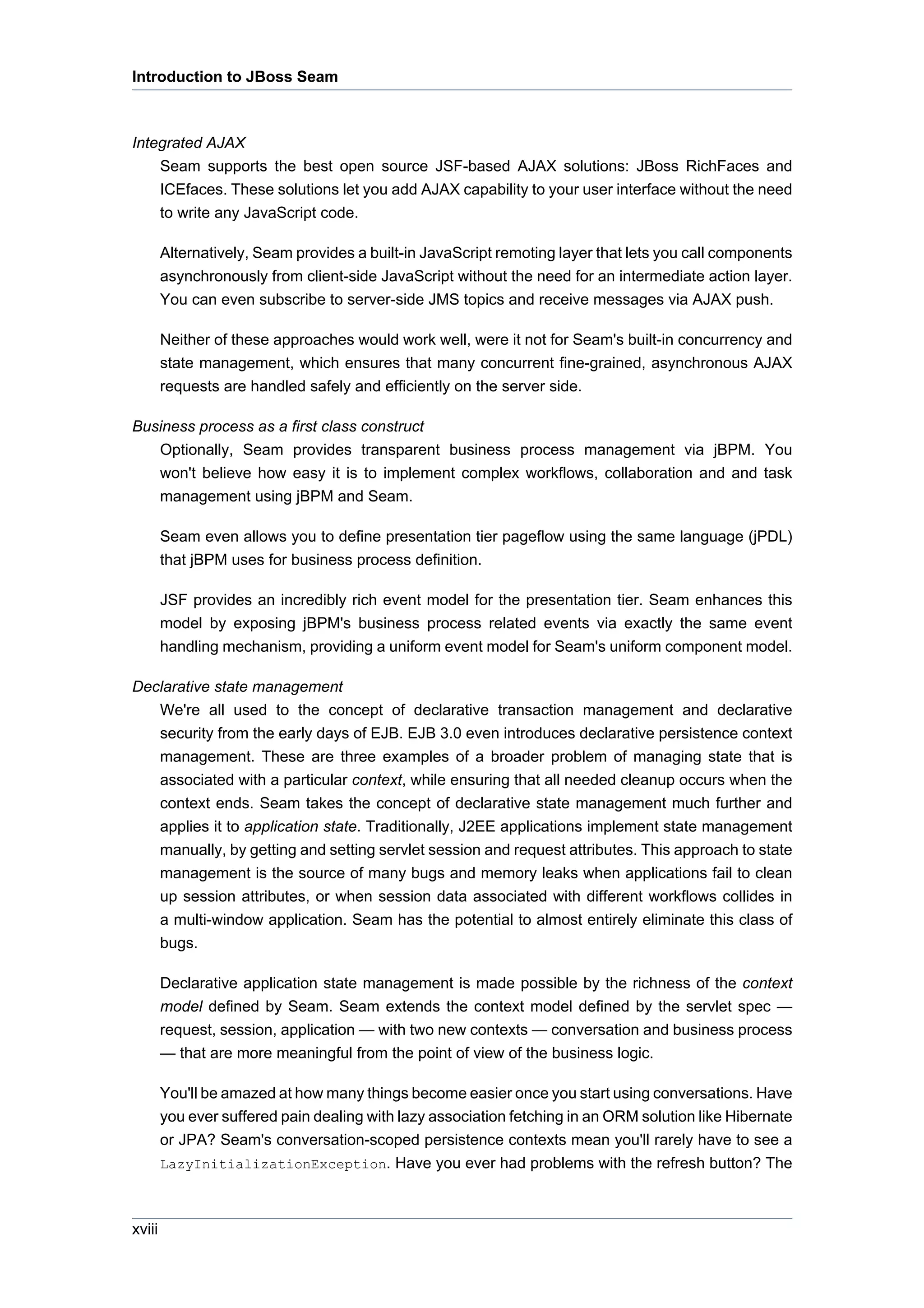Introduction to JBoss Seam



Integrated AJAX
    Seam supports the best open source JSF-based AJAX solutions: JBoss RichFaces and
    ICEfaces. These solutions let you add AJAX capability to your user interface without the need
    to write any JavaScript code.

        Alternatively, Seam provides a built-in JavaScript remoting layer that lets you call components
        asynchronously from client-side JavaScript without the need for an intermediate action layer.
        You can even subscribe to server-side JMS topics and receive messages via AJAX push.

        Neither of these approaches would work well, were it not for Seam's built-in concurrency and
        state management, which ensures that many concurrent fine-grained, asynchronous AJAX
        requests are handled safely and efficiently on the server side.

Business process as a first class construct
   Optionally, Seam provides transparent business process management via jBPM. You
   won't believe how easy it is to implement complex workflows, collaboration and and task
   management using jBPM and Seam.

        Seam even allows you to define presentation tier pageflow using the same language (jPDL)
        that jBPM uses for business process definition.

        JSF provides an incredibly rich event model for the presentation tier. Seam enhances this
        model by exposing jBPM's business process related events via exactly the same event
        handling mechanism, providing a uniform event model for Seam's uniform component model.

Declarative state management
   We're all used to the concept of declarative transaction management and declarative
   security from the early days of EJB. EJB 3.0 even introduces declarative persistence context
   management. These are three examples of a broader problem of managing state that is
   associated with a particular context, while ensuring that all needed cleanup occurs when the
   context ends. Seam takes the concept of declarative state management much further and
   applies it to application state. Traditionally, J2EE applications implement state management
   manually, by getting and setting servlet session and request attributes. This approach to state
   management is the source of many bugs and memory leaks when applications fail to clean
   up session attributes, or when session data associated with different workflows collides in
   a multi-window application. Seam has the potential to almost entirely eliminate this class of
   bugs.

        Declarative application state management is made possible by the richness of the context
        model defined by Seam. Seam extends the context model defined by the servlet spec —
        request, session, application — with two new contexts — conversation and business process
        — that are more meaningful from the point of view of the business logic.

        You'll be amazed at how many things become easier once you start using conversations. Have
        you ever suffered pain dealing with lazy association fetching in an ORM solution like Hibernate
        or JPA? Seam's conversation-scoped persistence contexts mean you'll rarely have to see a
        LazyInitializationException. Have you ever had problems with the refresh button? The



xviii
 