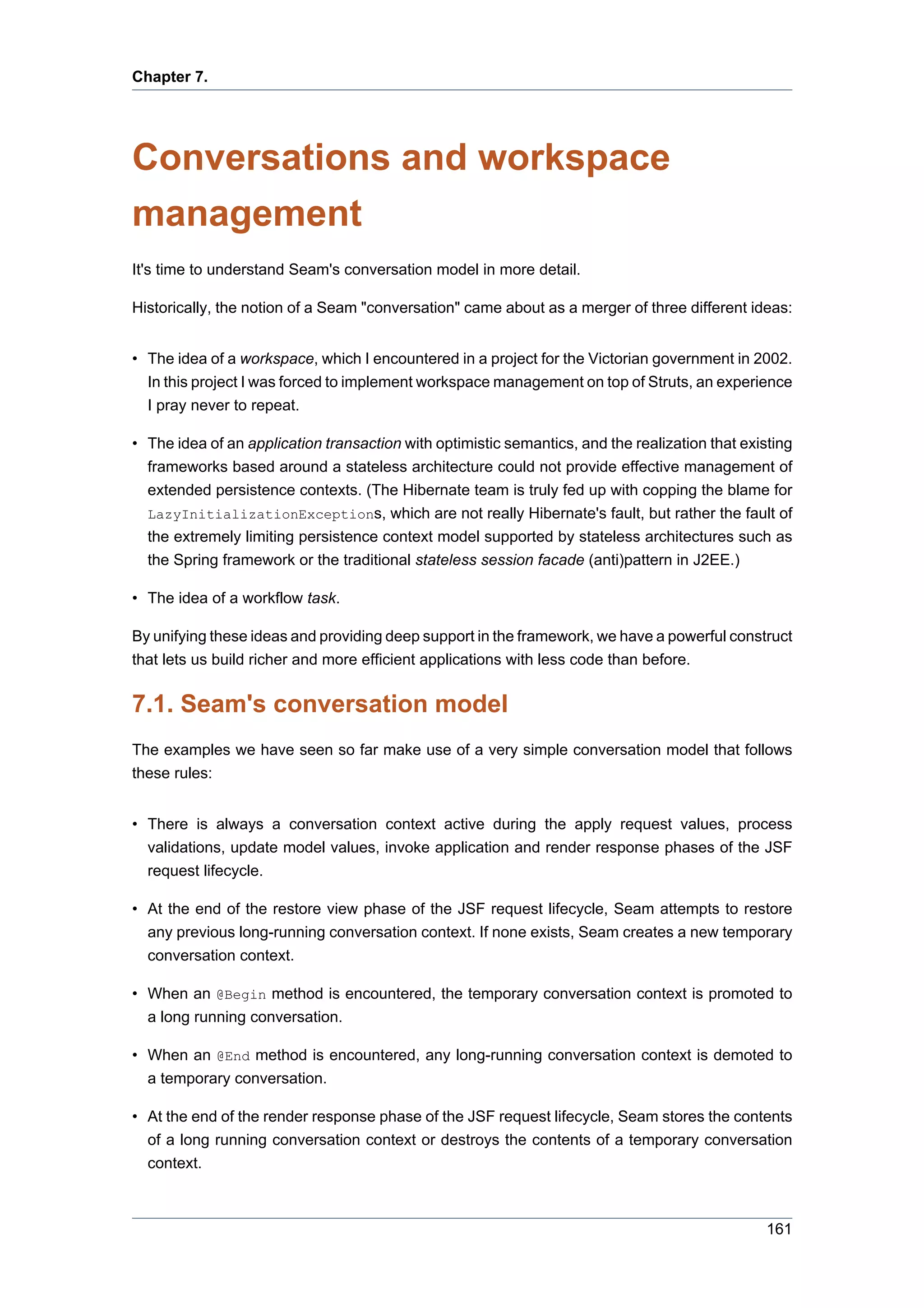 Chapter 7.




Conversations and workspace
management
It's time to understand Seam's conversation model in more detail.

Historically, the notion of a Seam "conversation" came about as a merger of three different ideas:


• The idea of a workspace, which I encountered in a project for the Victorian government in 2002.
  In this project I was forced to implement workspace management on top of Struts, an experience
  I pray never to repeat.

• The idea of an application transaction with optimistic semantics, and the realization that existing
  frameworks based around a stateless architecture could not provide effective management of
  extended persistence contexts. (The Hibernate team is truly fed up with copping the blame for
  LazyInitializationExceptions, which are not really Hibernate's fault, but rather the fault of
  the extremely limiting persistence context model supported by stateless architectures such as
  the Spring framework or the traditional stateless session facade (anti)pattern in J2EE.)

• The idea of a workflow task.

By unifying these ideas and providing deep support in the framework, we have a powerful construct
that lets us build richer and more efficient applications with less code than before.


7.1. Seam's conversation model
The examples we have seen so far make use of a very simple conversation model that follows
these rules:


• There is always a conversation context active during the apply request values, process
  validations, update model values, invoke application and render response phases of the JSF
  request lifecycle.

• At the end of the restore view phase of the JSF request lifecycle, Seam attempts to restore
  any previous long-running conversation context. If none exists, Seam creates a new temporary
  conversation context.

• When an @Begin method is encountered, the temporary conversation context is promoted to
  a long running conversation.

• When an @End method is encountered, any long-running conversation context is demoted to
  a temporary conversation.

• At the end of the render response phase of the JSF request lifecycle, Seam stores the contents
  of a long running conversation context or destroys the contents of a temporary conversation
  context.



                                                                                                 161
 