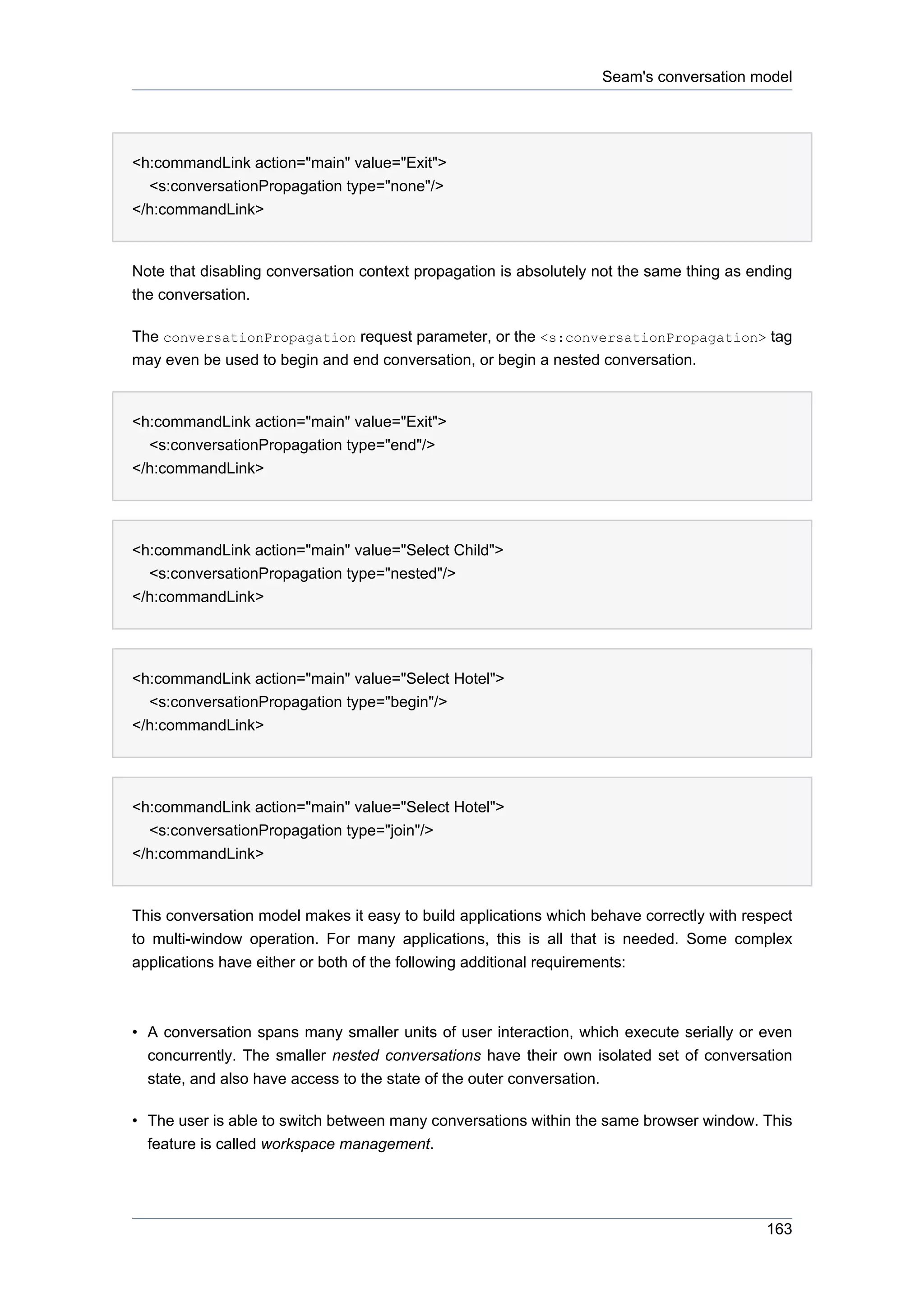 Seam's conversation model




<h:commandLink action="main" value="Exit">
  <s:conversationPropagation type="none"/>
</h:commandLink>


Note that disabling conversation context propagation is absolutely not the same thing as ending
the conversation.

The conversationPropagation request parameter, or the <s:conversationPropagation> tag
may even be used to begin and end conversation, or begin a nested conversation.


<h:commandLink action="main" value="Exit">
  <s:conversationPropagation type="end"/>
</h:commandLink>




<h:commandLink action="main" value="Select Child">
  <s:conversationPropagation type="nested"/>
</h:commandLink>




<h:commandLink action="main" value="Select Hotel">
  <s:conversationPropagation type="begin"/>
</h:commandLink>




<h:commandLink action="main" value="Select Hotel">
  <s:conversationPropagation type="join"/>
</h:commandLink>


This conversation model makes it easy to build applications which behave correctly with respect
to multi-window operation. For many applications, this is all that is needed. Some complex
applications have either or both of the following additional requirements:



• A conversation spans many smaller units of user interaction, which execute serially or even
  concurrently. The smaller nested conversations have their own isolated set of conversation
  state, and also have access to the state of the outer conversation.

• The user is able to switch between many conversations within the same browser window. This
  feature is called workspace management.




                                                                                           163
 