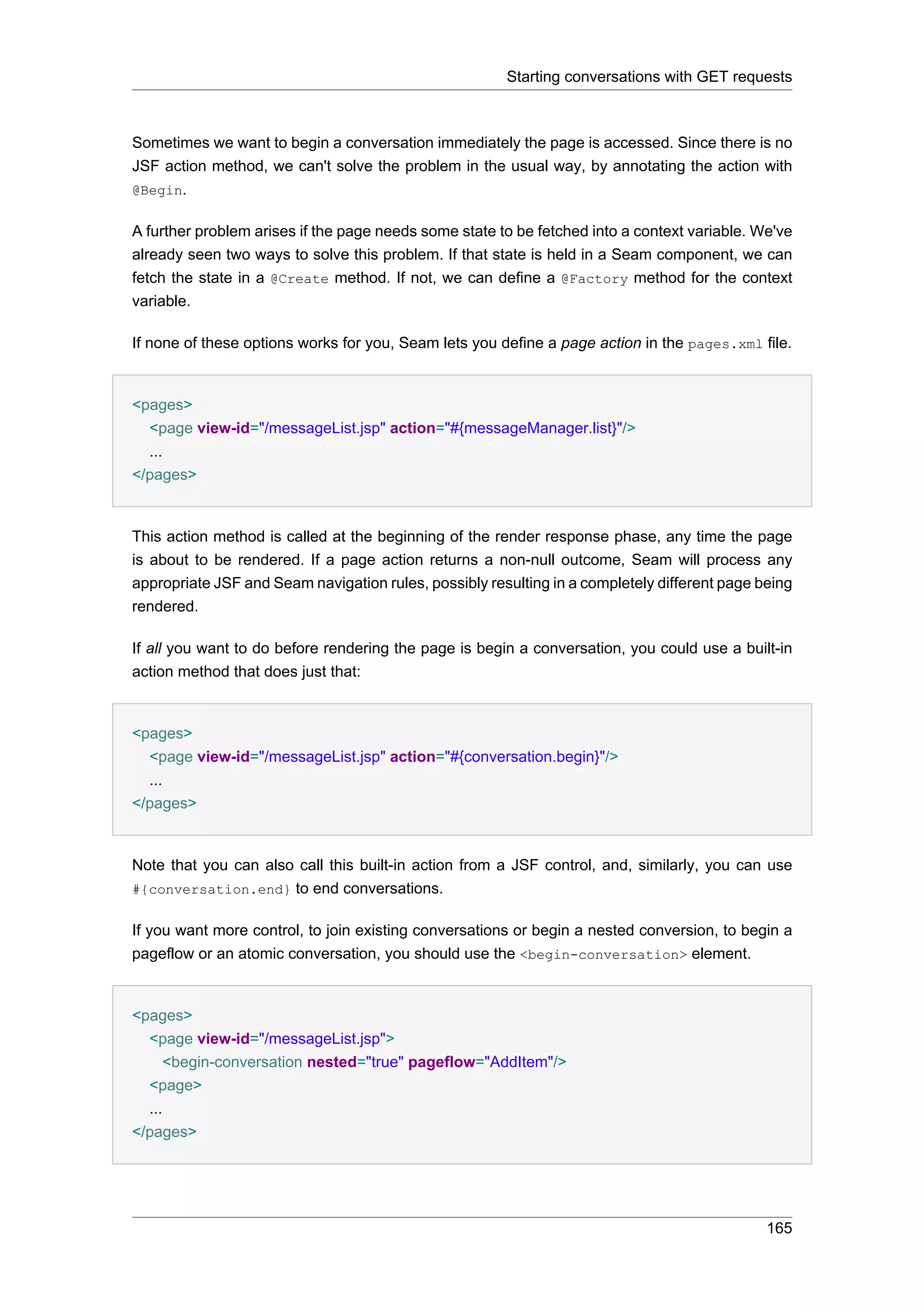 Starting conversations with GET requests



Sometimes we want to begin a conversation immediately the page is accessed. Since there is no
JSF action method, we can't solve the problem in the usual way, by annotating the action with
@Begin.


A further problem arises if the page needs some state to be fetched into a context variable. We've
already seen two ways to solve this problem. If that state is held in a Seam component, we can
fetch the state in a @Create method. If not, we can define a @Factory method for the context
variable.

If none of these options works for you, Seam lets you define a page action in the pages.xml file.


<pages>
  <page view-id="/messageList.jsp" action="#{messageManager.list}"/>
  ...
</pages>


This action method is called at the beginning of the render response phase, any time the page
is about to be rendered. If a page action returns a non-null outcome, Seam will process any
appropriate JSF and Seam navigation rules, possibly resulting in a completely different page being
rendered.

If all you want to do before rendering the page is begin a conversation, you could use a built-in
action method that does just that:


<pages>
  <page view-id="/messageList.jsp" action="#{conversation.begin}"/>
  ...
</pages>


Note that you can also call this built-in action from a JSF control, and, similarly, you can use
#{conversation.end} to end conversations.


If you want more control, to join existing conversations or begin a nested conversion, to begin a
pageflow or an atomic conversation, you should use the <begin-conversation> element.


<pages>
  <page view-id="/messageList.jsp">
     <begin-conversation nested="true" pageflow="AddItem"/>
  <page>
  ...
</pages>




                                                                                              165
 
