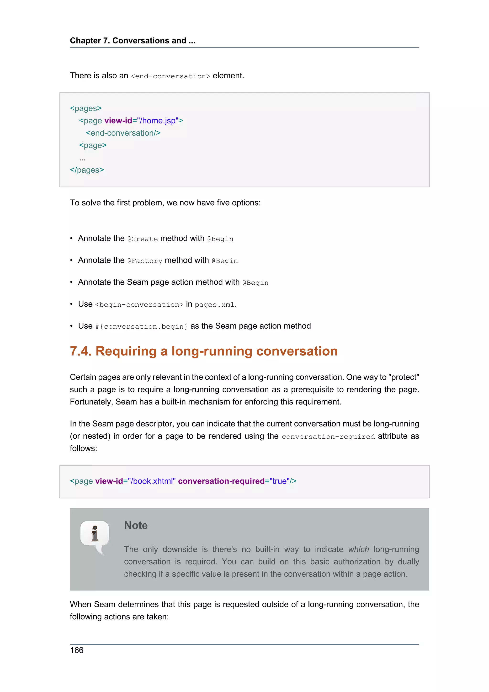 Chapter 7. Conversations and ...



There is also an <end-conversation> element.


<pages>
  <page view-id="/home.jsp">
     <end-conversation/>
  <page>
  ...
</pages>


To solve the first problem, we now have five options:



• Annotate the @Create method with @Begin

• Annotate the @Factory method with @Begin

• Annotate the Seam page action method with @Begin

• Use <begin-conversation> in pages.xml.

• Use #{conversation.begin} as the Seam page action method


7.4. Requiring a long-running conversation
Certain pages are only relevant in the context of a long-running conversation. One way to "protect"
such a page is to require a long-running conversation as a prerequisite to rendering the page.
Fortunately, Seam has a built-in mechanism for enforcing this requirement.

In the Seam page descriptor, you can indicate that the current conversation must be long-running
(or nested) in order for a page to be rendered using the conversation-required attribute as
follows:


<page view-id="/book.xhtml" conversation-required="true"/>




               Note

               The only downside is there's no built-in way to indicate which long-running
               conversation is required. You can build on this basic authorization by dually
               checking if a specific value is present in the conversation within a page action.


When Seam determines that this page is requested outside of a long-running conversation, the
following actions are taken:



166
 