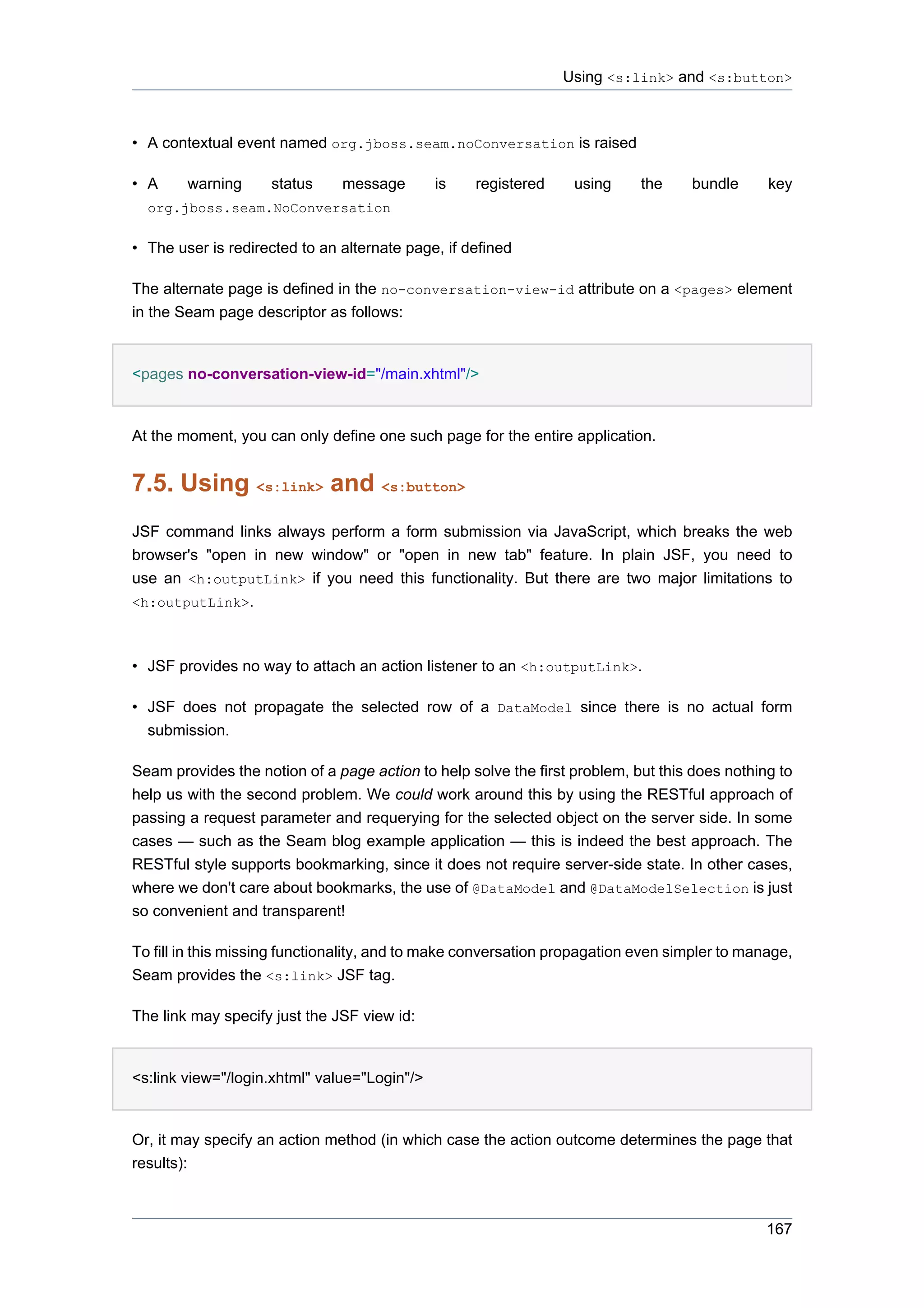 Using <s:link> and <s:button>



• A contextual event named org.jboss.seam.noConversation is raised

• A     warning     status     message        is   registered     using     the    bundle      key
  org.jboss.seam.NoConversation

• The user is redirected to an alternate page, if defined

The alternate page is defined in the no-conversation-view-id attribute on a <pages> element
in the Seam page descriptor as follows:


<pages no-conversation-view-id="/main.xhtml"/>


At the moment, you can only define one such page for the entire application.


7.5. Using <s:link> and <s:button>
JSF command links always perform a form submission via JavaScript, which breaks the web
browser's "open in new window" or "open in new tab" feature. In plain JSF, you need to
use an <h:outputLink> if you need this functionality. But there are two major limitations to
<h:outputLink>.



• JSF provides no way to attach an action listener to an <h:outputLink>.

• JSF does not propagate the selected row of a DataModel since there is no actual form
  submission.

Seam provides the notion of a page action to help solve the first problem, but this does nothing to
help us with the second problem. We could work around this by using the RESTful approach of
passing a request parameter and requerying for the selected object on the server side. In some
cases — such as the Seam blog example application — this is indeed the best approach. The
RESTful style supports bookmarking, since it does not require server-side state. In other cases,
where we don't care about bookmarks, the use of @DataModel and @DataModelSelection is just
so convenient and transparent!

To fill in this missing functionality, and to make conversation propagation even simpler to manage,
Seam provides the <s:link> JSF tag.

The link may specify just the JSF view id:


<s:link view="/login.xhtml" value="Login"/>


Or, it may specify an action method (in which case the action outcome determines the page that
results):



                                                                                               167
 