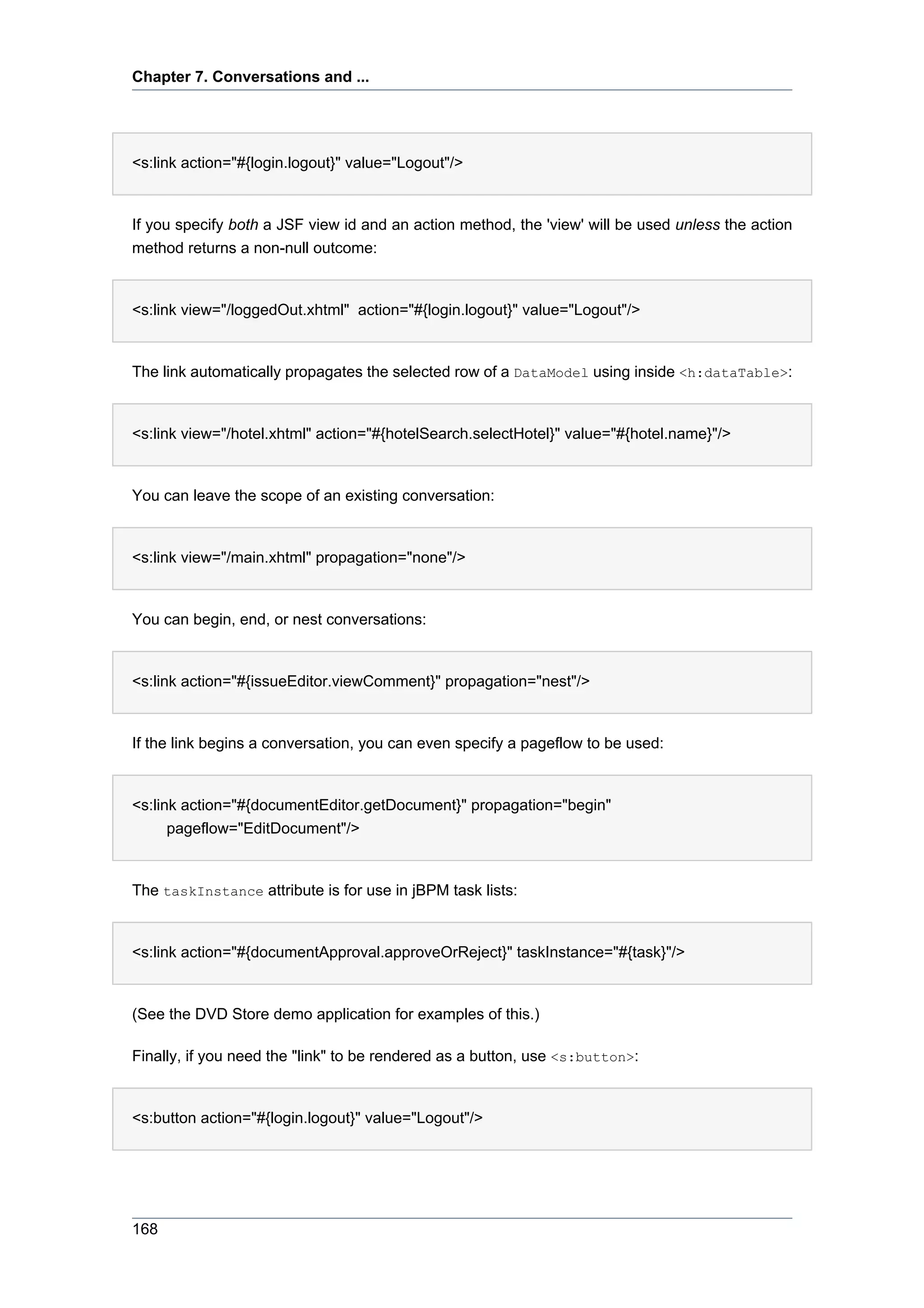 Chapter 7. Conversations and ...




<s:link action="#{login.logout}" value="Logout"/>


If you specify both a JSF view id and an action method, the 'view' will be used unless the action
method returns a non-null outcome:


<s:link view="/loggedOut.xhtml" action="#{login.logout}" value="Logout"/>


The link automatically propagates the selected row of a DataModel using inside <h:dataTable>:


<s:link view="/hotel.xhtml" action="#{hotelSearch.selectHotel}" value="#{hotel.name}"/>


You can leave the scope of an existing conversation:


<s:link view="/main.xhtml" propagation="none"/>


You can begin, end, or nest conversations:


<s:link action="#{issueEditor.viewComment}" propagation="nest"/>


If the link begins a conversation, you can even specify a pageflow to be used:


<s:link action="#{documentEditor.getDocument}" propagation="begin"
      pageflow="EditDocument"/>


The taskInstance attribute is for use in jBPM task lists:


<s:link action="#{documentApproval.approveOrReject}" taskInstance="#{task}"/>


(See the DVD Store demo application for examples of this.)

Finally, if you need the "link" to be rendered as a button, use <s:button>:


<s:button action="#{login.logout}" value="Logout"/>




168
 