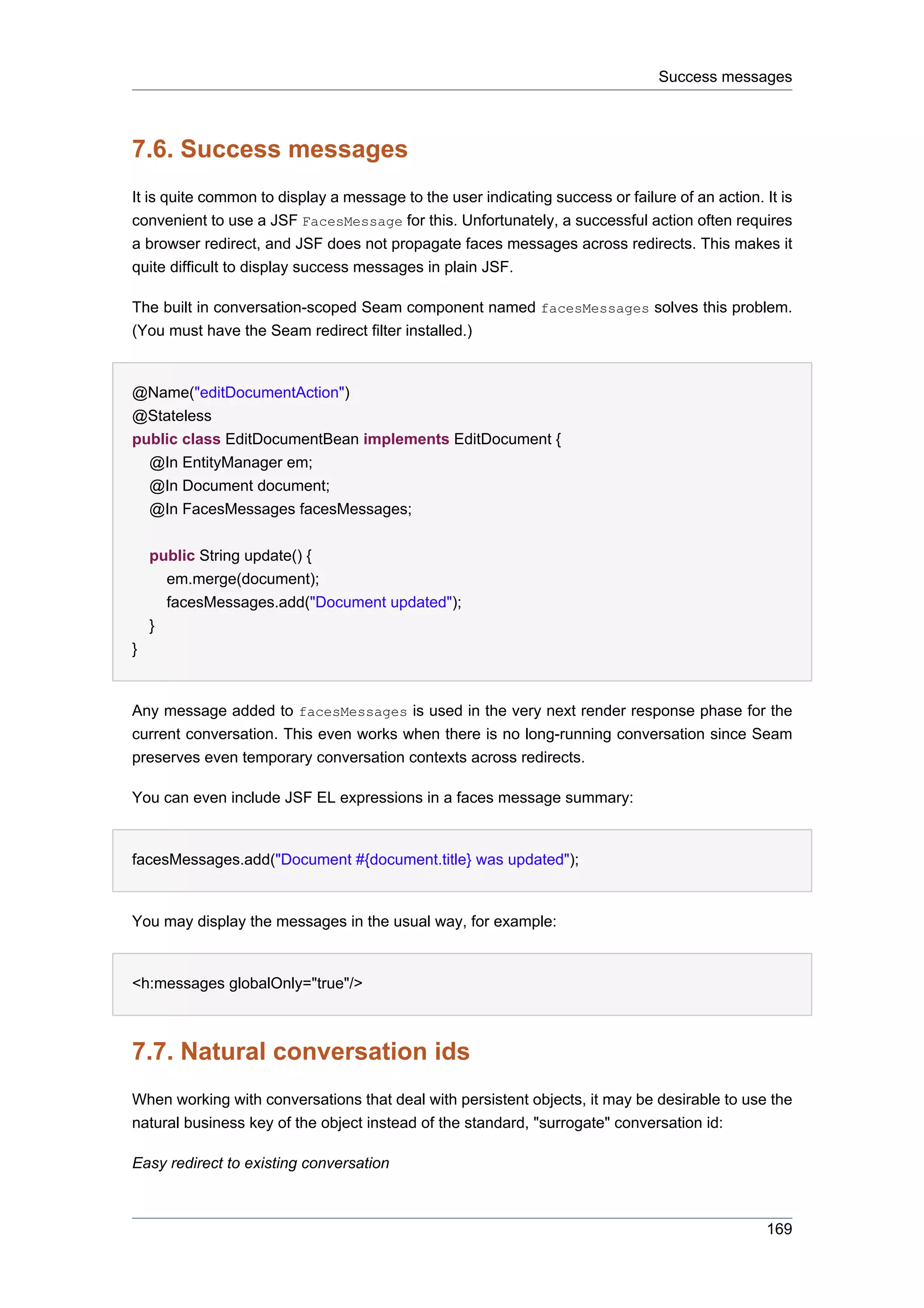 Success messages



7.6. Success messages
It is quite common to display a message to the user indicating success or failure of an action. It is
convenient to use a JSF FacesMessage for this. Unfortunately, a successful action often requires
a browser redirect, and JSF does not propagate faces messages across redirects. This makes it
quite difficult to display success messages in plain JSF.

The built in conversation-scoped Seam component named facesMessages solves this problem.
(You must have the Seam redirect filter installed.)


@Name("editDocumentAction")
@Stateless
public class EditDocumentBean implements EditDocument {
  @In EntityManager em;
  @In Document document;
  @In FacesMessages facesMessages;


    public String update() {
      em.merge(document);
      facesMessages.add("Document updated");
    }
}


Any message added to facesMessages is used in the very next render response phase for the
current conversation. This even works when there is no long-running conversation since Seam
preserves even temporary conversation contexts across redirects.

You can even include JSF EL expressions in a faces message summary:


facesMessages.add("Document #{document.title} was updated");


You may display the messages in the usual way, for example:


<h:messages globalOnly="true"/>



7.7. Natural conversation ids
When working with conversations that deal with persistent objects, it may be desirable to use the
natural business key of the object instead of the standard, "surrogate" conversation id:

Easy redirect to existing conversation



                                                                                                 169
 