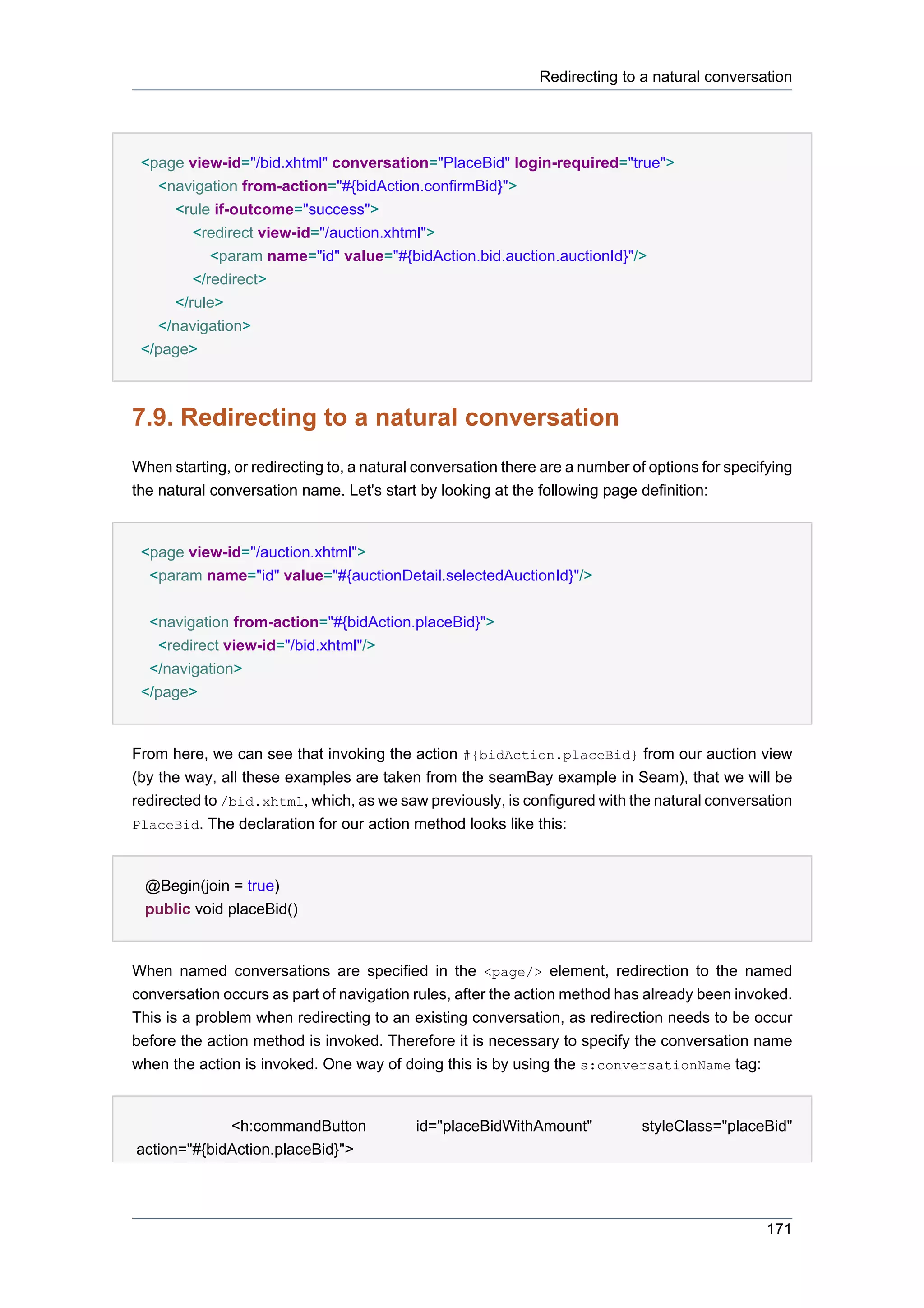 Redirecting to a natural conversation




 <page view-id="/bid.xhtml" conversation="PlaceBid" login-required="true">
   <navigation from-action="#{bidAction.confirmBid}">
     <rule if-outcome="success">
        <redirect view-id="/auction.xhtml">
           <param name="id" value="#{bidAction.bid.auction.auctionId}"/>
        </redirect>
     </rule>
   </navigation>
 </page>



7.9. Redirecting to a natural conversation
When starting, or redirecting to, a natural conversation there are a number of options for specifying
the natural conversation name. Let's start by looking at the following page definition:


 <page view-id="/auction.xhtml">
  <param name="id" value="#{auctionDetail.selectedAuctionId}"/>


  <navigation from-action="#{bidAction.placeBid}">
   <redirect view-id="/bid.xhtml"/>
  </navigation>
 </page>


From here, we can see that invoking the action #{bidAction.placeBid} from our auction view
(by the way, all these examples are taken from the seamBay example in Seam), that we will be
redirected to /bid.xhtml, which, as we saw previously, is configured with the natural conversation
PlaceBid. The declaration for our action method looks like this:



 @Begin(join = true)
 public void placeBid()


When named conversations are specified in the <page/> element, redirection to the named
conversation occurs as part of navigation rules, after the action method has already been invoked.
This is a problem when redirecting to an existing conversation, as redirection needs to be occur
before the action method is invoked. Therefore it is necessary to specify the conversation name
when the action is invoked. One way of doing this is by using the s:conversationName tag:


             <h:commandButton              id="placeBidWithAmount"           styleClass="placeBid"
action="#{bidAction.placeBid}">




                                                                                                 171
 