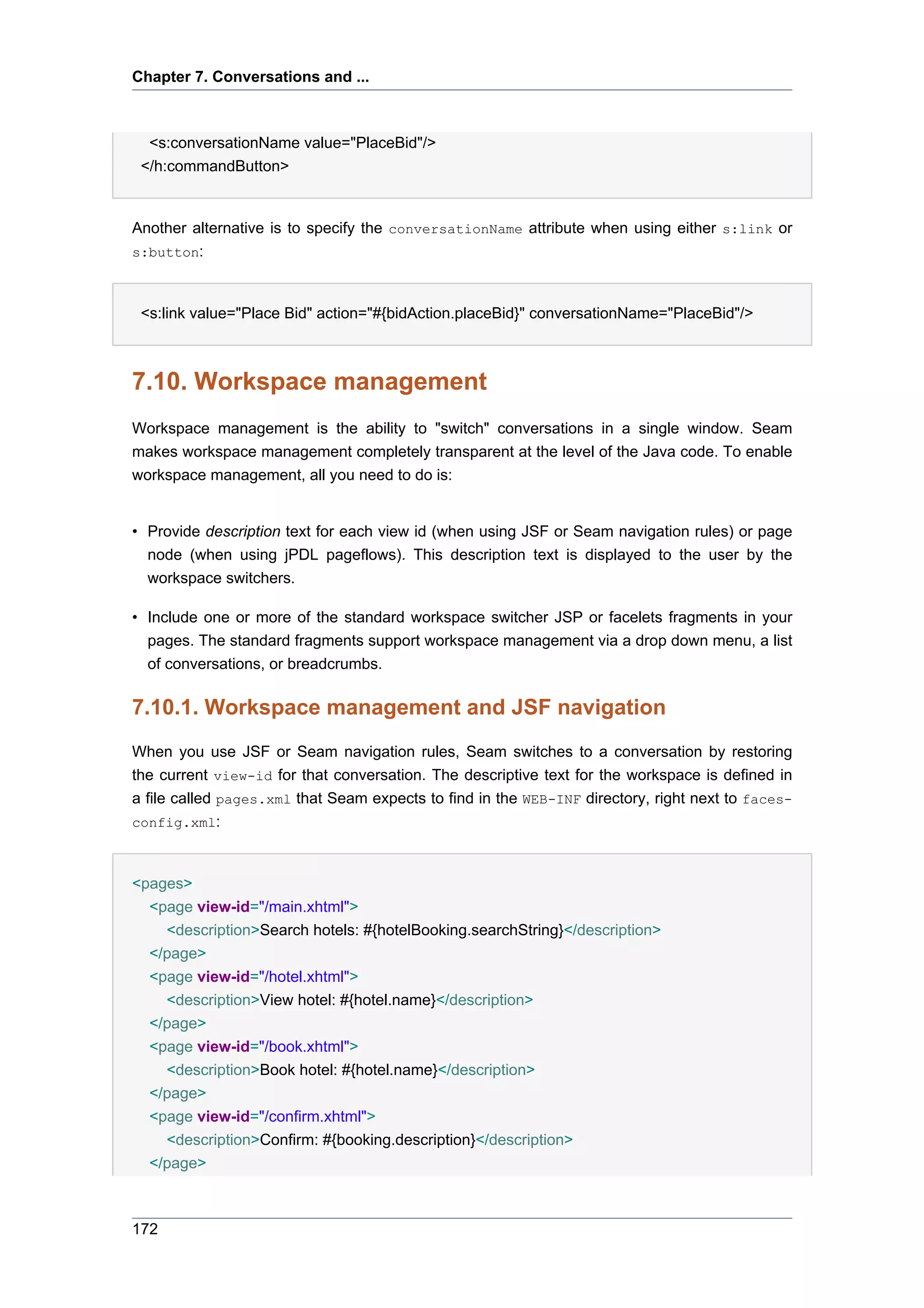 Chapter 7. Conversations and ...



  <s:conversationName value="PlaceBid"/>
 </h:commandButton>


Another alternative is to specify the conversationName attribute when using either s:link or
s:button:



 <s:link value="Place Bid" action="#{bidAction.placeBid}" conversationName="PlaceBid"/>



7.10. Workspace management
Workspace management is the ability to "switch" conversations in a single window. Seam
makes workspace management completely transparent at the level of the Java code. To enable
workspace management, all you need to do is:


• Provide description text for each view id (when using JSF or Seam navigation rules) or page
  node (when using jPDL pageflows). This description text is displayed to the user by the
  workspace switchers.

• Include one or more of the standard workspace switcher JSP or facelets fragments in your
  pages. The standard fragments support workspace management via a drop down menu, a list
  of conversations, or breadcrumbs.

7.10.1. Workspace management and JSF navigation
When you use JSF or Seam navigation rules, Seam switches to a conversation by restoring
the current view-id for that conversation. The descriptive text for the workspace is defined in
a file called pages.xml that Seam expects to find in the WEB-INF directory, right next to faces-
config.xml:



<pages>
  <page view-id="/main.xhtml">
    <description>Search hotels: #{hotelBooking.searchString}</description>
  </page>
  <page view-id="/hotel.xhtml">
    <description>View hotel: #{hotel.name}</description>
  </page>
  <page view-id="/book.xhtml">
    <description>Book hotel: #{hotel.name}</description>
  </page>
  <page view-id="/confirm.xhtml">
    <description>Confirm: #{booking.description}</description>
  </page>



172
 