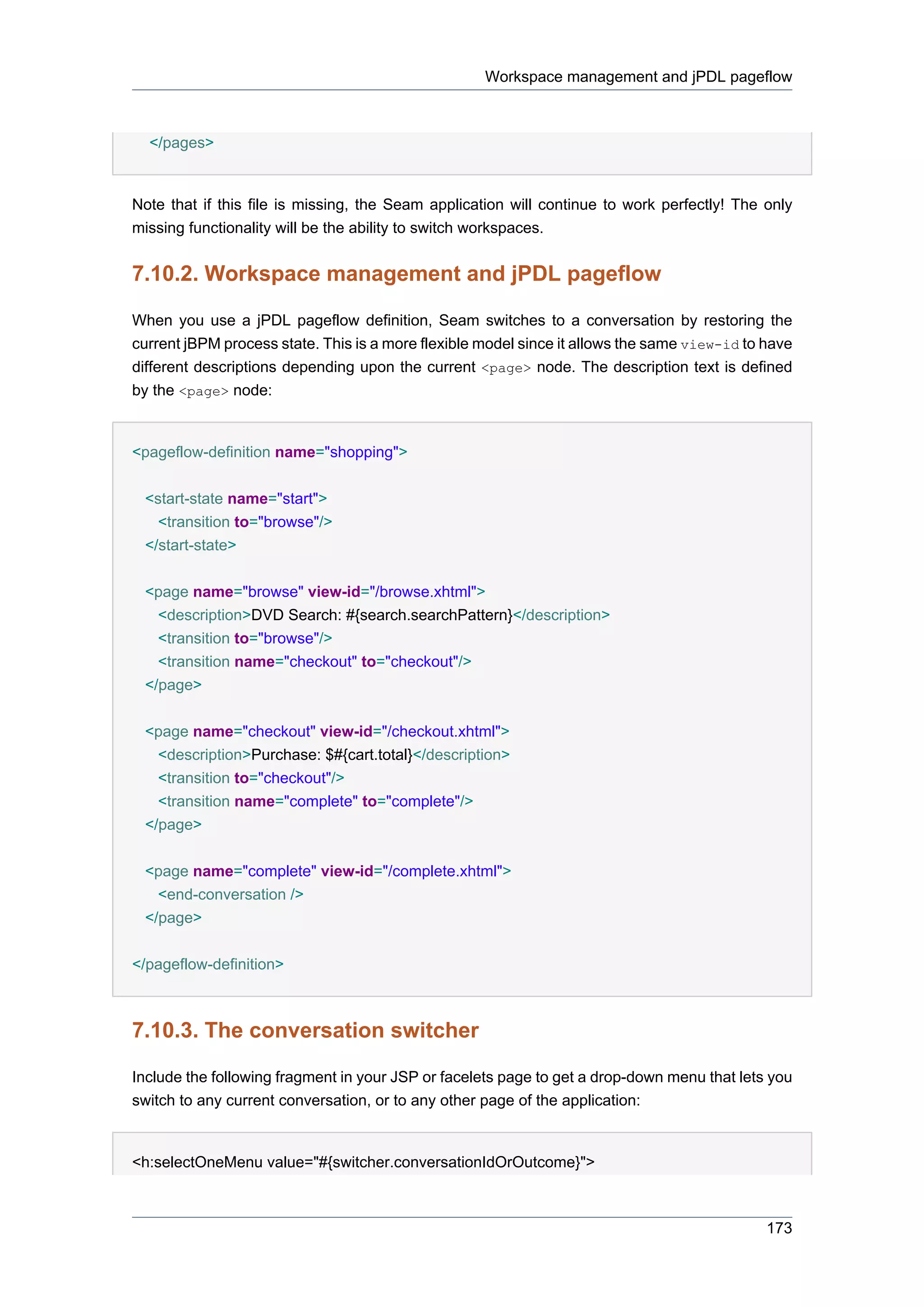 Workspace management and jPDL pageflow



  </pages>


Note that if this file is missing, the Seam application will continue to work perfectly! The only
missing functionality will be the ability to switch workspaces.


7.10.2. Workspace management and jPDL pageflow

When you use a jPDL pageflow definition, Seam switches to a conversation by restoring the
current jBPM process state. This is a more flexible model since it allows the same view-id to have
different descriptions depending upon the current <page> node. The description text is defined
by the <page> node:


<pageflow-definition name="shopping">


 <start-state name="start">
   <transition to="browse"/>
 </start-state>


 <page name="browse" view-id="/browse.xhtml">
   <description>DVD Search: #{search.searchPattern}</description>
   <transition to="browse"/>
   <transition name="checkout" to="checkout"/>
 </page>


 <page name="checkout" view-id="/checkout.xhtml">
   <description>Purchase: $#{cart.total}</description>
   <transition to="checkout"/>
   <transition name="complete" to="complete"/>
 </page>


 <page name="complete" view-id="/complete.xhtml">
   <end-conversation />
 </page>

</pageflow-definition>



7.10.3. The conversation switcher

Include the following fragment in your JSP or facelets page to get a drop-down menu that lets you
switch to any current conversation, or to any other page of the application:


<h:selectOneMenu value="#{switcher.conversationIdOrOutcome}">



                                                                                              173
 