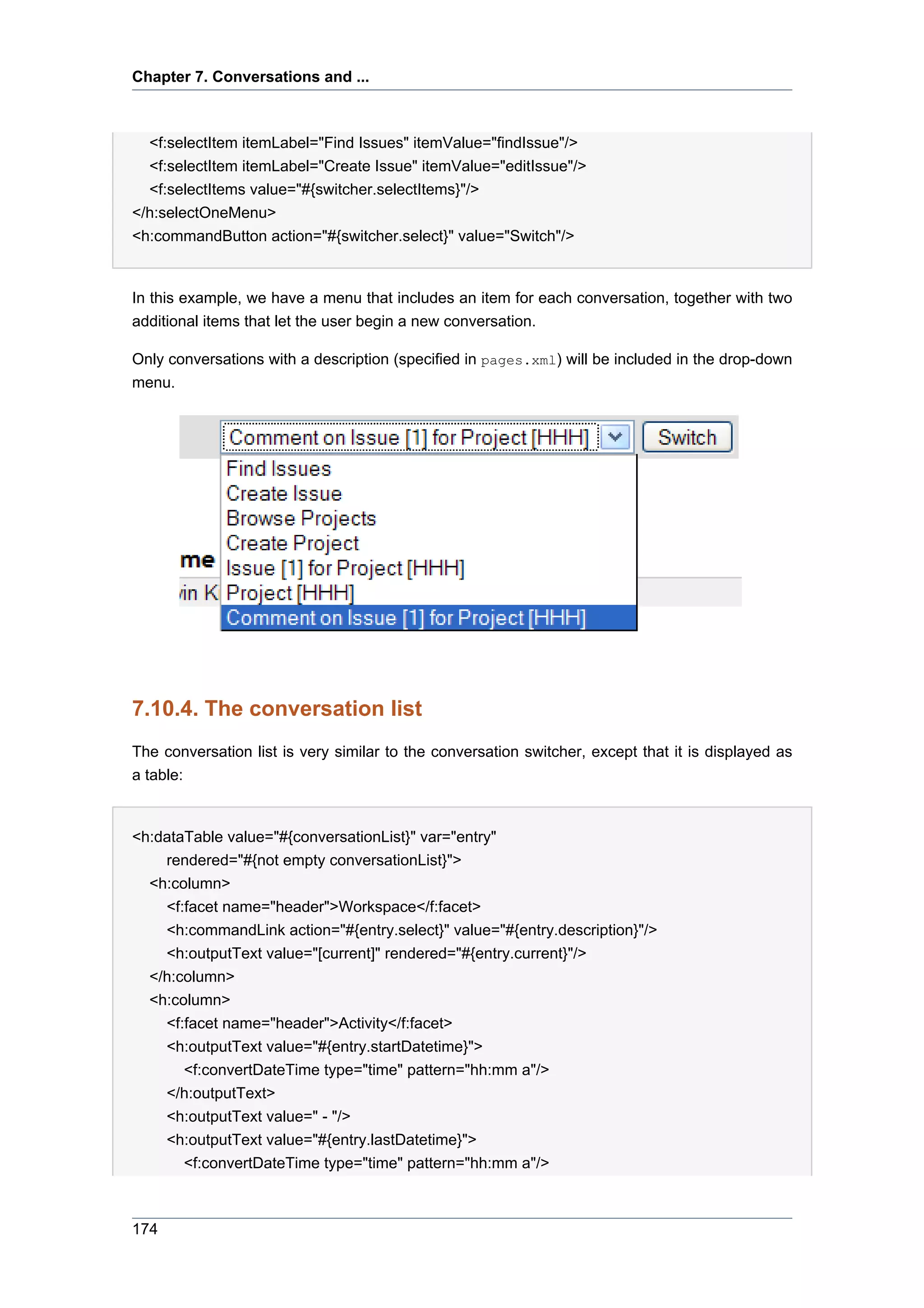 Chapter 7. Conversations and ...



  <f:selectItem itemLabel="Find Issues" itemValue="findIssue"/>
  <f:selectItem itemLabel="Create Issue" itemValue="editIssue"/>
  <f:selectItems value="#{switcher.selectItems}"/>
</h:selectOneMenu>
<h:commandButton action="#{switcher.select}" value="Switch"/>


In this example, we have a menu that includes an item for each conversation, together with two
additional items that let the user begin a new conversation.

Only conversations with a description (specified in pages.xml) will be included in the drop-down
menu.




7.10.4. The conversation list
The conversation list is very similar to the conversation switcher, except that it is displayed as
a table:


<h:dataTable value="#{conversationList}" var="entry"
    rendered="#{not empty conversationList}">
  <h:column>
    <f:facet name="header">Workspace</f:facet>
    <h:commandLink action="#{entry.select}" value="#{entry.description}"/>
    <h:outputText value="[current]" rendered="#{entry.current}"/>
  </h:column>
  <h:column>
    <f:facet name="header">Activity</f:facet>
    <h:outputText value="#{entry.startDatetime}">
       <f:convertDateTime type="time" pattern="hh:mm a"/>
    </h:outputText>
    <h:outputText value=" - "/>
    <h:outputText value="#{entry.lastDatetime}">
       <f:convertDateTime type="time" pattern="hh:mm a"/>



174
 