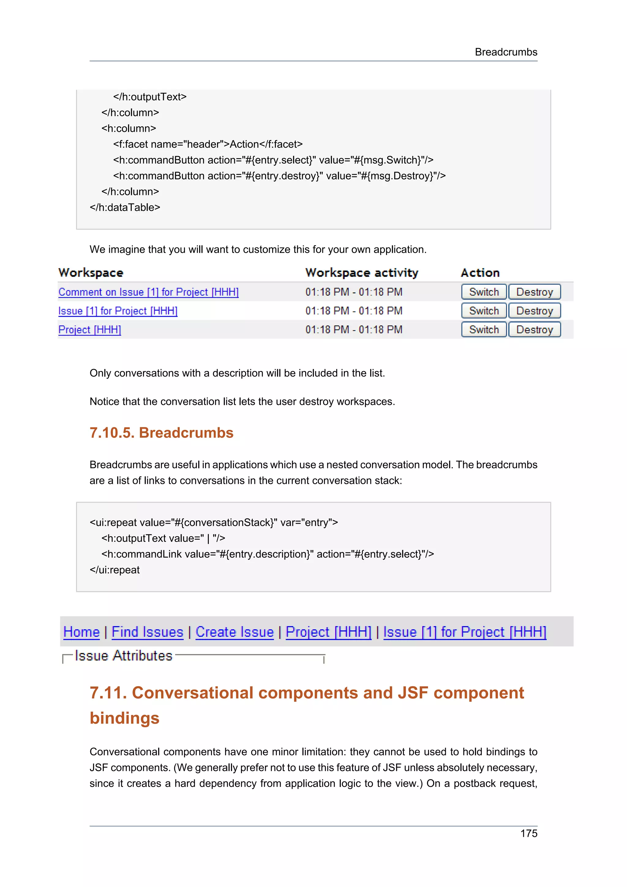 Breadcrumbs



     </h:outputText>
  </h:column>
  <h:column>
     <f:facet name="header">Action</f:facet>
     <h:commandButton action="#{entry.select}" value="#{msg.Switch}"/>
     <h:commandButton action="#{entry.destroy}" value="#{msg.Destroy}"/>
  </h:column>
</h:dataTable>


We imagine that you will want to customize this for your own application.




Only conversations with a description will be included in the list.

Notice that the conversation list lets the user destroy workspaces.


7.10.5. Breadcrumbs

Breadcrumbs are useful in applications which use a nested conversation model. The breadcrumbs
are a list of links to conversations in the current conversation stack:


<ui:repeat value="#{conversationStack}" var="entry">
  <h:outputText value=" | "/>
  <h:commandLink value="#{entry.description}" action="#{entry.select}"/>
</ui:repeat




7.11. Conversational components and JSF component
bindings
Conversational components have one minor limitation: they cannot be used to hold bindings to
JSF components. (We generally prefer not to use this feature of JSF unless absolutely necessary,
since it creates a hard dependency from application logic to the view.) On a postback request,



                                                                                            175
 