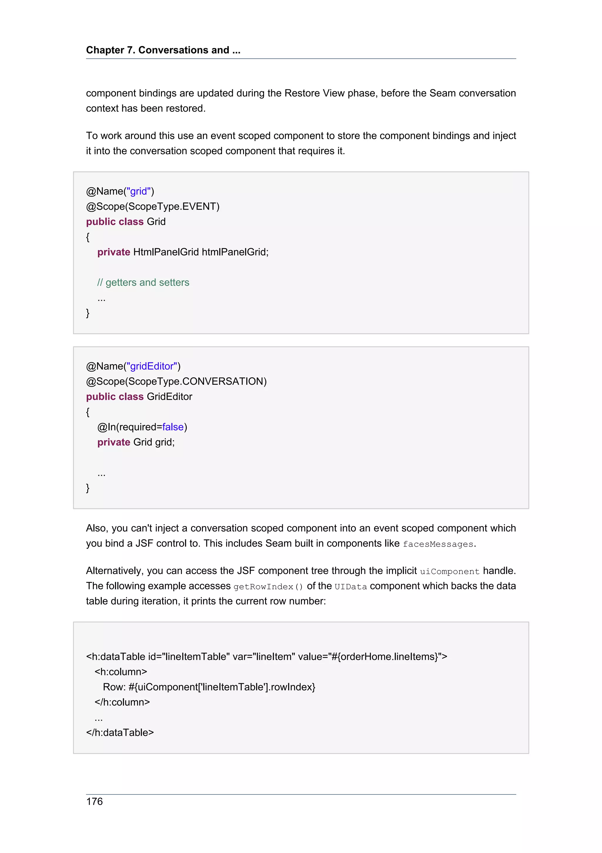 Chapter 7. Conversations and ...



component bindings are updated during the Restore View phase, before the Seam conversation
context has been restored.

To work around this use an event scoped component to store the component bindings and inject
it into the conversation scoped component that requires it.


@Name("grid")
@Scope(ScopeType.EVENT)
public class Grid
{
  private HtmlPanelGrid htmlPanelGrid;


    // getters and setters
    ...
}




@Name("gridEditor")
@Scope(ScopeType.CONVERSATION)
public class GridEditor
{
  @In(required=false)
  private Grid grid;


    ...
}


Also, you can't inject a conversation scoped component into an event scoped component which
you bind a JSF control to. This includes Seam built in components like facesMessages.

Alternatively, you can access the JSF component tree through the implicit uiComponent handle.
The following example accesses getRowIndex() of the UIData component which backs the data
table during iteration, it prints the current row number:




<h:dataTable id="lineItemTable" var="lineItem" value="#{orderHome.lineItems}">
  <h:column>
      Row: #{uiComponent['lineItemTable'].rowIndex}
  </h:column>
  ...
</h:dataTable>




176
 