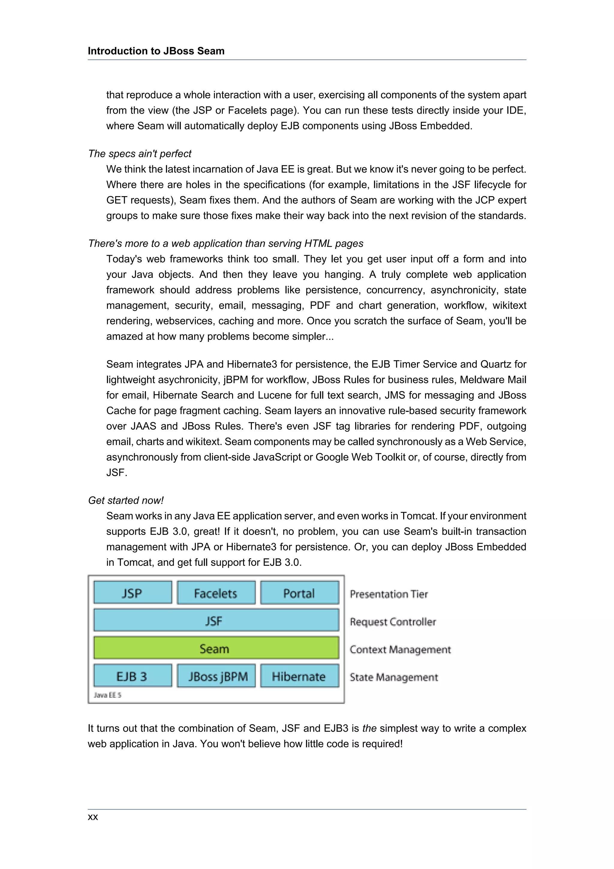 Introduction to JBoss Seam



     that reproduce a whole interaction with a user, exercising all components of the system apart
     from the view (the JSP or Facelets page). You can run these tests directly inside your IDE,
     where Seam will automatically deploy EJB components using JBoss Embedded.

The specs ain't perfect
   We think the latest incarnation of Java EE is great. But we know it's never going to be perfect.
   Where there are holes in the specifications (for example, limitations in the JSF lifecycle for
   GET requests), Seam fixes them. And the authors of Seam are working with the JCP expert
   groups to make sure those fixes make their way back into the next revision of the standards.

There's more to a web application than serving HTML pages
   Today's web frameworks think too small. They let you get user input off a form and into
   your Java objects. And then they leave you hanging. A truly complete web application
   framework should address problems like persistence, concurrency, asynchronicity, state
   management, security, email, messaging, PDF and chart generation, workflow, wikitext
   rendering, webservices, caching and more. Once you scratch the surface of Seam, you'll be
   amazed at how many problems become simpler...

     Seam integrates JPA and Hibernate3 for persistence, the EJB Timer Service and Quartz for
     lightweight asychronicity, jBPM for workflow, JBoss Rules for business rules, Meldware Mail
     for email, Hibernate Search and Lucene for full text search, JMS for messaging and JBoss
     Cache for page fragment caching. Seam layers an innovative rule-based security framework
     over JAAS and JBoss Rules. There's even JSF tag libraries for rendering PDF, outgoing
     email, charts and wikitext. Seam components may be called synchronously as a Web Service,
     asynchronously from client-side JavaScript or Google Web Toolkit or, of course, directly from
     JSF.

Get started now!
    Seam works in any Java EE application server, and even works in Tomcat. If your environment
    supports EJB 3.0, great! If it doesn't, no problem, you can use Seam's built-in transaction
    management with JPA or Hibernate3 for persistence. Or, you can deploy JBoss Embedded
    in Tomcat, and get full support for EJB 3.0.




It turns out that the combination of Seam, JSF and EJB3 is the simplest way to write a complex
web application in Java. You won't believe how little code is required!




xx
 