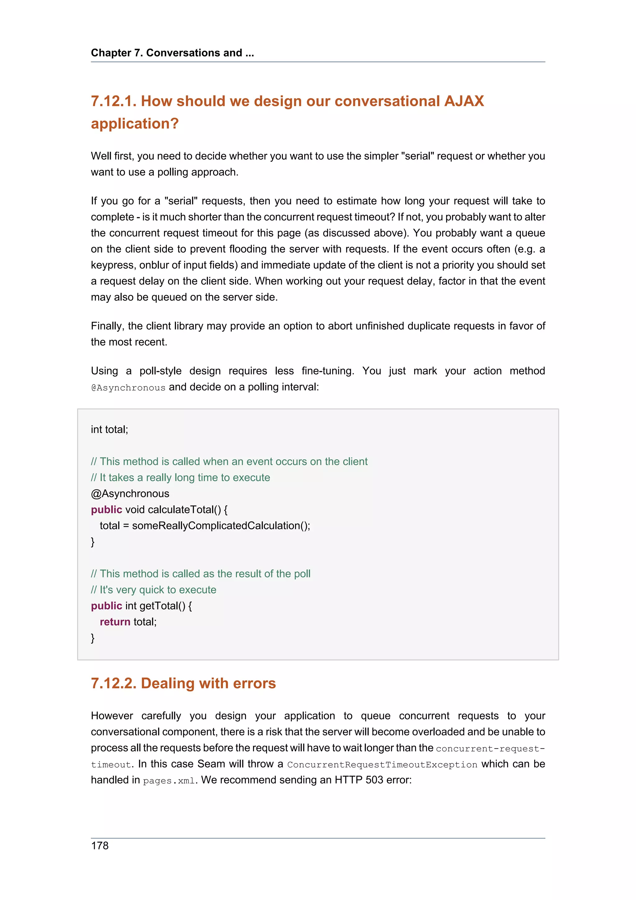 Chapter 7. Conversations and ...



7.12.1. How should we design our conversational AJAX
application?

Well first, you need to decide whether you want to use the simpler "serial" request or whether you
want to use a polling approach.

If you go for a "serial" requests, then you need to estimate how long your request will take to
complete - is it much shorter than the concurrent request timeout? If not, you probably want to alter
the concurrent request timeout for this page (as discussed above). You probably want a queue
on the client side to prevent flooding the server with requests. If the event occurs often (e.g. a
keypress, onblur of input fields) and immediate update of the client is not a priority you should set
a request delay on the client side. When working out your request delay, factor in that the event
may also be queued on the server side.

Finally, the client library may provide an option to abort unfinished duplicate requests in favor of
the most recent.

Using a poll-style design requires less fine-tuning. You just mark your action method
@Asynchronous and decide on a polling interval:



int total;


// This method is called when an event occurs on the client
// It takes a really long time to execute
@Asynchronous
public void calculateTotal() {
   total = someReallyComplicatedCalculation();
}


// This method is called as the result of the poll
// It's very quick to execute
public int getTotal() {
   return total;
}



7.12.2. Dealing with errors

However carefully you design your application to queue concurrent requests to your
conversational component, there is a risk that the server will become overloaded and be unable to
process all the requests before the request will have to wait longer than the concurrent-request-
timeout. In this case Seam will throw a ConcurrentRequestTimeoutException which can be
handled in pages.xml. We recommend sending an HTTP 503 error:




178
 