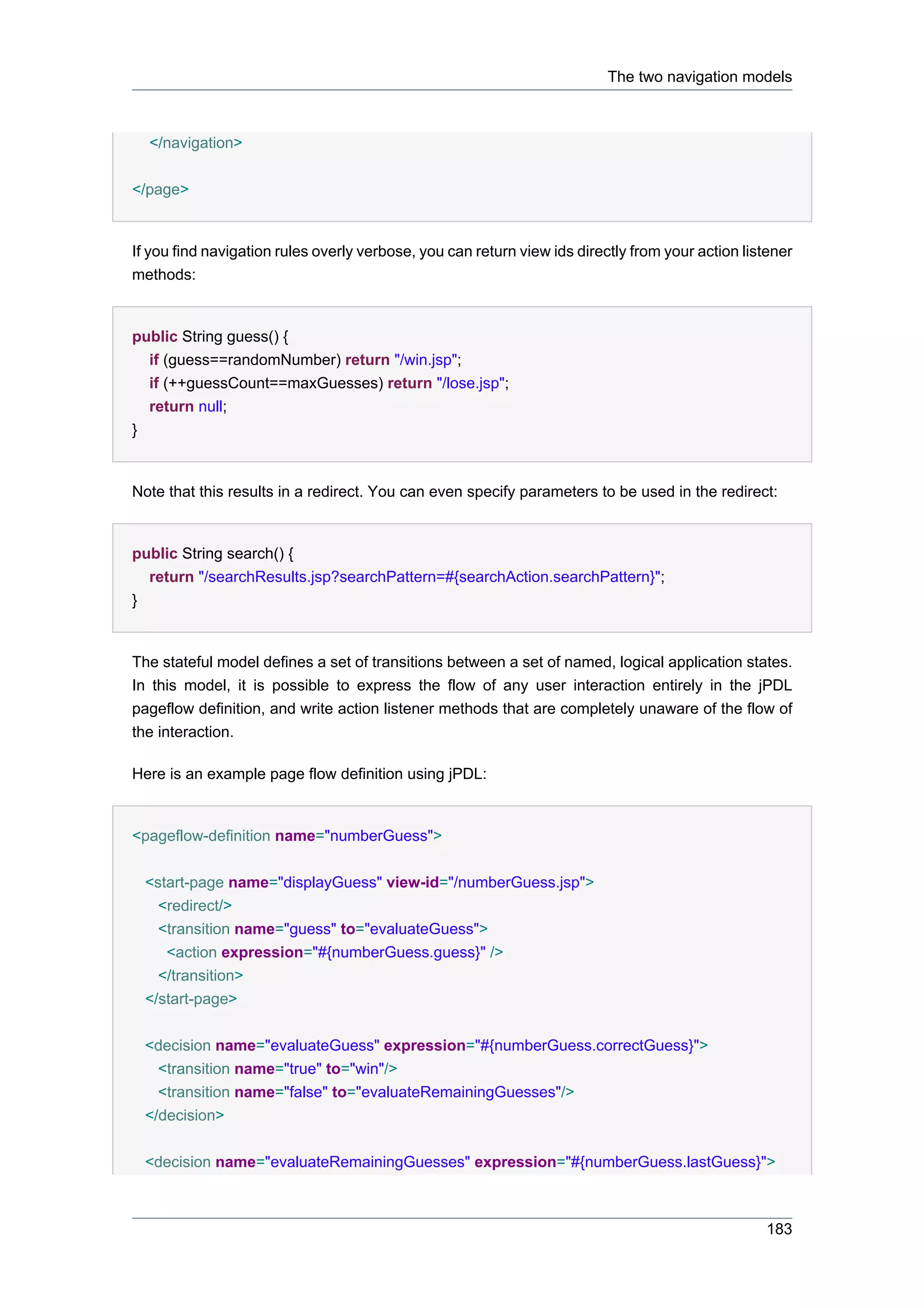 The two navigation models



  </navigation>

</page>


If you find navigation rules overly verbose, you can return view ids directly from your action listener
methods:


public String guess() {
  if (guess==randomNumber) return "/win.jsp";
  if (++guessCount==maxGuesses) return "/lose.jsp";
  return null;
}


Note that this results in a redirect. You can even specify parameters to be used in the redirect:


public String search() {
  return "/searchResults.jsp?searchPattern=#{searchAction.searchPattern}";
}


The stateful model defines a set of transitions between a set of named, logical application states.
In this model, it is possible to express the flow of any user interaction entirely in the jPDL
pageflow definition, and write action listener methods that are completely unaware of the flow of
the interaction.

Here is an example page flow definition using jPDL:


<pageflow-definition name="numberGuess">


  <start-page name="displayGuess" view-id="/numberGuess.jsp">
    <redirect/>
    <transition name="guess" to="evaluateGuess">
     <action expression="#{numberGuess.guess}" />
    </transition>
  </start-page>


  <decision name="evaluateGuess" expression="#{numberGuess.correctGuess}">
    <transition name="true" to="win"/>
    <transition name="false" to="evaluateRemainingGuesses"/>
  </decision>


  <decision name="evaluateRemainingGuesses" expression="#{numberGuess.lastGuess}">



                                                                                                  183
 