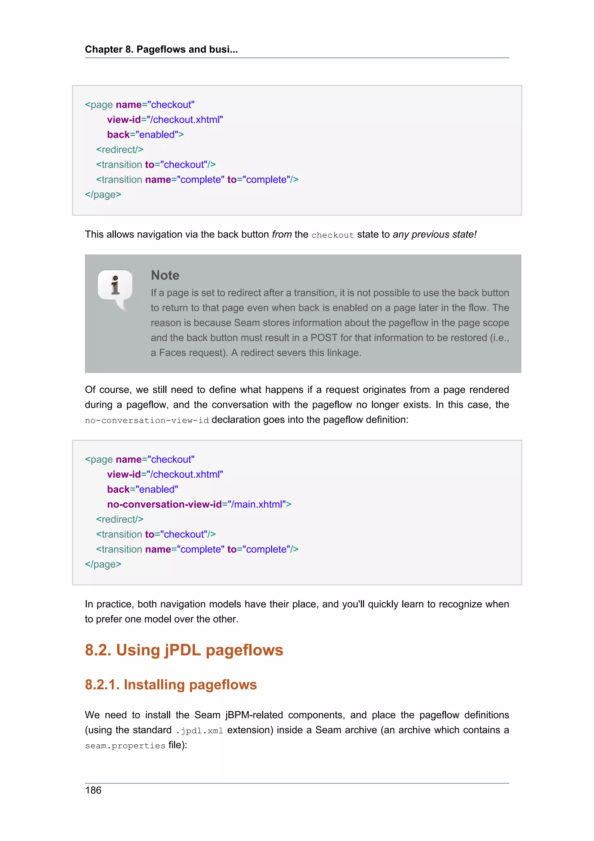 Chapter 8. Pageflows and busi...




<page name="checkout"
    view-id="/checkout.xhtml"
    back="enabled">
  <redirect/>
  <transition to="checkout"/>
  <transition name="complete" to="complete"/>
</page>


This allows navigation via the back button from the checkout state to any previous state!



              Note
              If a page is set to redirect after a transition, it is not possible to use the back button
              to return to that page even when back is enabled on a page later in the flow. The
              reason is because Seam stores information about the pageflow in the page scope
              and the back button must result in a POST for that information to be restored (i.e.,
              a Faces request). A redirect severs this linkage.


Of course, we still need to define what happens if a request originates from a page rendered
during a pageflow, and the conversation with the pageflow no longer exists. In this case, the
no-conversation-view-id declaration goes into the pageflow definition:



<page name="checkout"
     view-id="/checkout.xhtml"
     back="enabled"
     no-conversation-view-id="/main.xhtml">
  <redirect/>
  <transition to="checkout"/>
  <transition name="complete" to="complete"/>
</page>


In practice, both navigation models have their place, and you'll quickly learn to recognize when
to prefer one model over the other.


8.2. Using jPDL pageflows

8.2.1. Installing pageflows

We need to install the Seam jBPM-related components, and place the pageflow definitions
(using the standard .jpdl.xml extension) inside a Seam archive (an archive which contains a
seam.properties file):




186
 