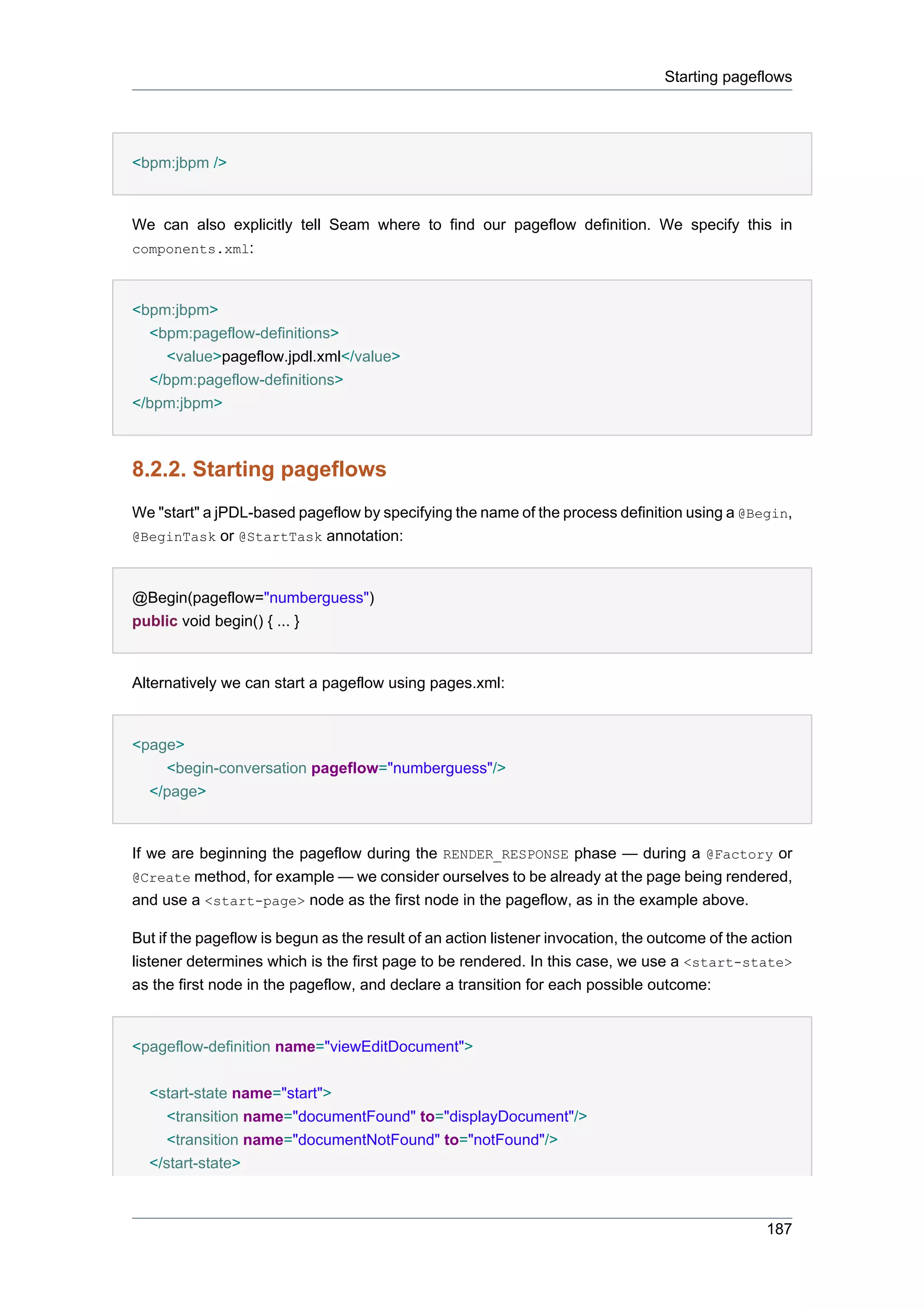 Starting pageflows




<bpm:jbpm />


We can also explicitly tell Seam where to find our pageflow definition. We specify this in
components.xml:



<bpm:jbpm>
  <bpm:pageflow-definitions>
    <value>pageflow.jpdl.xml</value>
  </bpm:pageflow-definitions>
</bpm:jbpm>



8.2.2. Starting pageflows
We "start" a jPDL-based pageflow by specifying the name of the process definition using a @Begin,
@BeginTask or @StartTask annotation:



@Begin(pageflow="numberguess")
public void begin() { ... }


Alternatively we can start a pageflow using pages.xml:


<page>
    <begin-conversation pageflow="numberguess"/>
  </page>


If we are beginning the pageflow during the RENDER_RESPONSE phase — during a @Factory or
@Create method, for example — we consider ourselves to be already at the page being rendered,
and use a <start-page> node as the first node in the pageflow, as in the example above.

But if the pageflow is begun as the result of an action listener invocation, the outcome of the action
listener determines which is the first page to be rendered. In this case, we use a <start-state>
as the first node in the pageflow, and declare a transition for each possible outcome:


<pageflow-definition name="viewEditDocument">


  <start-state name="start">
     <transition name="documentFound" to="displayDocument"/>
     <transition name="documentNotFound" to="notFound"/>
  </start-state>



                                                                                                 187
 