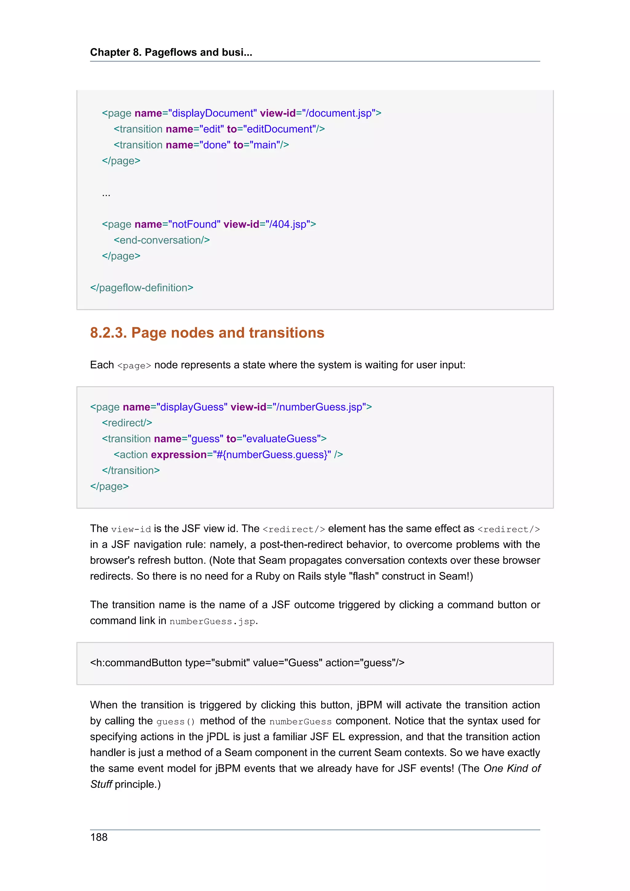 Chapter 8. Pageflows and busi...




  <page name="displayDocument" view-id="/document.jsp">
    <transition name="edit" to="editDocument"/>
    <transition name="done" to="main"/>
  </page>


  ...

  <page name="notFound" view-id="/404.jsp">
    <end-conversation/>
  </page>


</pageflow-definition>



8.2.3. Page nodes and transitions

Each <page> node represents a state where the system is waiting for user input:


<page name="displayGuess" view-id="/numberGuess.jsp">
  <redirect/>
  <transition name="guess" to="evaluateGuess">
     <action expression="#{numberGuess.guess}" />
  </transition>
</page>


The view-id is the JSF view id. The <redirect/> element has the same effect as <redirect/>
in a JSF navigation rule: namely, a post-then-redirect behavior, to overcome problems with the
browser's refresh button. (Note that Seam propagates conversation contexts over these browser
redirects. So there is no need for a Ruby on Rails style "flash" construct in Seam!)

The transition name is the name of a JSF outcome triggered by clicking a command button or
command link in numberGuess.jsp.


<h:commandButton type="submit" value="Guess" action="guess"/>


When the transition is triggered by clicking this button, jBPM will activate the transition action
by calling the guess() method of the numberGuess component. Notice that the syntax used for
specifying actions in the jPDL is just a familiar JSF EL expression, and that the transition action
handler is just a method of a Seam component in the current Seam contexts. So we have exactly
the same event model for jBPM events that we already have for JSF events! (The One Kind of
Stuff principle.)




188
 