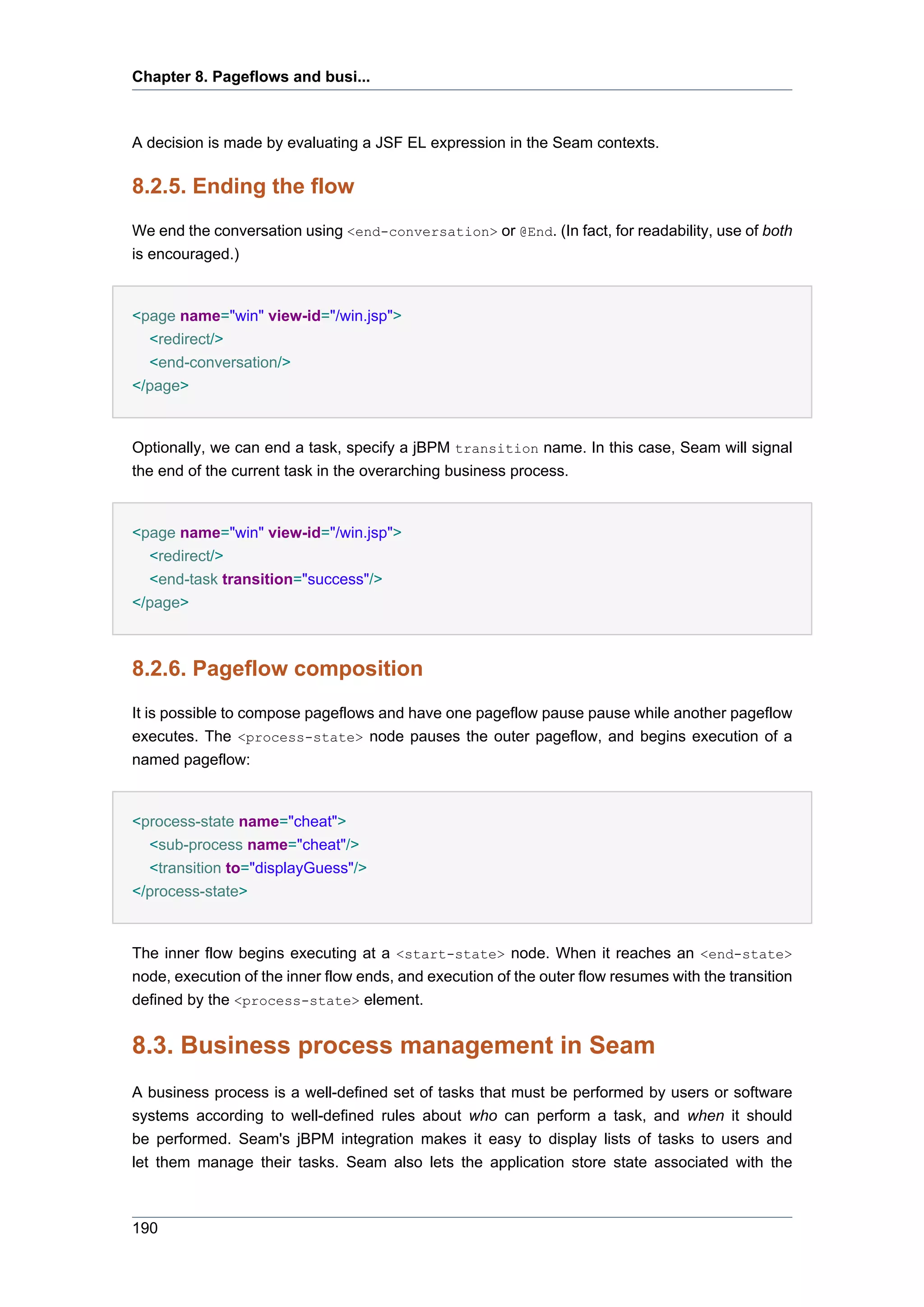 Chapter 8. Pageflows and busi...



A decision is made by evaluating a JSF EL expression in the Seam contexts.

8.2.5. Ending the flow
We end the conversation using <end-conversation> or @End. (In fact, for readability, use of both
is encouraged.)


<page name="win" view-id="/win.jsp">
  <redirect/>
  <end-conversation/>
</page>


Optionally, we can end a task, specify a jBPM transition name. In this case, Seam will signal
the end of the current task in the overarching business process.


<page name="win" view-id="/win.jsp">
  <redirect/>
  <end-task transition="success"/>
</page>



8.2.6. Pageflow composition
It is possible to compose pageflows and have one pageflow pause pause while another pageflow
executes. The <process-state> node pauses the outer pageflow, and begins execution of a
named pageflow:


<process-state name="cheat">
  <sub-process name="cheat"/>
  <transition to="displayGuess"/>
</process-state>


The inner flow begins executing at a <start-state> node. When it reaches an <end-state>
node, execution of the inner flow ends, and execution of the outer flow resumes with the transition
defined by the <process-state> element.


8.3. Business process management in Seam
A business process is a well-defined set of tasks that must be performed by users or software
systems according to well-defined rules about who can perform a task, and when it should
be performed. Seam's jBPM integration makes it easy to display lists of tasks to users and
let them manage their tasks. Seam also lets the application store state associated with the



190
 