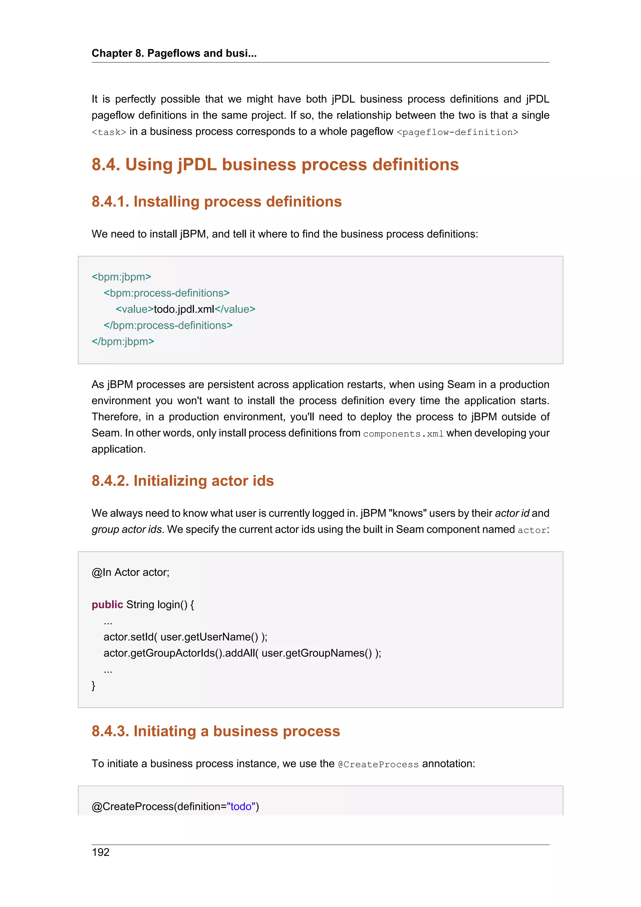 Chapter 8. Pageflows and busi...



It is perfectly possible that we might have both jPDL business process definitions and jPDL
pageflow definitions in the same project. If so, the relationship between the two is that a single
<task> in a business process corresponds to a whole pageflow <pageflow-definition>


8.4. Using jPDL business process definitions

8.4.1. Installing process definitions

We need to install jBPM, and tell it where to find the business process definitions:


<bpm:jbpm>
  <bpm:process-definitions>
    <value>todo.jpdl.xml</value>
  </bpm:process-definitions>
</bpm:jbpm>


As jBPM processes are persistent across application restarts, when using Seam in a production
environment you won't want to install the process definition every time the application starts.
Therefore, in a production environment, you'll need to deploy the process to jBPM outside of
Seam. In other words, only install process definitions from components.xml when developing your
application.


8.4.2. Initializing actor ids

We always need to know what user is currently logged in. jBPM "knows" users by their actor id and
group actor ids. We specify the current actor ids using the built in Seam component named actor:


@In Actor actor;


public String login() {
  ...
  actor.setId( user.getUserName() );
    actor.getGroupActorIds().addAll( user.getGroupNames() );
    ...
}



8.4.3. Initiating a business process

To initiate a business process instance, we use the @CreateProcess annotation:


@CreateProcess(definition="todo")



192
 