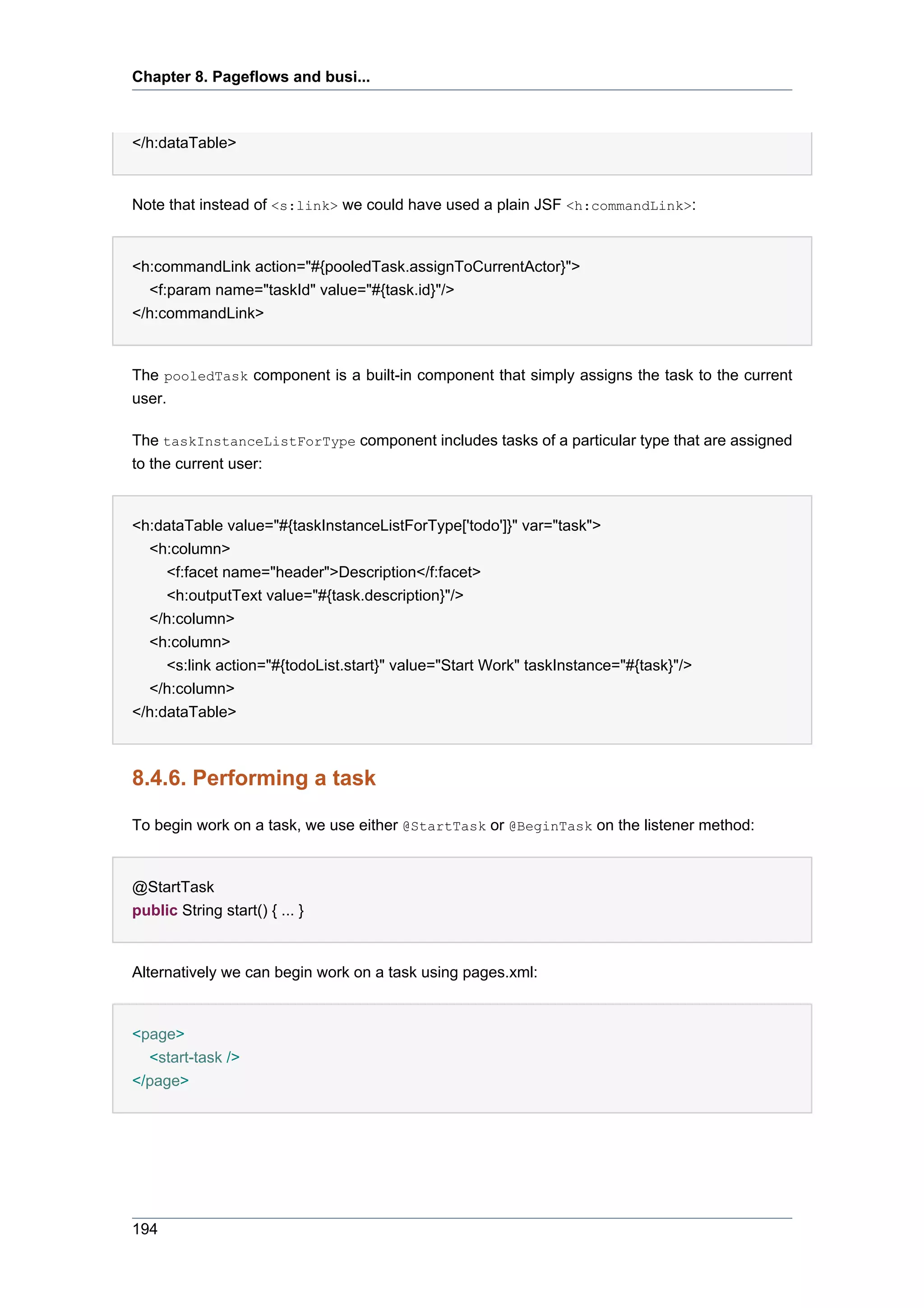 Chapter 8. Pageflows and busi...



</h:dataTable>


Note that instead of <s:link> we could have used a plain JSF <h:commandLink>:


<h:commandLink action="#{pooledTask.assignToCurrentActor}">
  <f:param name="taskId" value="#{task.id}"/>
</h:commandLink>


The pooledTask component is a built-in component that simply assigns the task to the current
user.

The taskInstanceListForType component includes tasks of a particular type that are assigned
to the current user:


<h:dataTable value="#{taskInstanceListForType['todo']}" var="task">
  <h:column>
     <f:facet name="header">Description</f:facet>
     <h:outputText value="#{task.description}"/>
  </h:column>
  <h:column>
     <s:link action="#{todoList.start}" value="Start Work" taskInstance="#{task}"/>
  </h:column>
</h:dataTable>



8.4.6. Performing a task

To begin work on a task, we use either @StartTask or @BeginTask on the listener method:


@StartTask
public String start() { ... }


Alternatively we can begin work on a task using pages.xml:


<page>
  <start-task />
</page>




194
 