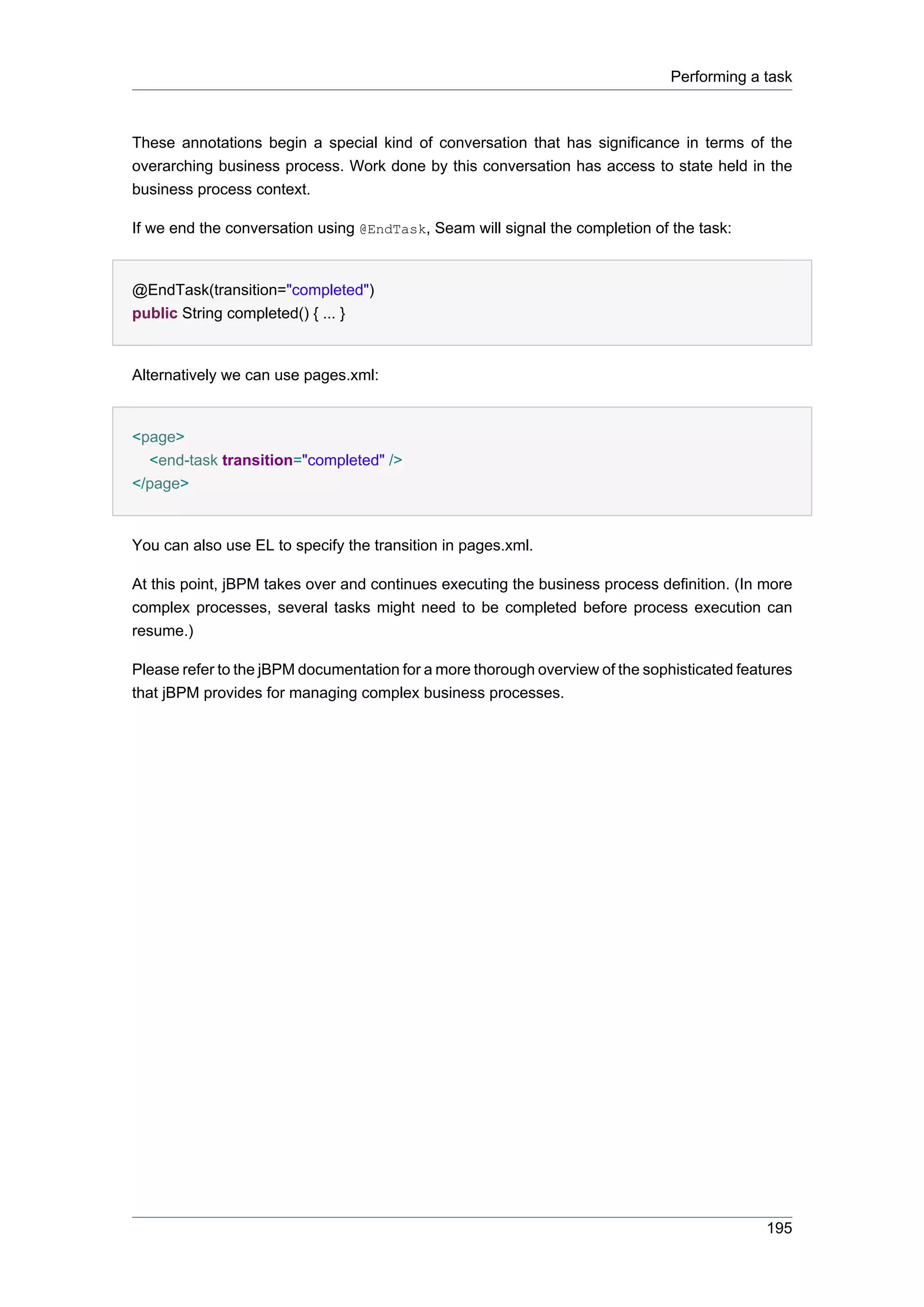 Performing a task



These annotations begin a special kind of conversation that has significance in terms of the
overarching business process. Work done by this conversation has access to state held in the
business process context.

If we end the conversation using @EndTask, Seam will signal the completion of the task:


@EndTask(transition="completed")
public String completed() { ... }


Alternatively we can use pages.xml:


<page>
  <end-task transition="completed" />
</page>


You can also use EL to specify the transition in pages.xml.

At this point, jBPM takes over and continues executing the business process definition. (In more
complex processes, several tasks might need to be completed before process execution can
resume.)

Please refer to the jBPM documentation for a more thorough overview of the sophisticated features
that jBPM provides for managing complex business processes.




                                                                                             195
 