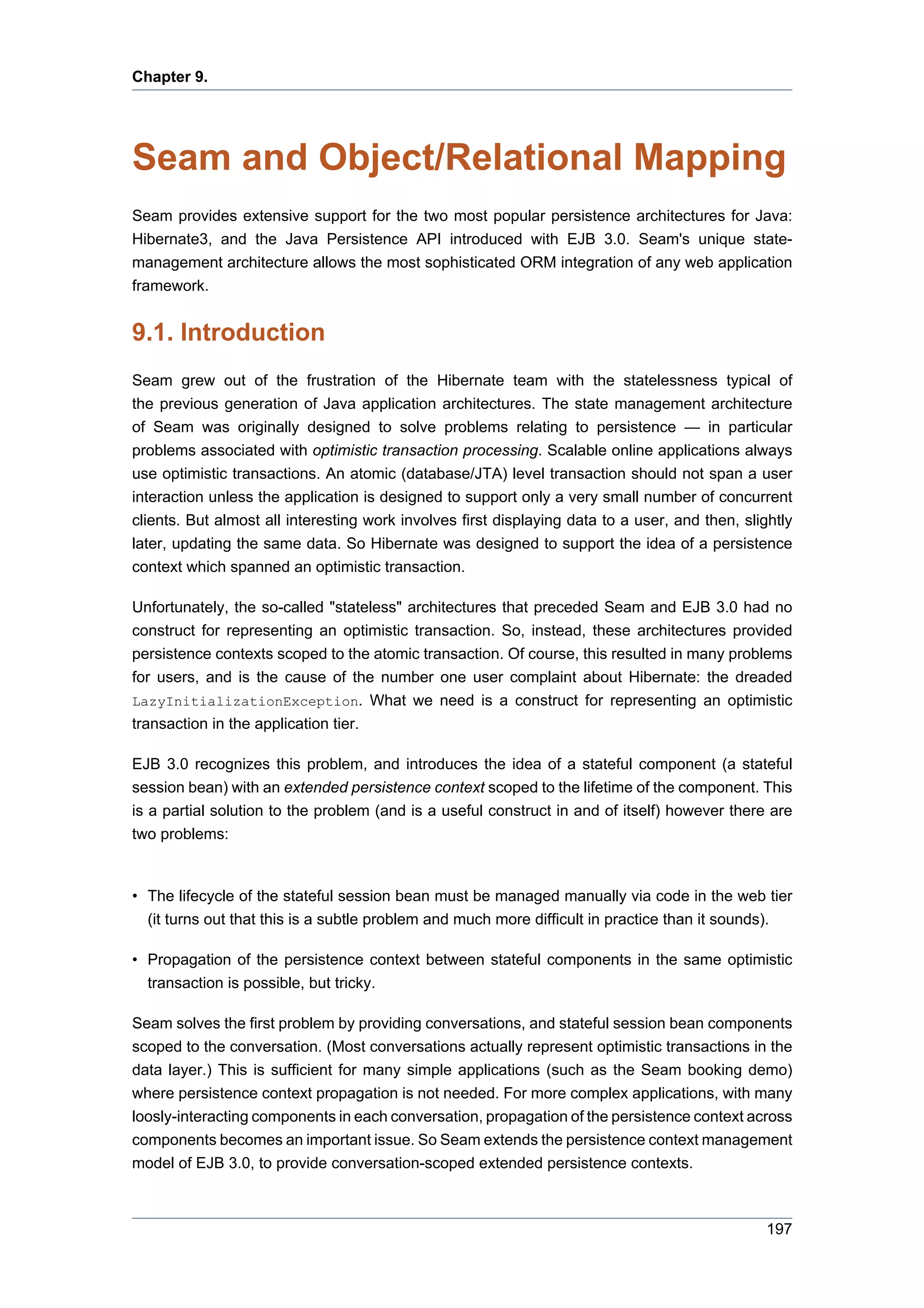 Chapter 9.




Seam and Object/Relational Mapping
Seam provides extensive support for the two most popular persistence architectures for Java:
Hibernate3, and the Java Persistence API introduced with EJB 3.0. Seam's unique state-
management architecture allows the most sophisticated ORM integration of any web application
framework.


9.1. Introduction
Seam grew out of the frustration of the Hibernate team with the statelessness typical of
the previous generation of Java application architectures. The state management architecture
of Seam was originally designed to solve problems relating to persistence — in particular
problems associated with optimistic transaction processing. Scalable online applications always
use optimistic transactions. An atomic (database/JTA) level transaction should not span a user
interaction unless the application is designed to support only a very small number of concurrent
clients. But almost all interesting work involves first displaying data to a user, and then, slightly
later, updating the same data. So Hibernate was designed to support the idea of a persistence
context which spanned an optimistic transaction.

Unfortunately, the so-called "stateless" architectures that preceded Seam and EJB 3.0 had no
construct for representing an optimistic transaction. So, instead, these architectures provided
persistence contexts scoped to the atomic transaction. Of course, this resulted in many problems
for users, and is the cause of the number one user complaint about Hibernate: the dreaded
LazyInitializationException. What we need is a construct for representing an optimistic
transaction in the application tier.

EJB 3.0 recognizes this problem, and introduces the idea of a stateful component (a stateful
session bean) with an extended persistence context scoped to the lifetime of the component. This
is a partial solution to the problem (and is a useful construct in and of itself) however there are
two problems:


• The lifecycle of the stateful session bean must be managed manually via code in the web tier
  (it turns out that this is a subtle problem and much more difficult in practice than it sounds).

• Propagation of the persistence context between stateful components in the same optimistic
  transaction is possible, but tricky.

Seam solves the first problem by providing conversations, and stateful session bean components
scoped to the conversation. (Most conversations actually represent optimistic transactions in the
data layer.) This is sufficient for many simple applications (such as the Seam booking demo)
where persistence context propagation is not needed. For more complex applications, with many
loosly-interacting components in each conversation, propagation of the persistence context across
components becomes an important issue. So Seam extends the persistence context management
model of EJB 3.0, to provide conversation-scoped extended persistence contexts.



                                                                                                 197
 