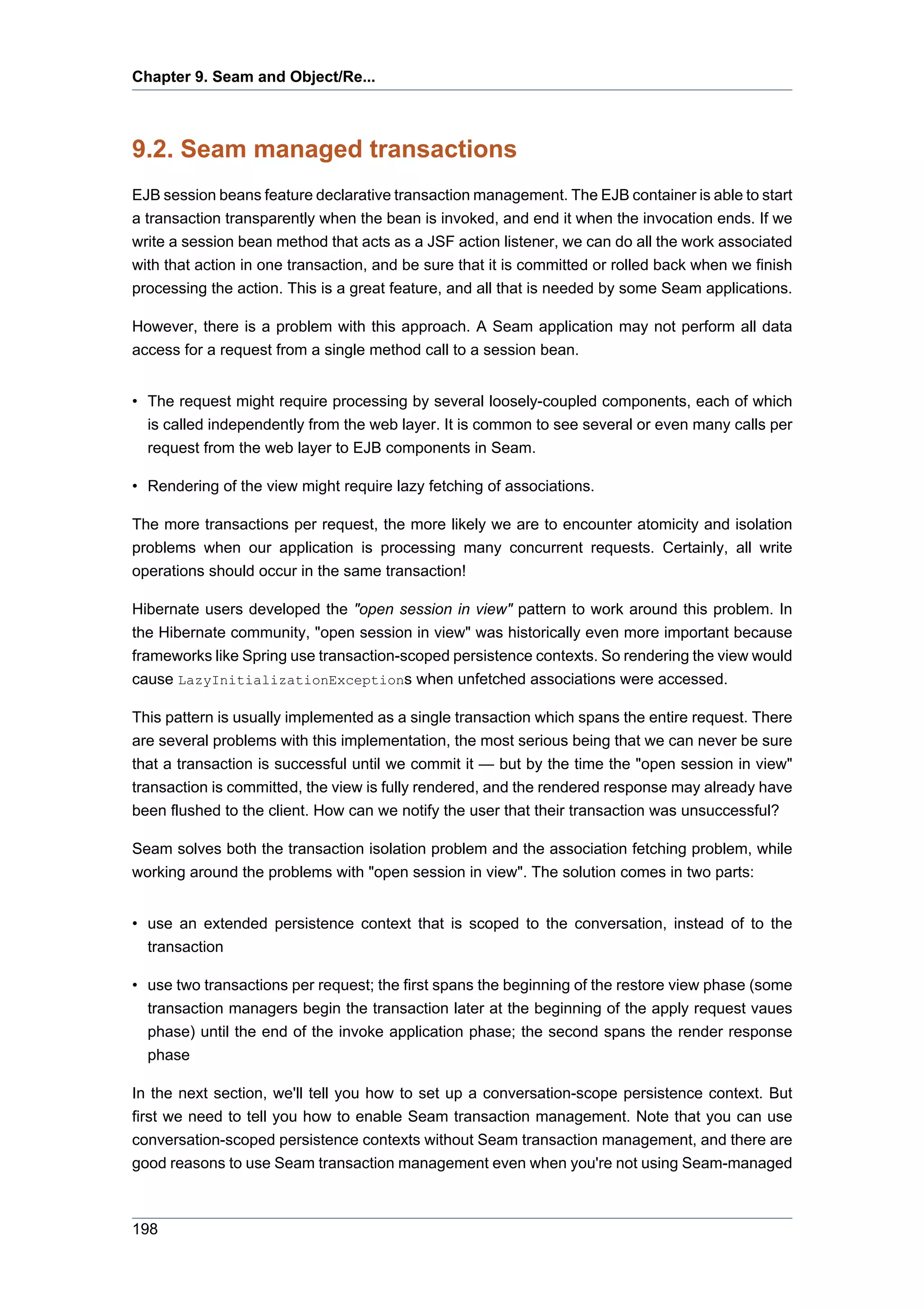 Chapter 9. Seam and Object/Re...



9.2. Seam managed transactions
EJB session beans feature declarative transaction management. The EJB container is able to start
a transaction transparently when the bean is invoked, and end it when the invocation ends. If we
write a session bean method that acts as a JSF action listener, we can do all the work associated
with that action in one transaction, and be sure that it is committed or rolled back when we finish
processing the action. This is a great feature, and all that is needed by some Seam applications.

However, there is a problem with this approach. A Seam application may not perform all data
access for a request from a single method call to a session bean.


• The request might require processing by several loosely-coupled components, each of which
  is called independently from the web layer. It is common to see several or even many calls per
  request from the web layer to EJB components in Seam.

• Rendering of the view might require lazy fetching of associations.

The more transactions per request, the more likely we are to encounter atomicity and isolation
problems when our application is processing many concurrent requests. Certainly, all write
operations should occur in the same transaction!

Hibernate users developed the "open session in view" pattern to work around this problem. In
the Hibernate community, "open session in view" was historically even more important because
frameworks like Spring use transaction-scoped persistence contexts. So rendering the view would
cause LazyInitializationExceptions when unfetched associations were accessed.

This pattern is usually implemented as a single transaction which spans the entire request. There
are several problems with this implementation, the most serious being that we can never be sure
that a transaction is successful until we commit it — but by the time the "open session in view"
transaction is committed, the view is fully rendered, and the rendered response may already have
been flushed to the client. How can we notify the user that their transaction was unsuccessful?

Seam solves both the transaction isolation problem and the association fetching problem, while
working around the problems with "open session in view". The solution comes in two parts:


• use an extended persistence context that is scoped to the conversation, instead of to the
  transaction

• use two transactions per request; the first spans the beginning of the restore view phase (some
  transaction managers begin the transaction later at the beginning of the apply request vaues
  phase) until the end of the invoke application phase; the second spans the render response
  phase

In the next section, we'll tell you how to set up a conversation-scope persistence context. But
first we need to tell you how to enable Seam transaction management. Note that you can use
conversation-scoped persistence contexts without Seam transaction management, and there are
good reasons to use Seam transaction management even when you're not using Seam-managed



198
 