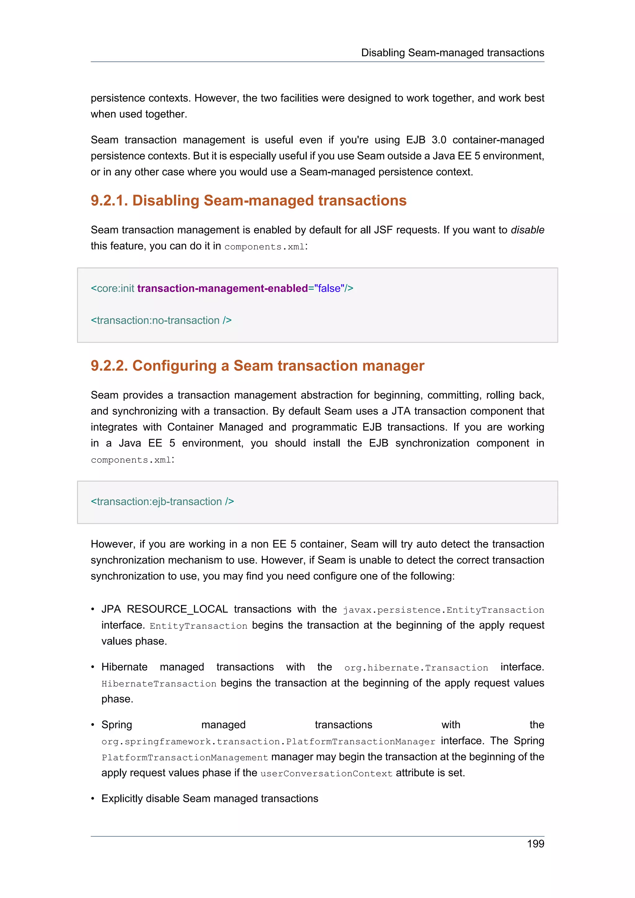 Disabling Seam-managed transactions



persistence contexts. However, the two facilities were designed to work together, and work best
when used together.

Seam transaction management is useful even if you're using EJB 3.0 container-managed
persistence contexts. But it is especially useful if you use Seam outside a Java EE 5 environment,
or in any other case where you would use a Seam-managed persistence context.

9.2.1. Disabling Seam-managed transactions
Seam transaction management is enabled by default for all JSF requests. If you want to disable
this feature, you can do it in components.xml:


<core:init transaction-management-enabled="false"/>


<transaction:no-transaction />



9.2.2. Configuring a Seam transaction manager
Seam provides a transaction management abstraction for beginning, committing, rolling back,
and synchronizing with a transaction. By default Seam uses a JTA transaction component that
integrates with Container Managed and programmatic EJB transactions. If you are working
in a Java EE 5 environment, you should install the EJB synchronization component in
components.xml:



<transaction:ejb-transaction />


However, if you are working in a non EE 5 container, Seam will try auto detect the transaction
synchronization mechanism to use. However, if Seam is unable to detect the correct transaction
synchronization to use, you may find you need configure one of the following:


• JPA RESOURCE_LOCAL transactions with the javax.persistence.EntityTransaction
  interface. EntityTransaction begins the transaction at the beginning of the apply request
  values phase.

• Hibernate   managed      transactions   with   the   org.hibernate.Transaction        interface.
  HibernateTransaction begins the transaction at the beginning of the apply request values
  phase.

• Spring               managed                   transactions          with           the
  org.springframework.transaction.PlatformTransactionManager interface. The Spring
  PlatformTransactionManagement manager may begin the transaction at the beginning of the
  apply request values phase if the userConversationContext attribute is set.

• Explicitly disable Seam managed transactions



                                                                                              199
 