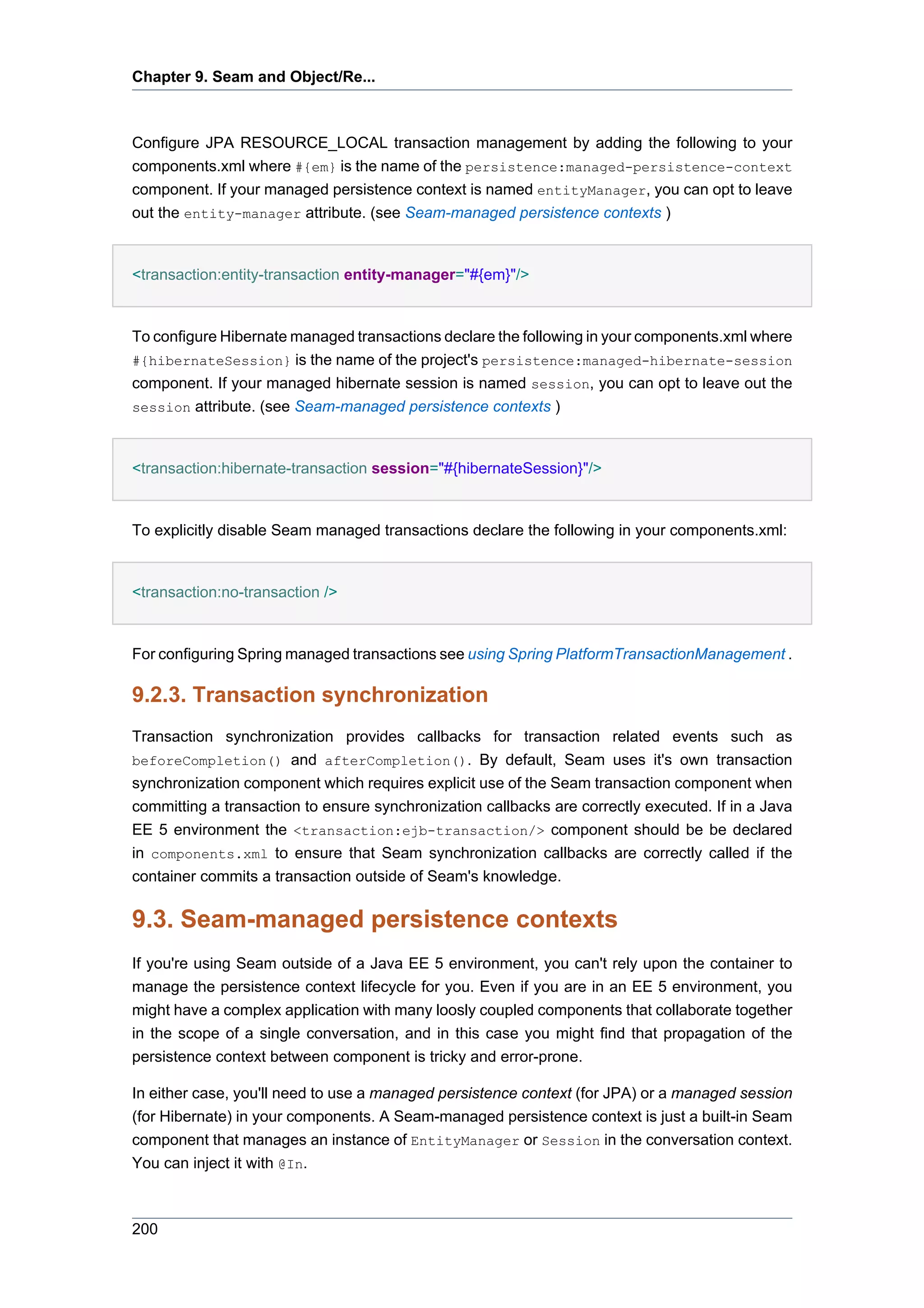 Chapter 9. Seam and Object/Re...



Configure JPA RESOURCE_LOCAL transaction management by adding the following to your
components.xml where #{em} is the name of the persistence:managed-persistence-context
component. If your managed persistence context is named entityManager, you can opt to leave
out the entity-manager attribute. (see Seam-managed persistence contexts )


<transaction:entity-transaction entity-manager="#{em}"/>


To configure Hibernate managed transactions declare the following in your components.xml where
#{hibernateSession} is the name of the project's persistence:managed-hibernate-session
component. If your managed hibernate session is named session, you can opt to leave out the
session attribute. (see Seam-managed persistence contexts )



<transaction:hibernate-transaction session="#{hibernateSession}"/>


To explicitly disable Seam managed transactions declare the following in your components.xml:


<transaction:no-transaction />


For configuring Spring managed transactions see using Spring PlatformTransactionManagement .

9.2.3. Transaction synchronization
Transaction synchronization provides callbacks for transaction related events such as
beforeCompletion() and afterCompletion(). By default, Seam uses it's own transaction
synchronization component which requires explicit use of the Seam transaction component when
committing a transaction to ensure synchronization callbacks are correctly executed. If in a Java
EE 5 environment the <transaction:ejb-transaction/> component should be be declared
in components.xml to ensure that Seam synchronization callbacks are correctly called if the
container commits a transaction outside of Seam's knowledge.

9.3. Seam-managed persistence contexts
If you're using Seam outside of a Java EE 5 environment, you can't rely upon the container to
manage the persistence context lifecycle for you. Even if you are in an EE 5 environment, you
might have a complex application with many loosly coupled components that collaborate together
in the scope of a single conversation, and in this case you might find that propagation of the
persistence context between component is tricky and error-prone.

In either case, you'll need to use a managed persistence context (for JPA) or a managed session
(for Hibernate) in your components. A Seam-managed persistence context is just a built-in Seam
component that manages an instance of EntityManager or Session in the conversation context.
You can inject it with @In.



200
 