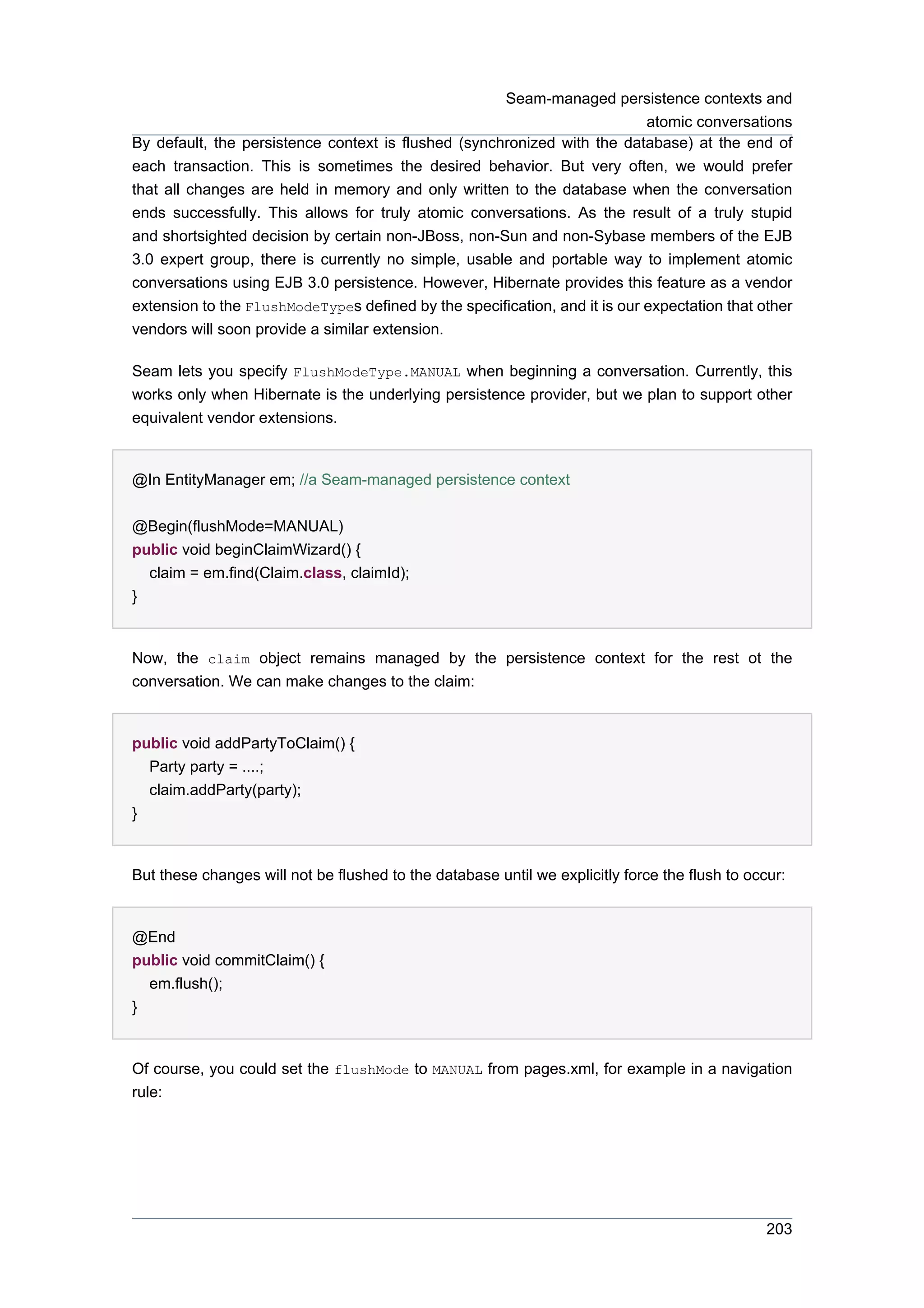 Seam-managed persistence contexts and
                                                                            atomic conversations
By default, the persistence context is flushed (synchronized with the database) at the end of
each transaction. This is sometimes the desired behavior. But very often, we would prefer
that all changes are held in memory and only written to the database when the conversation
ends successfully. This allows for truly atomic conversations. As the result of a truly stupid
and shortsighted decision by certain non-JBoss, non-Sun and non-Sybase members of the EJB
3.0 expert group, there is currently no simple, usable and portable way to implement atomic
conversations using EJB 3.0 persistence. However, Hibernate provides this feature as a vendor
extension to the FlushModeTypes defined by the specification, and it is our expectation that other
vendors will soon provide a similar extension.

Seam lets you specify FlushModeType.MANUAL when beginning a conversation. Currently, this
works only when Hibernate is the underlying persistence provider, but we plan to support other
equivalent vendor extensions.


@In EntityManager em; //a Seam-managed persistence context


@Begin(flushMode=MANUAL)
public void beginClaimWizard() {
  claim = em.find(Claim.class, claimId);
}


Now, the claim object remains managed by the persistence context for the rest ot the
conversation. We can make changes to the claim:


public void addPartyToClaim() {
  Party party = ....;
  claim.addParty(party);
}


But these changes will not be flushed to the database until we explicitly force the flush to occur:


@End
public void commitClaim() {
  em.flush();
}


Of course, you could set the flushMode to MANUAL from pages.xml, for example in a navigation
rule:




                                                                                                203
 