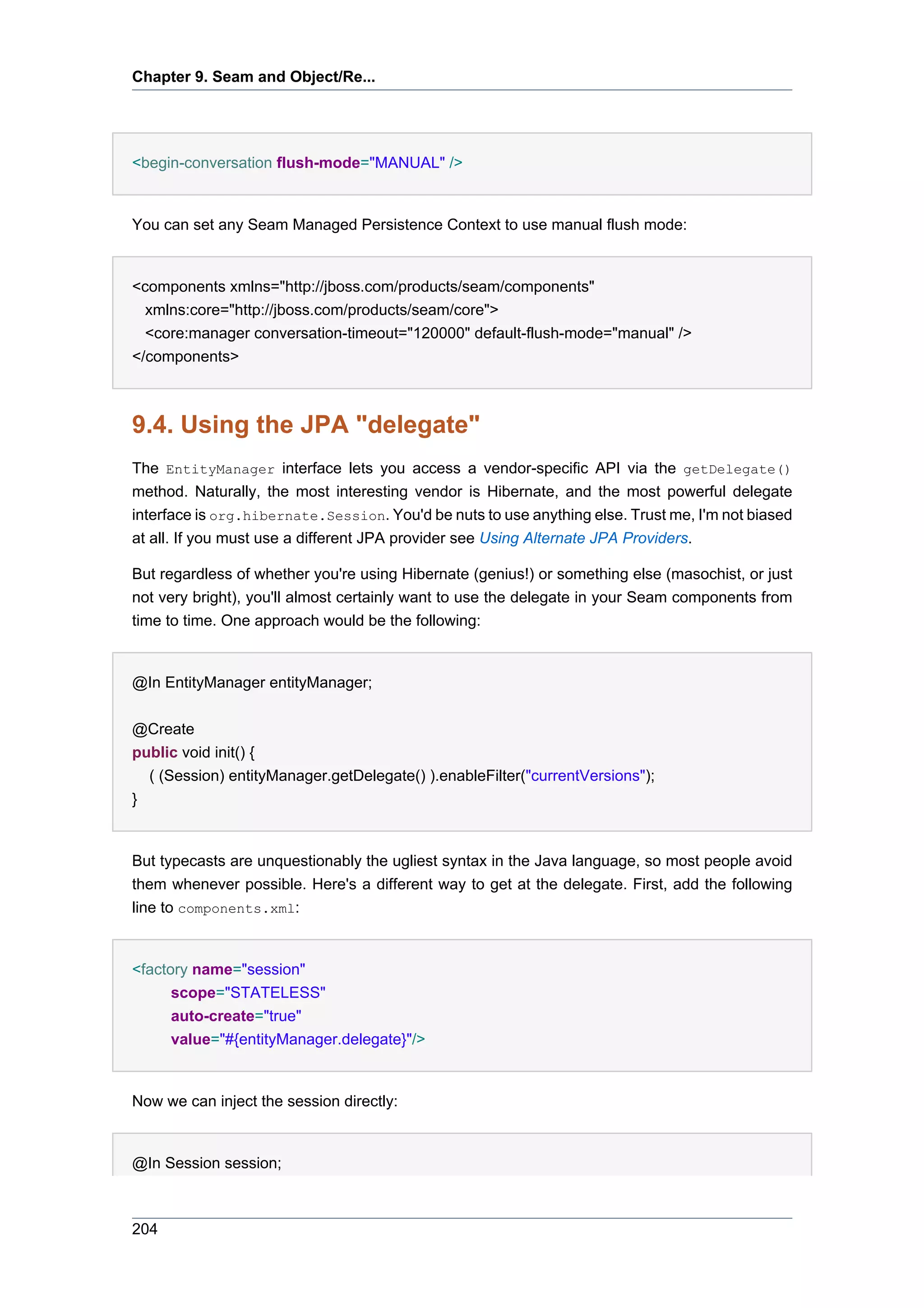 Chapter 9. Seam and Object/Re...




<begin-conversation flush-mode="MANUAL" />


You can set any Seam Managed Persistence Context to use manual flush mode:


<components xmlns="http://jboss.com/products/seam/components"
  xmlns:core="http://jboss.com/products/seam/core">
  <core:manager conversation-timeout="120000" default-flush-mode="manual" />
</components>



9.4. Using the JPA "delegate"
The EntityManager interface lets you access a vendor-specific API via the getDelegate()
method. Naturally, the most interesting vendor is Hibernate, and the most powerful delegate
interface is org.hibernate.Session. You'd be nuts to use anything else. Trust me, I'm not biased
at all. If you must use a different JPA provider see Using Alternate JPA Providers.

But regardless of whether you're using Hibernate (genius!) or something else (masochist, or just
not very bright), you'll almost certainly want to use the delegate in your Seam components from
time to time. One approach would be the following:


@In EntityManager entityManager;


@Create
public void init() {
  ( (Session) entityManager.getDelegate() ).enableFilter("currentVersions");
}


But typecasts are unquestionably the ugliest syntax in the Java language, so most people avoid
them whenever possible. Here's a different way to get at the delegate. First, add the following
line to components.xml:


<factory name="session"
      scope="STATELESS"
      auto-create="true"
      value="#{entityManager.delegate}"/>


Now we can inject the session directly:


@In Session session;



204
 