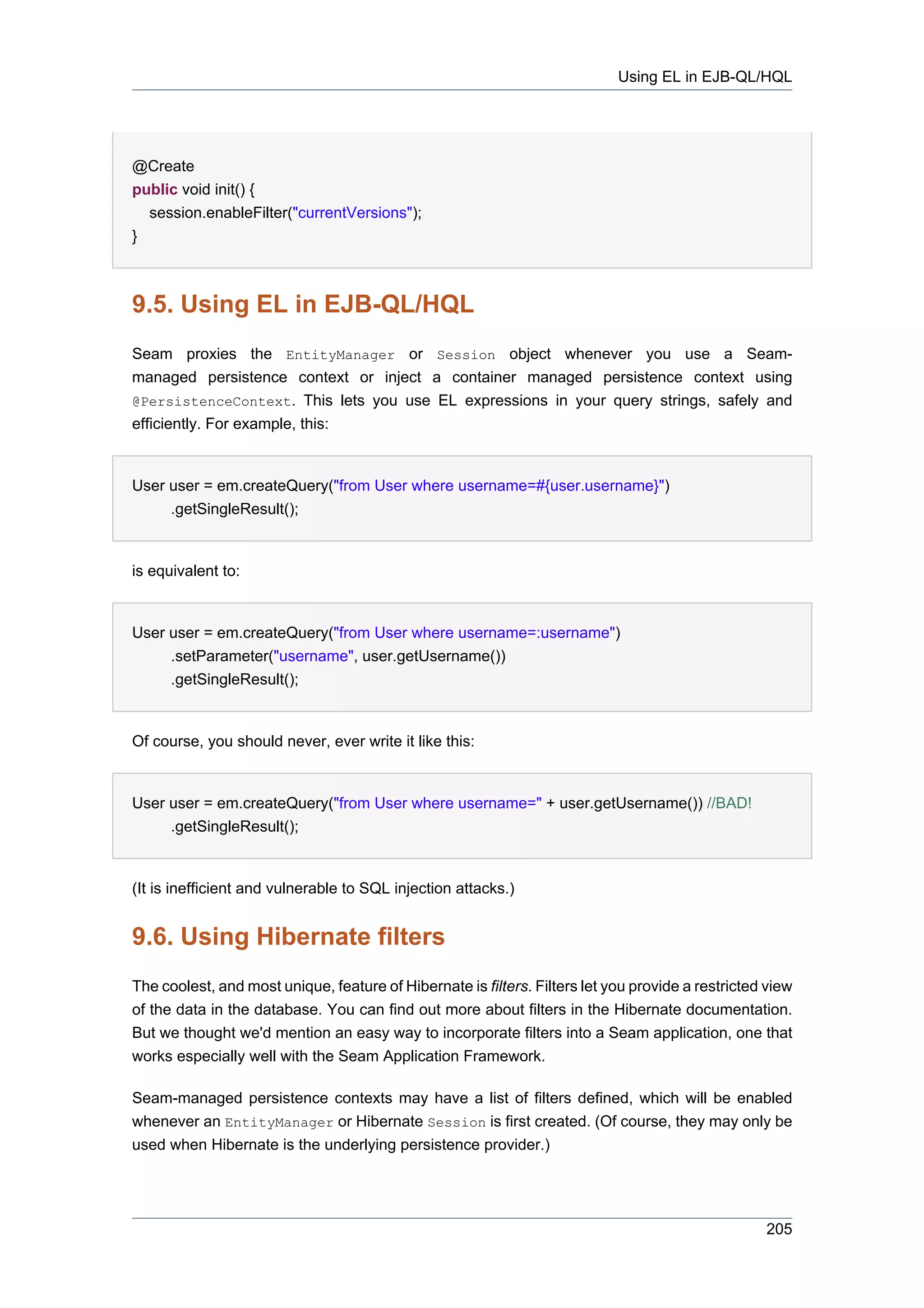 Using EL in EJB-QL/HQL




@Create
public void init() {
  session.enableFilter("currentVersions");
}



9.5. Using EL in EJB-QL/HQL
Seam proxies the EntityManager or Session object whenever you use a Seam-
managed persistence context or inject a container managed persistence context using
@PersistenceContext. This lets you use EL expressions in your query strings, safely and
efficiently. For example, this:


User user = em.createQuery("from User where username=#{user.username}")
     .getSingleResult();


is equivalent to:


User user = em.createQuery("from User where username=:username")
     .setParameter("username", user.getUsername())
     .getSingleResult();


Of course, you should never, ever write it like this:


User user = em.createQuery("from User where username=" + user.getUsername()) //BAD!
     .getSingleResult();


(It is inefficient and vulnerable to SQL injection attacks.)


9.6. Using Hibernate filters
The coolest, and most unique, feature of Hibernate is filters. Filters let you provide a restricted view
of the data in the database. You can find out more about filters in the Hibernate documentation.
But we thought we'd mention an easy way to incorporate filters into a Seam application, one that
works especially well with the Seam Application Framework.

Seam-managed persistence contexts may have a list of filters defined, which will be enabled
whenever an EntityManager or Hibernate Session is first created. (Of course, they may only be
used when Hibernate is the underlying persistence provider.)




                                                                                                   205
 