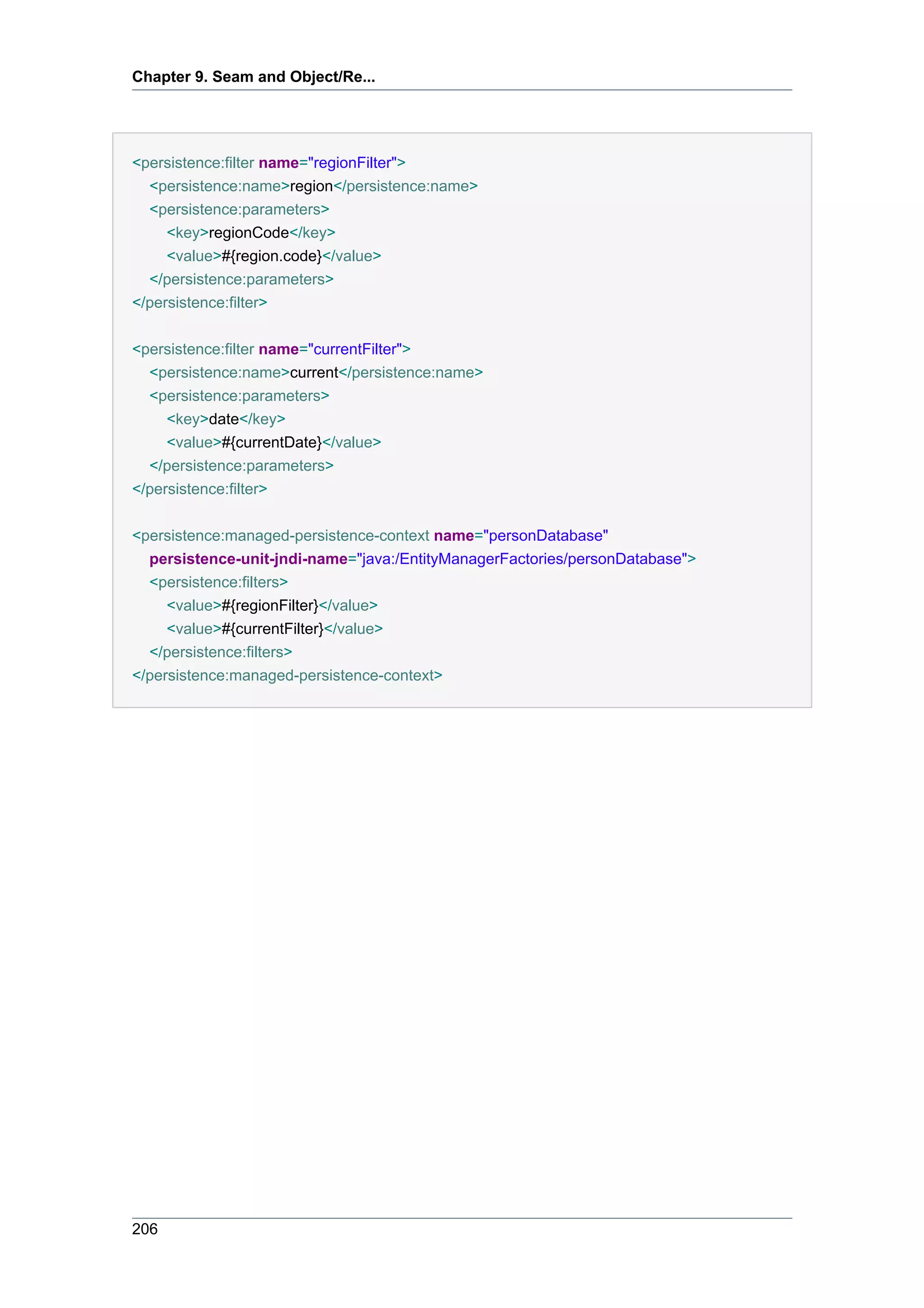 Chapter 9. Seam and Object/Re...




<persistence:filter name="regionFilter">
  <persistence:name>region</persistence:name>
  <persistence:parameters>
     <key>regionCode</key>
     <value>#{region.code}</value>
  </persistence:parameters>
</persistence:filter>

<persistence:filter name="currentFilter">
  <persistence:name>current</persistence:name>
  <persistence:parameters>
     <key>date</key>
     <value>#{currentDate}</value>
  </persistence:parameters>
</persistence:filter>


<persistence:managed-persistence-context name="personDatabase"
  persistence-unit-jndi-name="java:/EntityManagerFactories/personDatabase">
  <persistence:filters>
     <value>#{regionFilter}</value>
     <value>#{currentFilter}</value>
  </persistence:filters>
</persistence:managed-persistence-context>




206
 