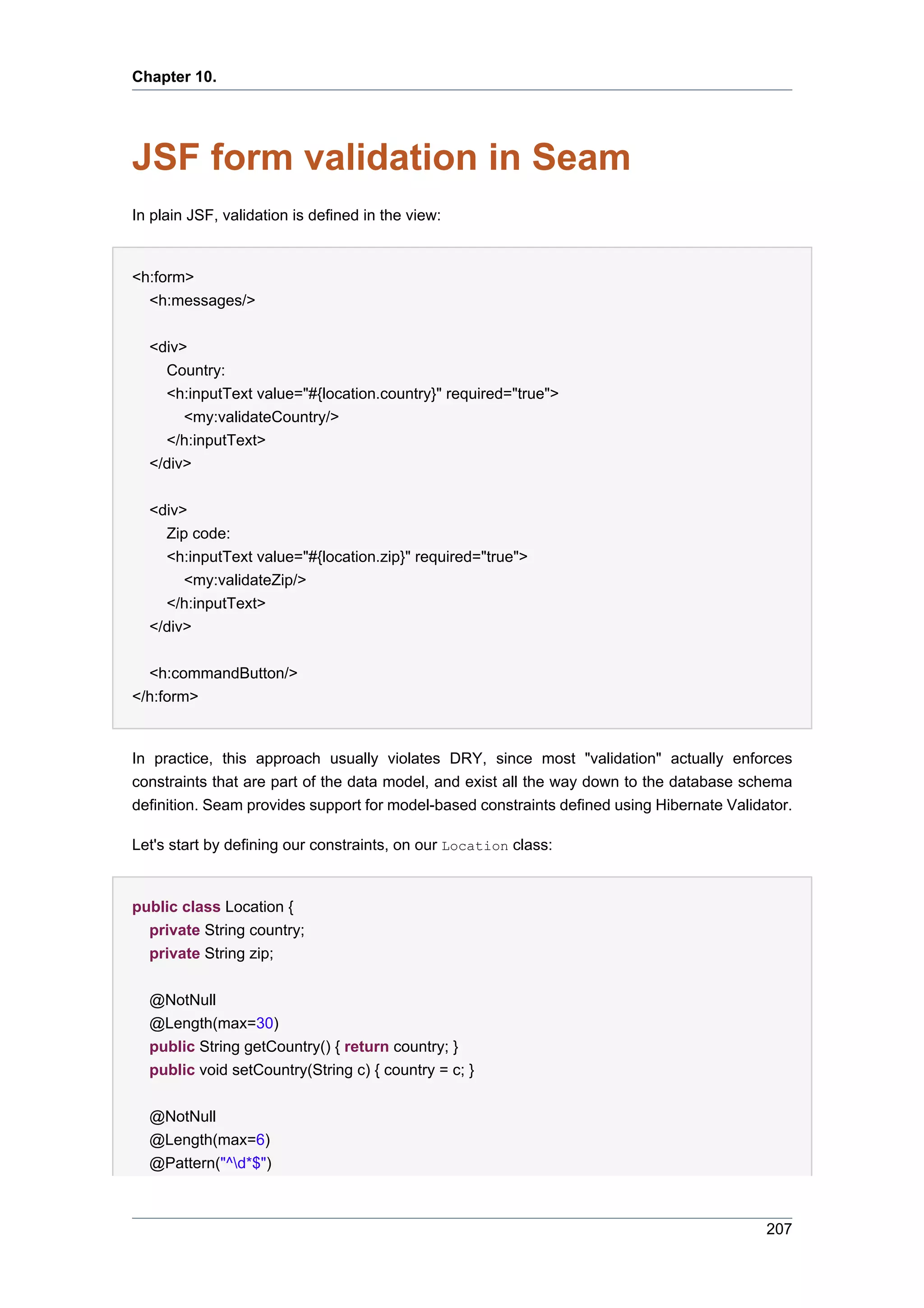 Chapter 10.




JSF form validation in Seam
In plain JSF, validation is defined in the view:


<h:form>
  <h:messages/>

  <div>
    Country:
    <h:inputText value="#{location.country}" required="true">
       <my:validateCountry/>
    </h:inputText>
  </div>


  <div>
    Zip code:
    <h:inputText value="#{location.zip}" required="true">
       <my:validateZip/>
    </h:inputText>
  </div>


  <h:commandButton/>
</h:form>


In practice, this approach usually violates DRY, since most "validation" actually enforces
constraints that are part of the data model, and exist all the way down to the database schema
definition. Seam provides support for model-based constraints defined using Hibernate Validator.

Let's start by defining our constraints, on our Location class:


public class Location {
  private String country;
  private String zip;


  @NotNull
  @Length(max=30)
  public String getCountry() { return country; }
  public void setCountry(String c) { country = c; }


  @NotNull
  @Length(max=6)
  @Pattern("^d*$")



                                                                                            207
 