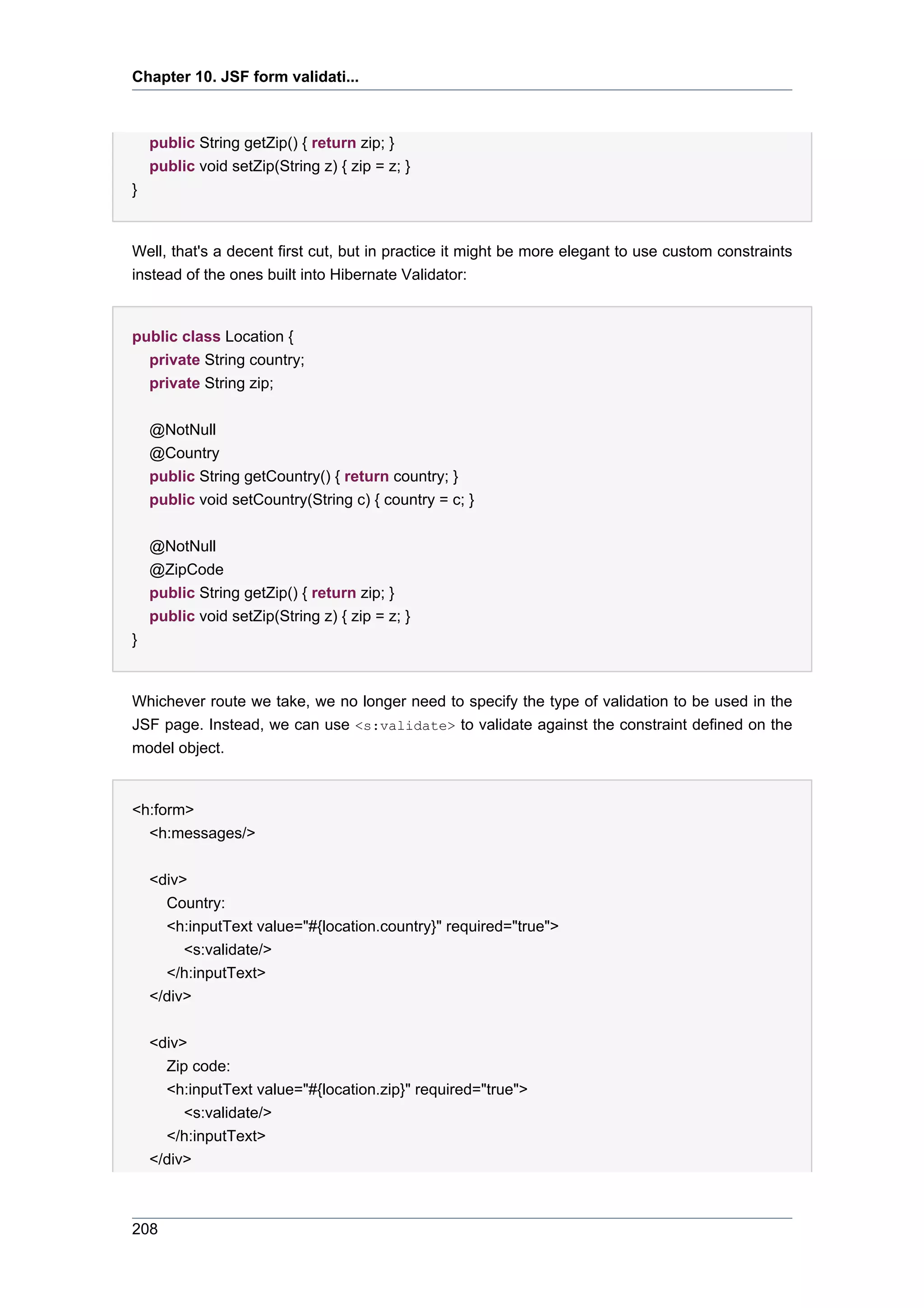 Chapter 10. JSF form validati...



    public String getZip() { return zip; }
    public void setZip(String z) { zip = z; }
}


Well, that's a decent first cut, but in practice it might be more elegant to use custom constraints
instead of the ones built into Hibernate Validator:


public class Location {
  private String country;
  private String zip;


    @NotNull
    @Country
    public String getCountry() { return country; }
    public void setCountry(String c) { country = c; }


    @NotNull
    @ZipCode
    public String getZip() { return zip; }
    public void setZip(String z) { zip = z; }
}


Whichever route we take, we no longer need to specify the type of validation to be used in the
JSF page. Instead, we can use <s:validate> to validate against the constraint defined on the
model object.


<h:form>
  <h:messages/>


    <div>
      Country:
      <h:inputText value="#{location.country}" required="true">
         <s:validate/>
      </h:inputText>
    </div>


    <div>
      Zip code:
      <h:inputText value="#{location.zip}" required="true">
         <s:validate/>
      </h:inputText>
    </div>



208
 