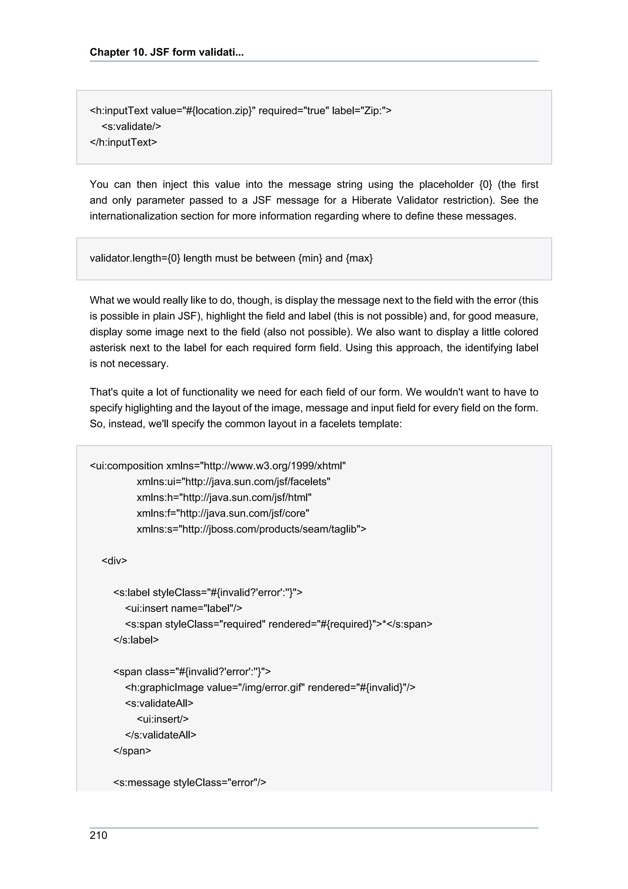 Chapter 10. JSF form validati...




<h:inputText value="#{location.zip}" required="true" label="Zip:">
  <s:validate/>
</h:inputText>


You can then inject this value into the message string using the placeholder {0} (the first
and only parameter passed to a JSF message for a Hiberate Validator restriction). See the
internationalization section for more information regarding where to define these messages.


validator.length={0} length must be between {min} and {max}


What we would really like to do, though, is display the message next to the field with the error (this
is possible in plain JSF), highlight the field and label (this is not possible) and, for good measure,
display some image next to the field (also not possible). We also want to display a little colored
asterisk next to the label for each required form field. Using this approach, the identifying label
is not necessary.

That's quite a lot of functionality we need for each field of our form. We wouldn't want to have to
specify higlighting and the layout of the image, message and input field for every field on the form.
So, instead, we'll specify the common layout in a facelets template:


<ui:composition xmlns="http://www.w3.org/1999/xhtml"
         xmlns:ui="http://java.sun.com/jsf/facelets"
         xmlns:h="http://java.sun.com/jsf/html"
         xmlns:f="http://java.sun.com/jsf/core"
         xmlns:s="http://jboss.com/products/seam/taglib">

  <div>


      <s:label styleClass="#{invalid?'error':''}">
         <ui:insert name="label"/>
         <s:span styleClass="required" rendered="#{required}">*</s:span>
      </s:label>


      <span class="#{invalid?'error':''}">
         <h:graphicImage value="/img/error.gif" rendered="#{invalid}"/>
         <s:validateAll>
            <ui:insert/>
         </s:validateAll>
      </span>


      <s:message styleClass="error"/>




210
 