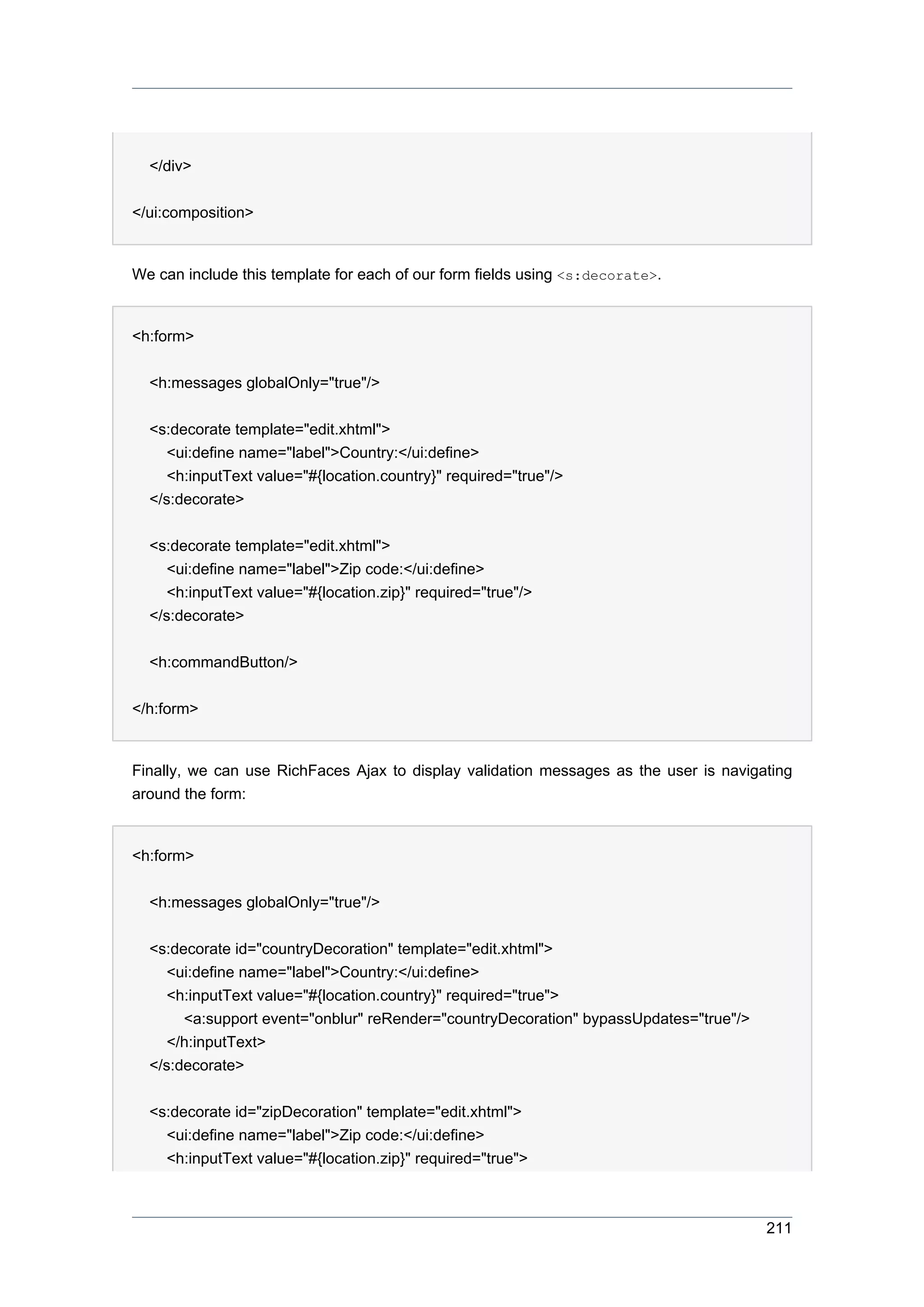 </div>


</ui:composition>


We can include this template for each of our form fields using <s:decorate>.


<h:form>


  <h:messages globalOnly="true"/>


  <s:decorate template="edit.xhtml">
     <ui:define name="label">Country:</ui:define>
     <h:inputText value="#{location.country}" required="true"/>
  </s:decorate>


  <s:decorate template="edit.xhtml">
     <ui:define name="label">Zip code:</ui:define>
     <h:inputText value="#{location.zip}" required="true"/>
  </s:decorate>


  <h:commandButton/>


</h:form>


Finally, we can use RichFaces Ajax to display validation messages as the user is navigating
around the form:


<h:form>


  <h:messages globalOnly="true"/>


  <s:decorate id="countryDecoration" template="edit.xhtml">
     <ui:define name="label">Country:</ui:define>
     <h:inputText value="#{location.country}" required="true">
       <a:support event="onblur" reRender="countryDecoration" bypassUpdates="true"/>
     </h:inputText>
  </s:decorate>


  <s:decorate id="zipDecoration" template="edit.xhtml">
    <ui:define name="label">Zip code:</ui:define>
    <h:inputText value="#{location.zip}" required="true">



                                                                                       211
 