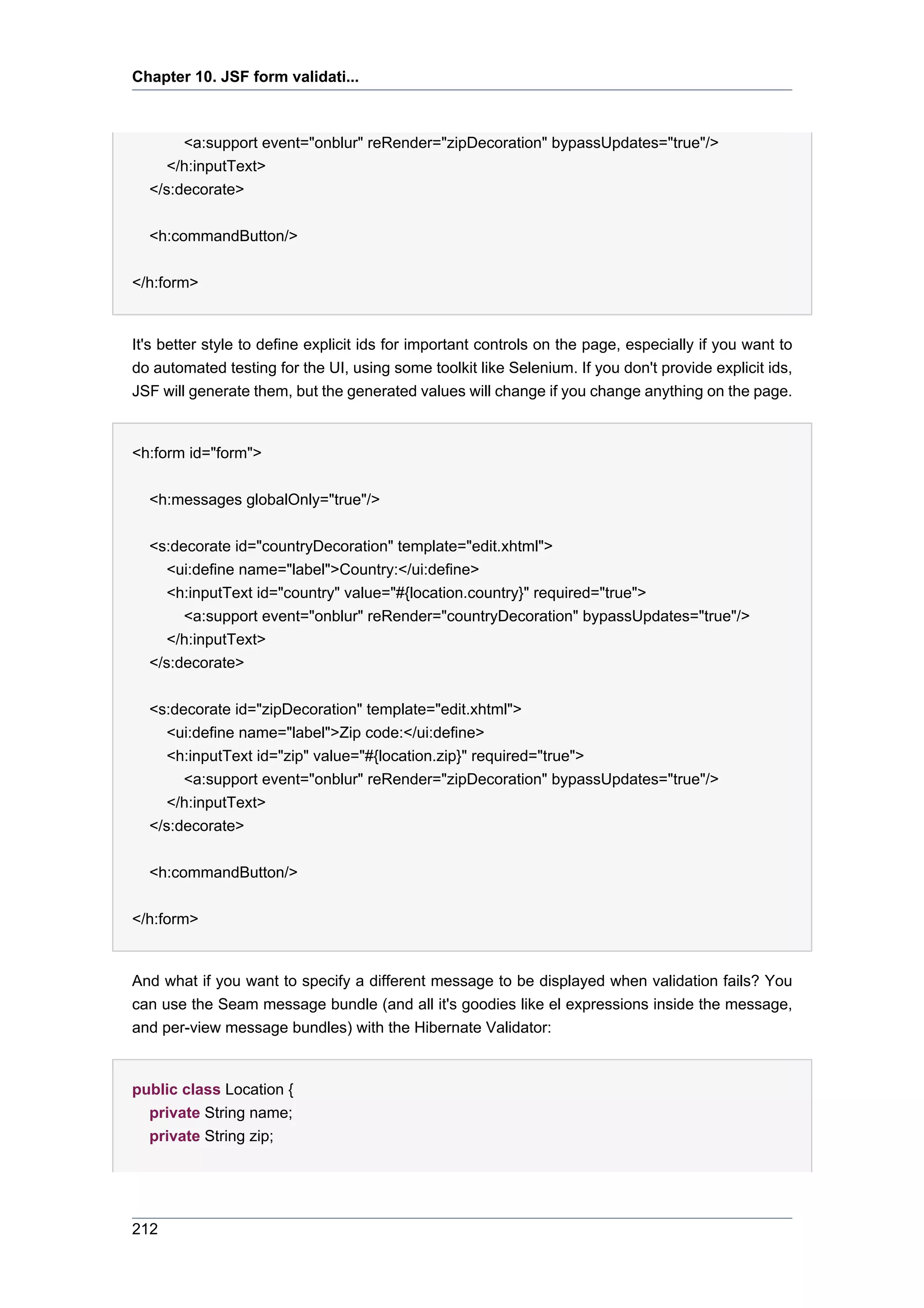 Chapter 10. JSF form validati...



       <a:support event="onblur" reRender="zipDecoration" bypassUpdates="true"/>
     </h:inputText>
  </s:decorate>


  <h:commandButton/>


</h:form>


It's better style to define explicit ids for important controls on the page, especially if you want to
do automated testing for the UI, using some toolkit like Selenium. If you don't provide explicit ids,
JSF will generate them, but the generated values will change if you change anything on the page.


<h:form id="form">


  <h:messages globalOnly="true"/>


  <s:decorate id="countryDecoration" template="edit.xhtml">
     <ui:define name="label">Country:</ui:define>
     <h:inputText id="country" value="#{location.country}" required="true">
       <a:support event="onblur" reRender="countryDecoration" bypassUpdates="true"/>
     </h:inputText>
  </s:decorate>


  <s:decorate id="zipDecoration" template="edit.xhtml">
     <ui:define name="label">Zip code:</ui:define>
     <h:inputText id="zip" value="#{location.zip}" required="true">
       <a:support event="onblur" reRender="zipDecoration" bypassUpdates="true"/>
     </h:inputText>
  </s:decorate>


  <h:commandButton/>


</h:form>


And what if you want to specify a different message to be displayed when validation fails? You
can use the Seam message bundle (and all it's goodies like el expressions inside the message,
and per-view message bundles) with the Hibernate Validator:


public class Location {
  private String name;
  private String zip;




212
 