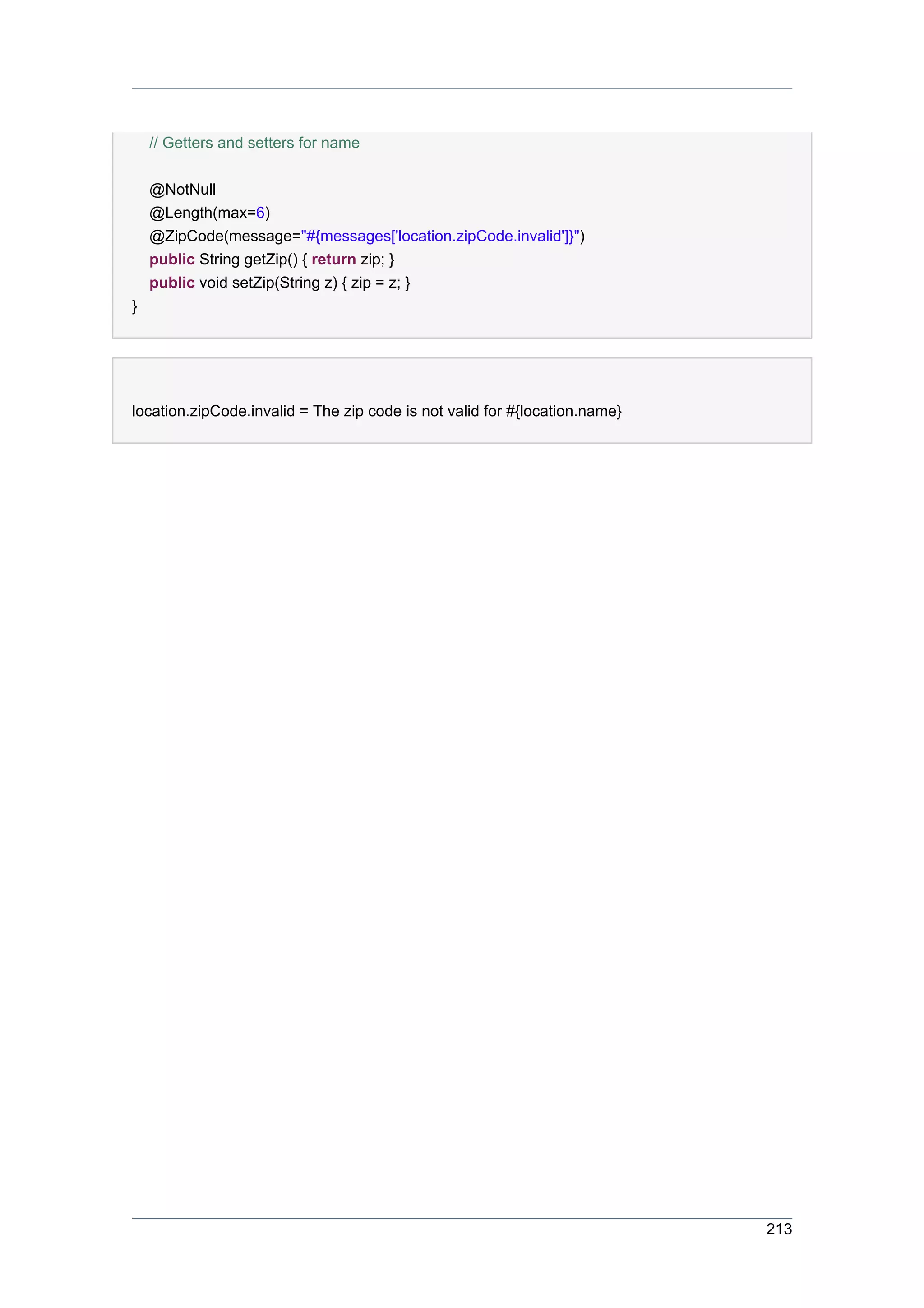 // Getters and setters for name

    @NotNull
    @Length(max=6)
    @ZipCode(message="#{messages['location.zipCode.invalid']}")
    public String getZip() { return zip; }
    public void setZip(String z) { zip = z; }
}




location.zipCode.invalid = The zip code is not valid for #{location.name}




                                                                            213
 