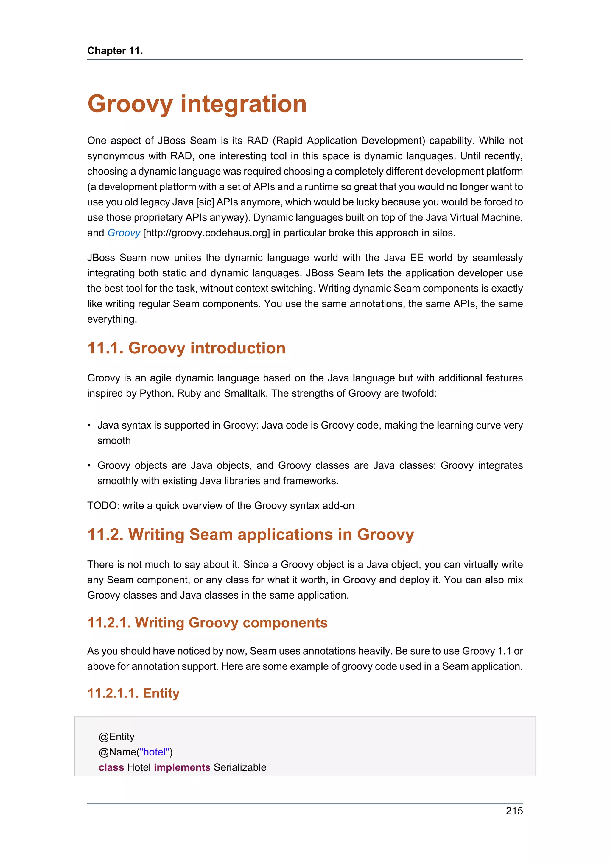 Chapter 11.




Groovy integration
One aspect of JBoss Seam is its RAD (Rapid Application Development) capability. While not
synonymous with RAD, one interesting tool in this space is dynamic languages. Until recently,
choosing a dynamic language was required choosing a completely different development platform
(a development platform with a set of APIs and a runtime so great that you would no longer want to
use you old legacy Java [sic] APIs anymore, which would be lucky because you would be forced to
use those proprietary APIs anyway). Dynamic languages built on top of the Java Virtual Machine,
and Groovy [http://groovy.codehaus.org] in particular broke this approach in silos.

JBoss Seam now unites the dynamic language world with the Java EE world by seamlessly
integrating both static and dynamic languages. JBoss Seam lets the application developer use
the best tool for the task, without context switching. Writing dynamic Seam components is exactly
like writing regular Seam components. You use the same annotations, the same APIs, the same
everything.


11.1. Groovy introduction
Groovy is an agile dynamic language based on the Java language but with additional features
inspired by Python, Ruby and Smalltalk. The strengths of Groovy are twofold:


• Java syntax is supported in Groovy: Java code is Groovy code, making the learning curve very
  smooth

• Groovy objects are Java objects, and Groovy classes are Java classes: Groovy integrates
  smoothly with existing Java libraries and frameworks.

TODO: write a quick overview of the Groovy syntax add-on


11.2. Writing Seam applications in Groovy
There is not much to say about it. Since a Groovy object is a Java object, you can virtually write
any Seam component, or any class for what it worth, in Groovy and deploy it. You can also mix
Groovy classes and Java classes in the same application.

11.2.1. Writing Groovy components
As you should have noticed by now, Seam uses annotations heavily. Be sure to use Groovy 1.1 or
above for annotation support. Here are some example of groovy code used in a Seam application.

11.2.1.1. Entity


  @Entity
  @Name("hotel")
  class Hotel implements Serializable



                                                                                              215
 