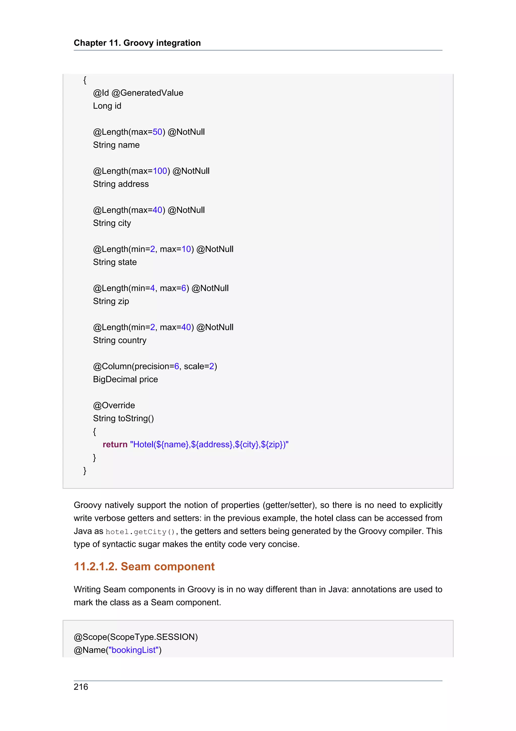 Chapter 11. Groovy integration



  {
      @Id @GeneratedValue
      Long id


      @Length(max=50) @NotNull
      String name


      @Length(max=100) @NotNull
      String address


      @Length(max=40) @NotNull
      String city


      @Length(min=2, max=10) @NotNull
      String state


      @Length(min=4, max=6) @NotNull
      String zip


      @Length(min=2, max=40) @NotNull
      String country


      @Column(precision=6, scale=2)
      BigDecimal price


      @Override
      String toString()
      {
         return "Hotel(${name},${address},${city},${zip})"
      }
  }


Groovy natively support the notion of properties (getter/setter), so there is no need to explicitly
write verbose getters and setters: in the previous example, the hotel class can be accessed from
Java as hotel.getCity(), the getters and setters being generated by the Groovy compiler. This
type of syntactic sugar makes the entity code very concise.

11.2.1.2. Seam component
Writing Seam components in Groovy is in no way different than in Java: annotations are used to
mark the class as a Seam component.


@Scope(ScopeType.SESSION)
@Name("bookingList")



216
 