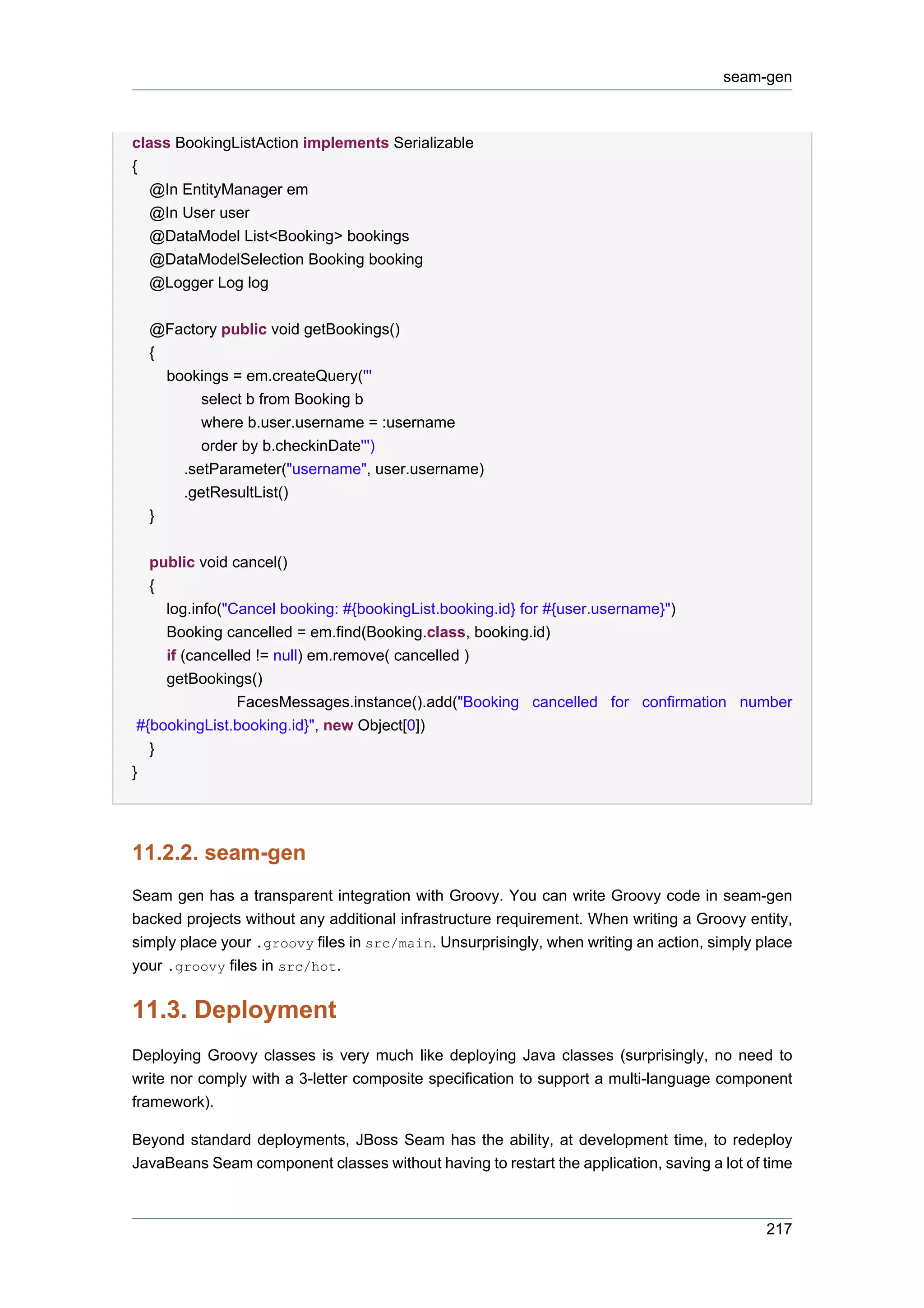 seam-gen



class BookingListAction implements Serializable
{
   @In EntityManager em
   @In User user
   @DataModel List<Booking> bookings
   @DataModelSelection Booking booking
   @Logger Log log

  @Factory public void getBookings()
  {
    bookings = em.createQuery('''
         select b from Booking b
         where b.user.username = :username
         order by b.checkinDate''')
      .setParameter("username", user.username)
      .getResultList()
  }


   public void cancel()
   {
     log.info("Cancel booking: #{bookingList.booking.id} for #{user.username}")
     Booking cancelled = em.find(Booking.class, booking.id)
     if (cancelled != null) em.remove( cancelled )
     getBookings()
                FacesMessages.instance().add("Booking cancelled for confirmation number
 #{bookingList.booking.id}", new Object[0])
   }
}




11.2.2. seam-gen
Seam gen has a transparent integration with Groovy. You can write Groovy code in seam-gen
backed projects without any additional infrastructure requirement. When writing a Groovy entity,
simply place your .groovy files in src/main. Unsurprisingly, when writing an action, simply place
your .groovy files in src/hot.


11.3. Deployment
Deploying Groovy classes is very much like deploying Java classes (surprisingly, no need to
write nor comply with a 3-letter composite specification to support a multi-language component
framework).

Beyond standard deployments, JBoss Seam has the ability, at development time, to redeploy
JavaBeans Seam component classes without having to restart the application, saving a lot of time



                                                                                             217
 