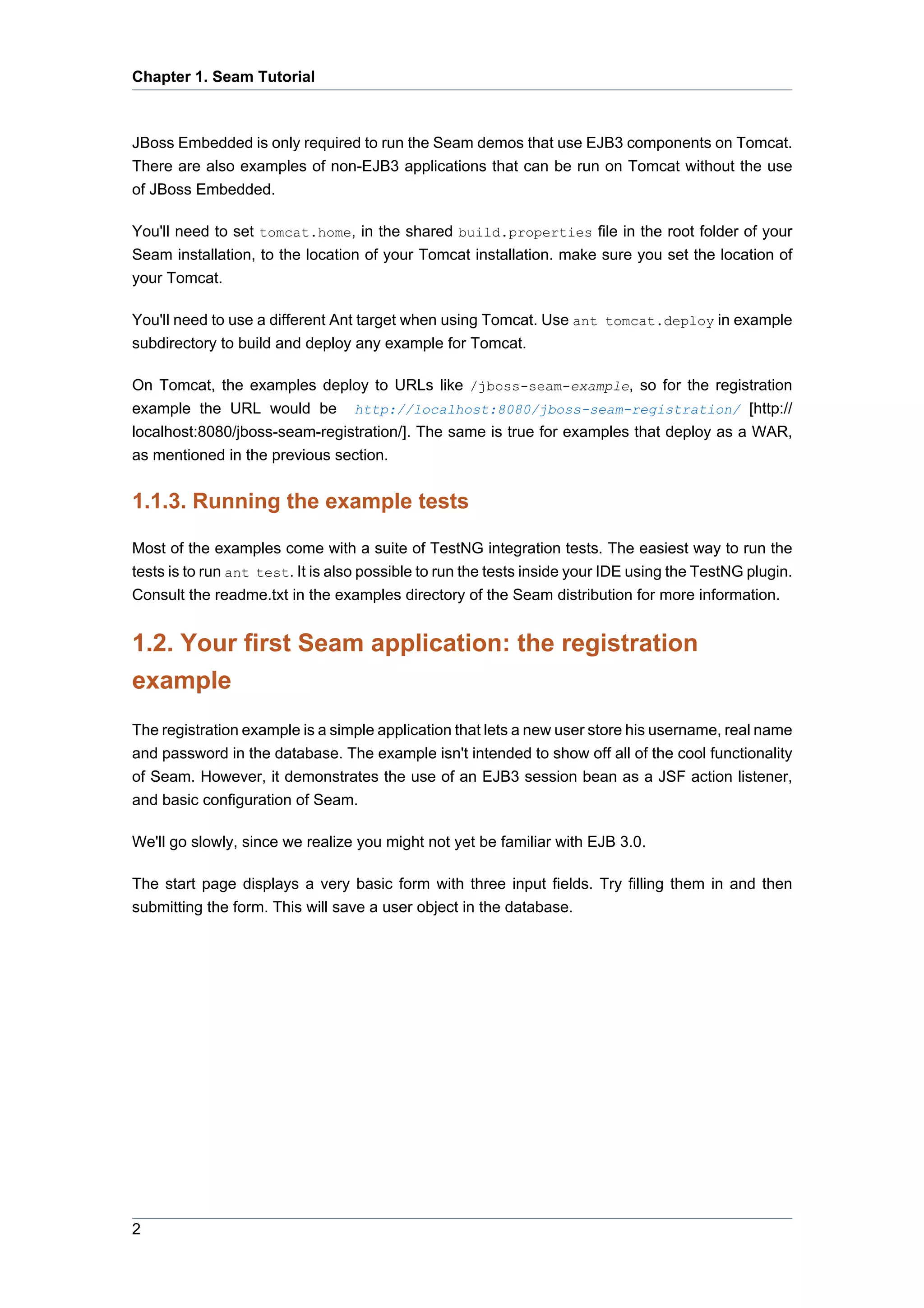 Chapter 1. Seam Tutorial



JBoss Embedded is only required to run the Seam demos that use EJB3 components on Tomcat.
There are also examples of non-EJB3 applications that can be run on Tomcat without the use
of JBoss Embedded.

You'll need to set tomcat.home, in the shared build.properties file in the root folder of your
Seam installation, to the location of your Tomcat installation. make sure you set the location of
your Tomcat.

You'll need to use a different Ant target when using Tomcat. Use ant tomcat.deploy in example
subdirectory to build and deploy any example for Tomcat.

On Tomcat, the examples deploy to URLs like /jboss-seam-example, so for the registration
example the URL would be http://localhost:8080/jboss-seam-registration/ [http://
localhost:8080/jboss-seam-registration/]. The same is true for examples that deploy as a WAR,
as mentioned in the previous section.


1.1.3. Running the example tests

Most of the examples come with a suite of TestNG integration tests. The easiest way to run the
tests is to run ant test. It is also possible to run the tests inside your IDE using the TestNG plugin.
Consult the readme.txt in the examples directory of the Seam distribution for more information.


1.2. Your first Seam application: the registration
example
The registration example is a simple application that lets a new user store his username, real name
and password in the database. The example isn't intended to show off all of the cool functionality
of Seam. However, it demonstrates the use of an EJB3 session bean as a JSF action listener,
and basic configuration of Seam.

We'll go slowly, since we realize you might not yet be familiar with EJB 3.0.

The start page displays a very basic form with three input fields. Try filling them in and then
submitting the form. This will save a user object in the database.




2
 