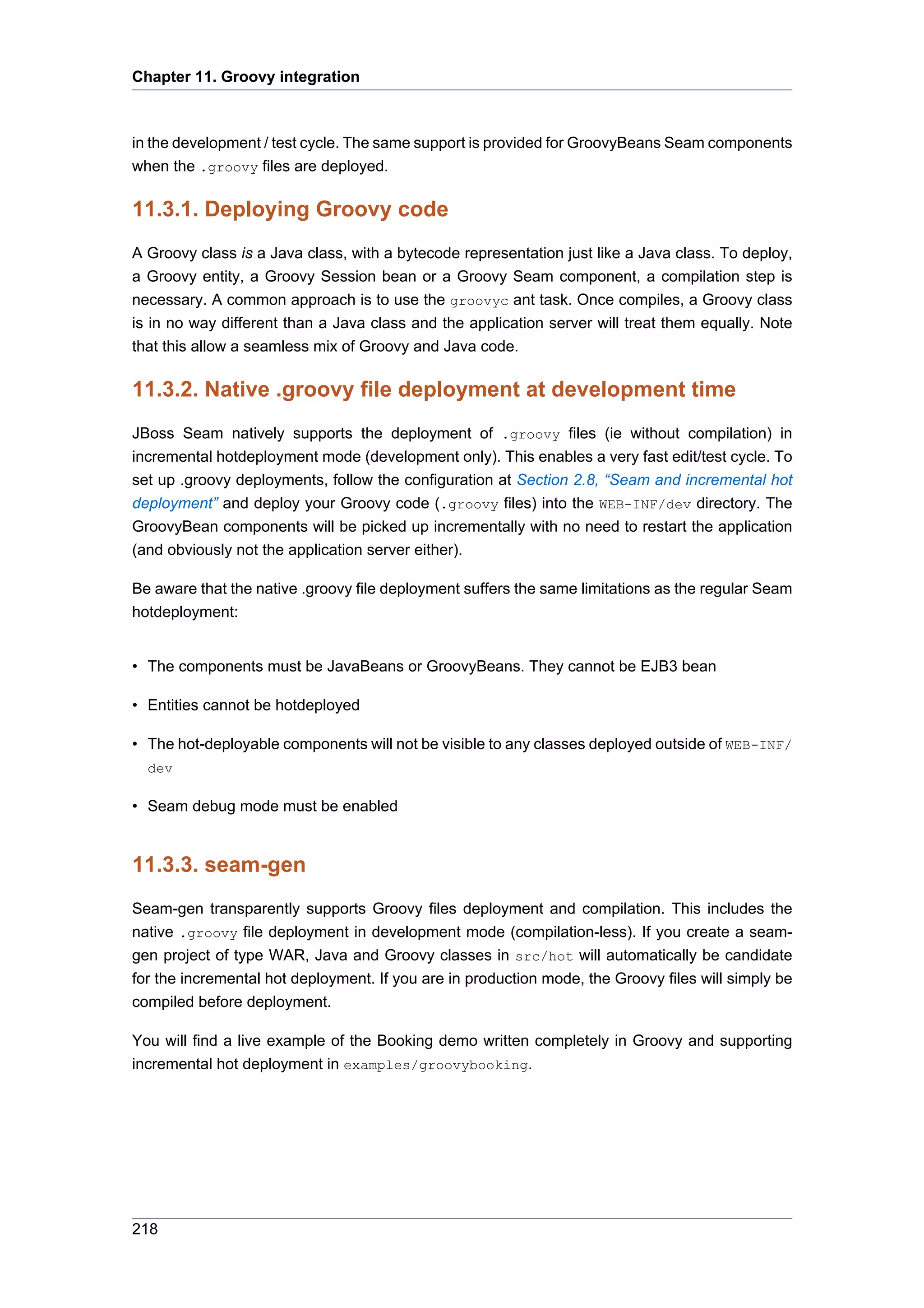 Chapter 11. Groovy integration



in the development / test cycle. The same support is provided for GroovyBeans Seam components
when the .groovy files are deployed.

11.3.1. Deploying Groovy code
A Groovy class is a Java class, with a bytecode representation just like a Java class. To deploy,
a Groovy entity, a Groovy Session bean or a Groovy Seam component, a compilation step is
necessary. A common approach is to use the groovyc ant task. Once compiles, a Groovy class
is in no way different than a Java class and the application server will treat them equally. Note
that this allow a seamless mix of Groovy and Java code.

11.3.2. Native .groovy file deployment at development time
JBoss Seam natively supports the deployment of .groovy files (ie without compilation) in
incremental hotdeployment mode (development only). This enables a very fast edit/test cycle. To
set up .groovy deployments, follow the configuration at Section 2.8, “Seam and incremental hot
deployment” and deploy your Groovy code (.groovy files) into the WEB-INF/dev directory. The
GroovyBean components will be picked up incrementally with no need to restart the application
(and obviously not the application server either).

Be aware that the native .groovy file deployment suffers the same limitations as the regular Seam
hotdeployment:


• The components must be JavaBeans or GroovyBeans. They cannot be EJB3 bean

• Entities cannot be hotdeployed

• The hot-deployable components will not be visible to any classes deployed outside of WEB-INF/
  dev

• Seam debug mode must be enabled


11.3.3. seam-gen
Seam-gen transparently supports Groovy files deployment and compilation. This includes the
native .groovy file deployment in development mode (compilation-less). If you create a seam-
gen project of type WAR, Java and Groovy classes in src/hot will automatically be candidate
for the incremental hot deployment. If you are in production mode, the Groovy files will simply be
compiled before deployment.

You will find a live example of the Booking demo written completely in Groovy and supporting
incremental hot deployment in examples/groovybooking.




218
 
