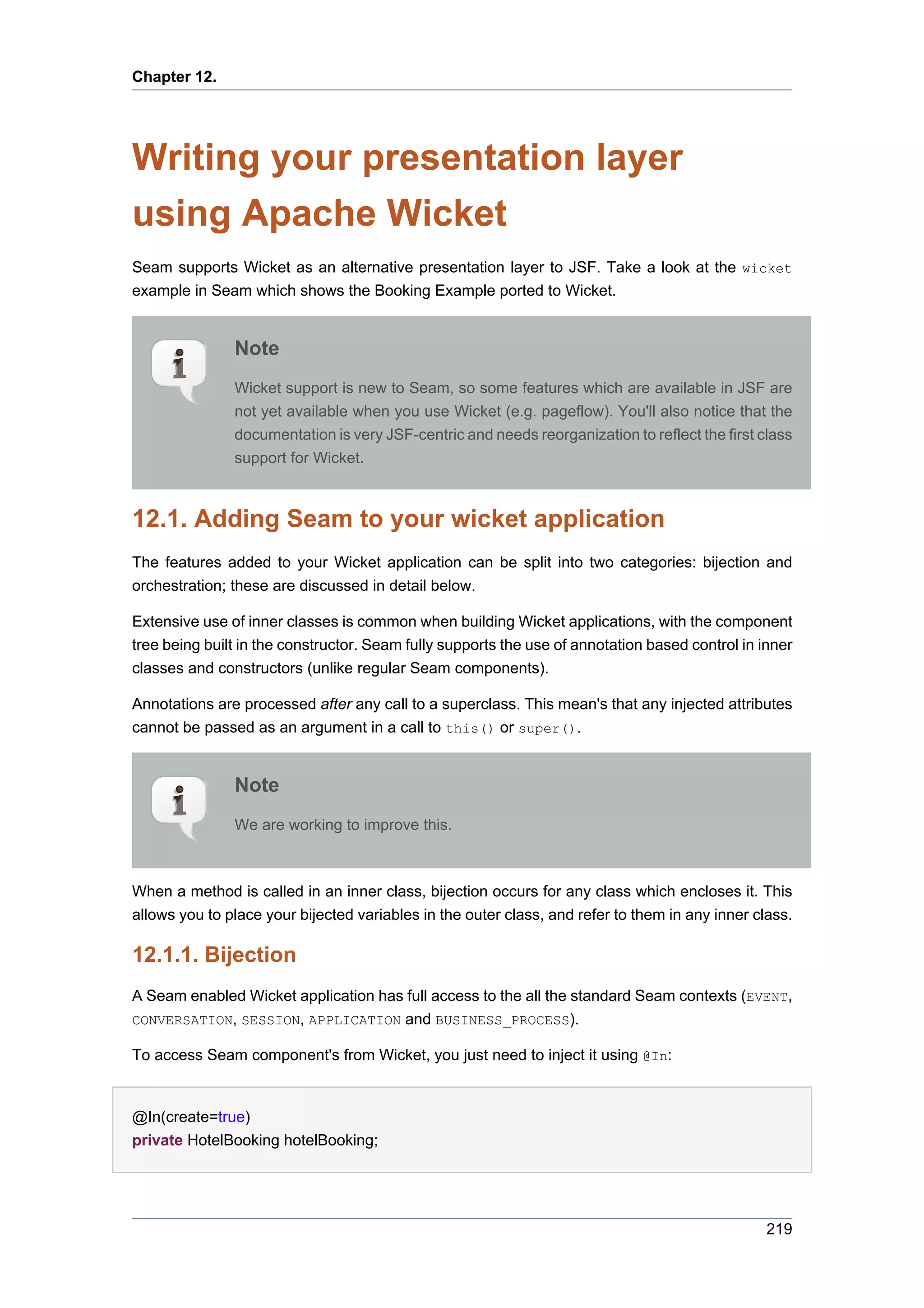 Chapter 12.




Writing your presentation layer
using Apache Wicket
Seam supports Wicket as an alternative presentation layer to JSF. Take a look at the wicket
example in Seam which shows the Booking Example ported to Wicket.


               Note
               Wicket support is new to Seam, so some features which are available in JSF are
               not yet available when you use Wicket (e.g. pageflow). You'll also notice that the
               documentation is very JSF-centric and needs reorganization to reflect the first class
               support for Wicket.



12.1. Adding Seam to your wicket application
The features added to your Wicket application can be split into two categories: bijection and
orchestration; these are discussed in detail below.

Extensive use of inner classes is common when building Wicket applications, with the component
tree being built in the constructor. Seam fully supports the use of annotation based control in inner
classes and constructors (unlike regular Seam components).

Annotations are processed after any call to a superclass. This mean's that any injected attributes
cannot be passed as an argument in a call to this() or super().


               Note
               We are working to improve this.



When a method is called in an inner class, bijection occurs for any class which encloses it. This
allows you to place your bijected variables in the outer class, and refer to them in any inner class.

12.1.1. Bijection
A Seam enabled Wicket application has full access to the all the standard Seam contexts (EVENT,
CONVERSATION, SESSION, APPLICATION and BUSINESS_PROCESS).

To access Seam component's from Wicket, you just need to inject it using @In:


@In(create=true)
private HotelBooking hotelBooking;




                                                                                                 219
 