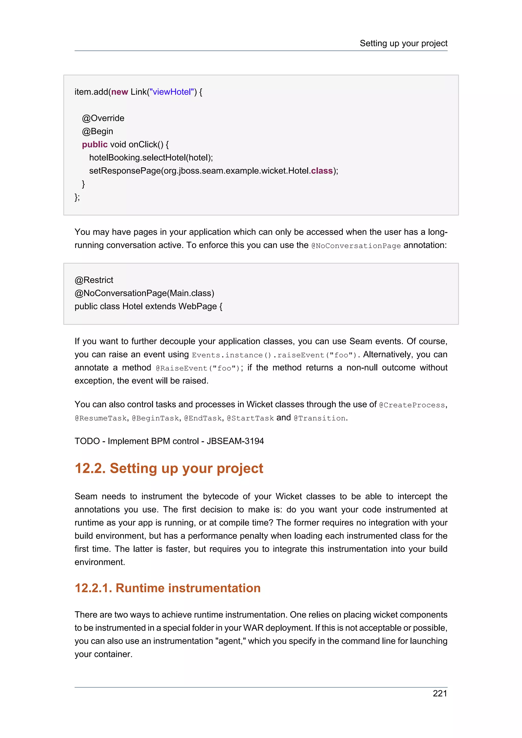 Setting up your project




item.add(new Link("viewHotel") {

     @Override
     @Begin
     public void onClick() {
       hotelBooking.selectHotel(hotel);
       setResponsePage(org.jboss.seam.example.wicket.Hotel.class);
     }
};


You may have pages in your application which can only be accessed when the user has a long-
running conversation active. To enforce this you can use the @NoConversationPage annotation:


@Restrict
@NoConversationPage(Main.class)
public class Hotel extends WebPage {


If you want to further decouple your application classes, you can use Seam events. Of course,
you can raise an event using Events.instance().raiseEvent("foo"). Alternatively, you can
annotate a method @RaiseEvent("foo"); if the method returns a non-null outcome without
exception, the event will be raised.

You can also control tasks and processes in Wicket classes through the use of @CreateProcess,
@ResumeTask, @BeginTask, @EndTask, @StartTask and @Transition.


TODO - Implement BPM control - JBSEAM-3194


12.2. Setting up your project
Seam needs to instrument the bytecode of your Wicket classes to be able to intercept the
annotations you use. The first decision to make is: do you want your code instrumented at
runtime as your app is running, or at compile time? The former requires no integration with your
build environment, but has a performance penalty when loading each instrumented class for the
first time. The latter is faster, but requires you to integrate this instrumentation into your build
environment.


12.2.1. Runtime instrumentation

There are two ways to achieve runtime instrumentation. One relies on placing wicket components
to be instrumented in a special folder in your WAR deployment. If this is not acceptable or possible,
you can also use an instrumentation "agent," which you specify in the command line for launching
your container.



                                                                                                 221
 
