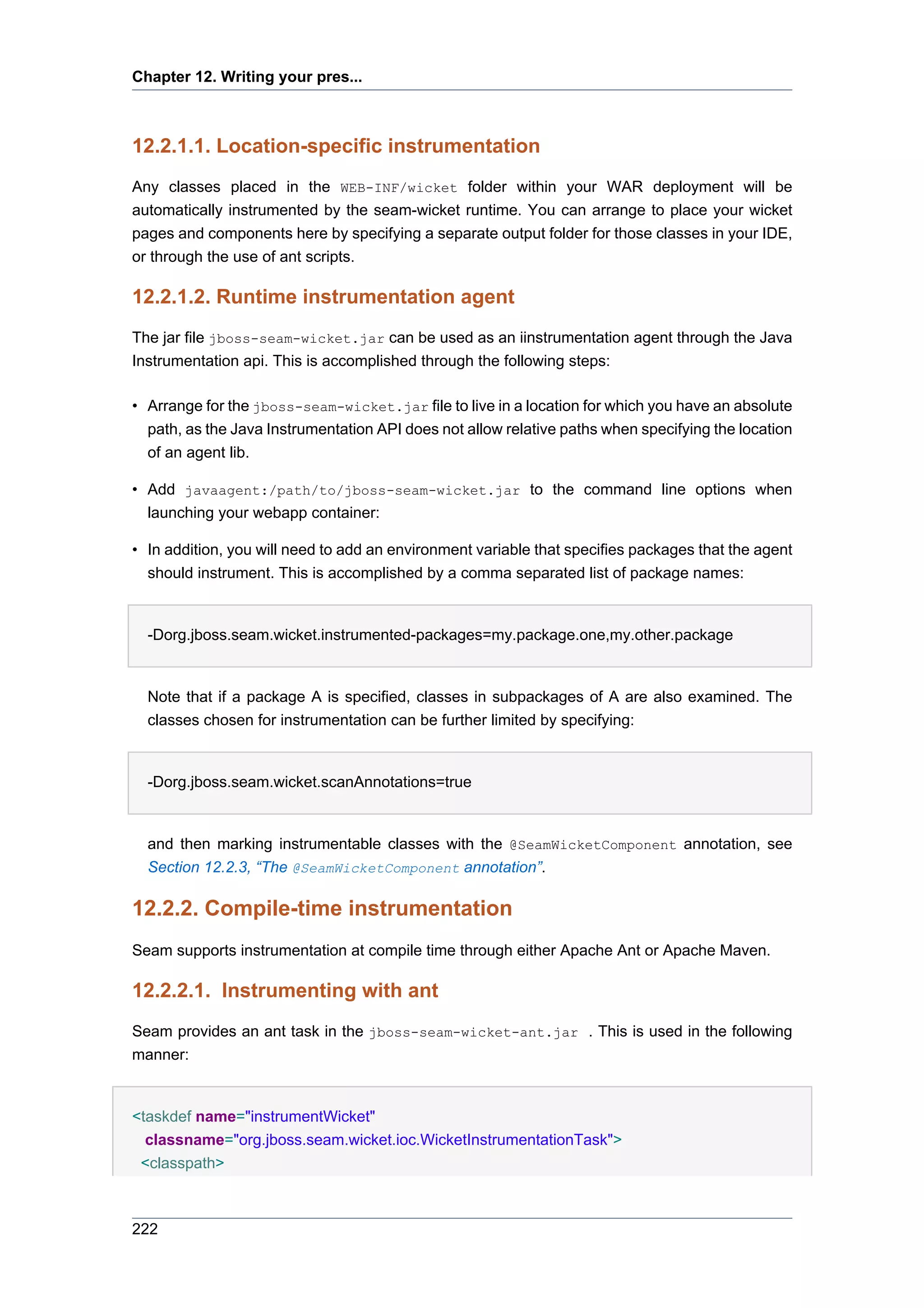 Chapter 12. Writing your pres...



12.2.1.1. Location-specific instrumentation
Any classes placed in the WEB-INF/wicket folder within your WAR deployment will be
automatically instrumented by the seam-wicket runtime. You can arrange to place your wicket
pages and components here by specifying a separate output folder for those classes in your IDE,
or through the use of ant scripts.

12.2.1.2. Runtime instrumentation agent
The jar file jboss-seam-wicket.jar can be used as an iinstrumentation agent through the Java
Instrumentation api. This is accomplished through the following steps:

• Arrange for the jboss-seam-wicket.jar file to live in a location for which you have an absolute
  path, as the Java Instrumentation API does not allow relative paths when specifying the location
  of an agent lib.

• Add javaagent:/path/to/jboss-seam-wicket.jar to the command line options when
  launching your webapp container:

• In addition, you will need to add an environment variable that specifies packages that the agent
  should instrument. This is accomplished by a comma separated list of package names:


  -Dorg.jboss.seam.wicket.instrumented-packages=my.package.one,my.other.package


  Note that if a package A is specified, classes in subpackages of A are also examined. The
  classes chosen for instrumentation can be further limited by specifying:


  -Dorg.jboss.seam.wicket.scanAnnotations=true


  and then marking instrumentable classes with the @SeamWicketComponent annotation, see
  Section 12.2.3, “The @SeamWicketComponent annotation”.

12.2.2. Compile-time instrumentation
Seam supports instrumentation at compile time through either Apache Ant or Apache Maven.

12.2.2.1. Instrumenting with ant
Seam provides an ant task in the jboss-seam-wicket-ant.jar . This is used in the following
manner:


<taskdef name="instrumentWicket"
  classname="org.jboss.seam.wicket.ioc.WicketInstrumentationTask">
 <classpath>



222
 
