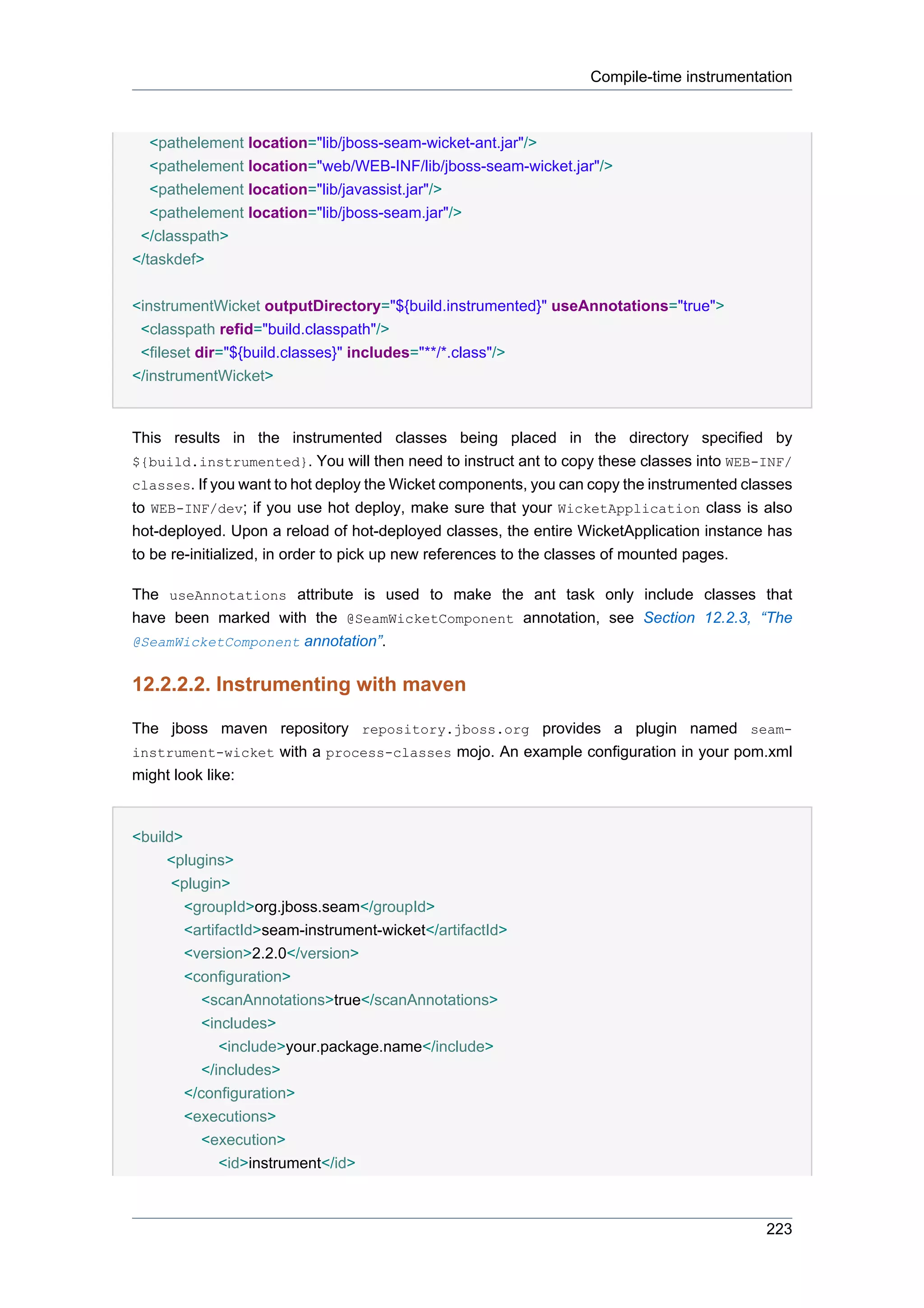 Compile-time instrumentation



   <pathelement location="lib/jboss-seam-wicket-ant.jar"/>
   <pathelement location="web/WEB-INF/lib/jboss-seam-wicket.jar"/>
   <pathelement location="lib/javassist.jar"/>
   <pathelement location="lib/jboss-seam.jar"/>
 </classpath>
</taskdef>


<instrumentWicket outputDirectory="${build.instrumented}" useAnnotations="true">
 <classpath refid="build.classpath"/>
 <fileset dir="${build.classes}" includes="**/*.class"/>
</instrumentWicket>


This results in the instrumented classes being placed in the directory specified by
${build.instrumented}. You will then need to instruct ant to copy these classes into WEB-INF/
classes. If you want to hot deploy the Wicket components, you can copy the instrumented classes
to WEB-INF/dev; if you use hot deploy, make sure that your WicketApplication class is also
hot-deployed. Upon a reload of hot-deployed classes, the entire WicketApplication instance has
to be re-initialized, in order to pick up new references to the classes of mounted pages.

The useAnnotations attribute is used to make the ant task only include classes that
have been marked with the @SeamWicketComponent annotation, see Section 12.2.3, “The
@SeamWicketComponent annotation”.


12.2.2.2. Instrumenting with maven

The jboss maven repository repository.jboss.org provides a plugin named seam-
instrument-wicket with a process-classes mojo. An example configuration in your pom.xml
might look like:


<build>
     <plugins>
      <plugin>
        <groupId>org.jboss.seam</groupId>
        <artifactId>seam-instrument-wicket</artifactId>
        <version>2.2.0</version>
        <configuration>
           <scanAnnotations>true</scanAnnotations>
           <includes>
              <include>your.package.name</include>
           </includes>
        </configuration>
        <executions>
           <execution>
              <id>instrument</id>



                                                                                           223
 