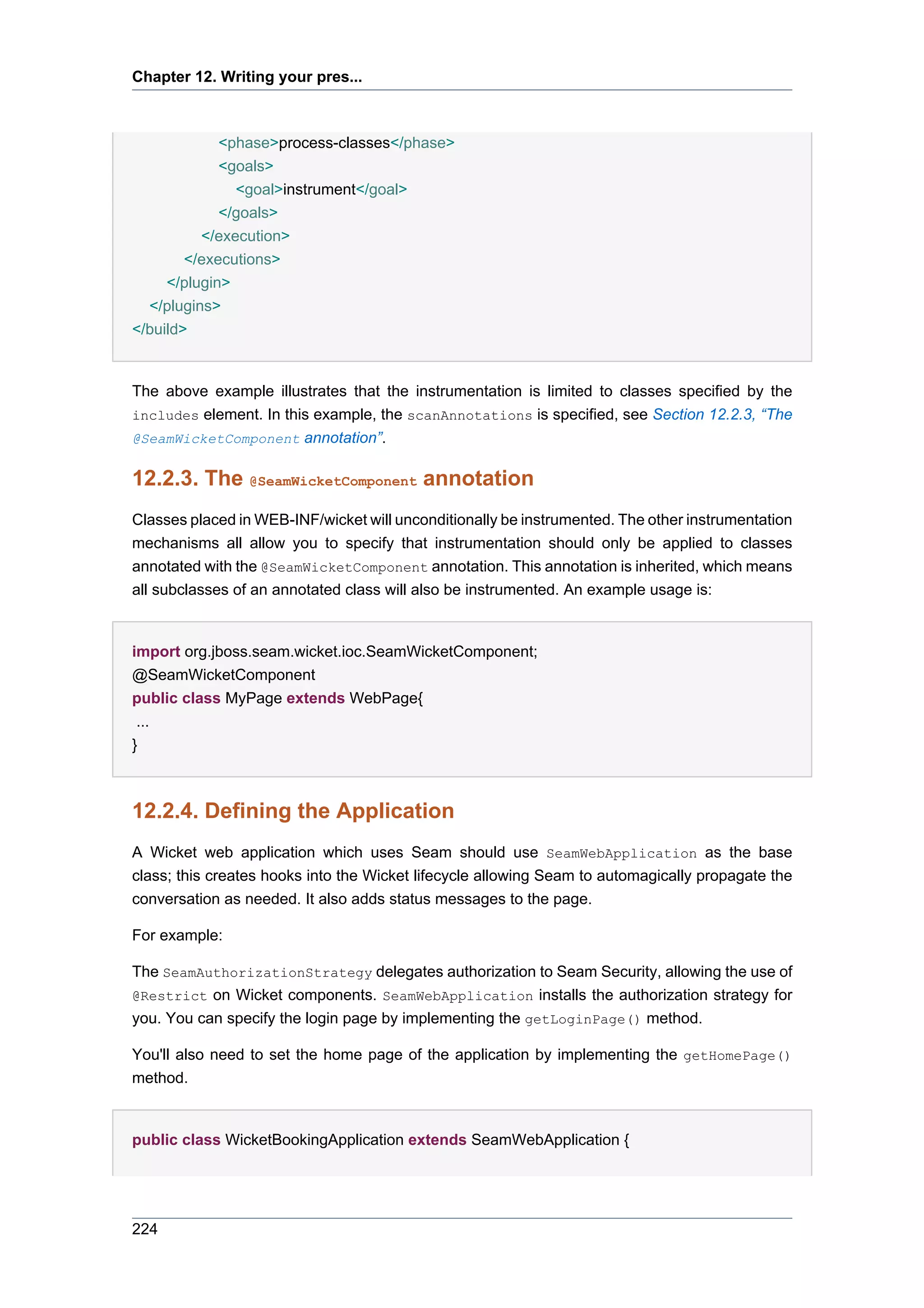 Chapter 12. Writing your pres...



             <phase>process-classes</phase>
             <goals>
               <goal>instrument</goal>
             </goals>
          </execution>
        </executions>
     </plugin>
  </plugins>
</build>


The above example illustrates that the instrumentation is limited to classes specified by the
includes element. In this example, the scanAnnotations is specified, see Section 12.2.3, “The
@SeamWicketComponent annotation”.


12.2.3. The @SeamWicketComponent annotation
Classes placed in WEB-INF/wicket will unconditionally be instrumented. The other instrumentation
mechanisms all allow you to specify that instrumentation should only be applied to classes
annotated with the @SeamWicketComponent annotation. This annotation is inherited, which means
all subclasses of an annotated class will also be instrumented. An example usage is:


import org.jboss.seam.wicket.ioc.SeamWicketComponent;
@SeamWicketComponent
public class MyPage extends WebPage{
 ...
}



12.2.4. Defining the Application
A Wicket web application which uses Seam should use SeamWebApplication as the base
class; this creates hooks into the Wicket lifecycle allowing Seam to automagically propagate the
conversation as needed. It also adds status messages to the page.

For example:

The SeamAuthorizationStrategy delegates authorization to Seam Security, allowing the use of
@Restrict on Wicket components. SeamWebApplication installs the authorization strategy for
you. You can specify the login page by implementing the getLoginPage() method.

You'll also need to set the home page of the application by implementing the getHomePage()
method.


public class WicketBookingApplication extends SeamWebApplication {




224
 